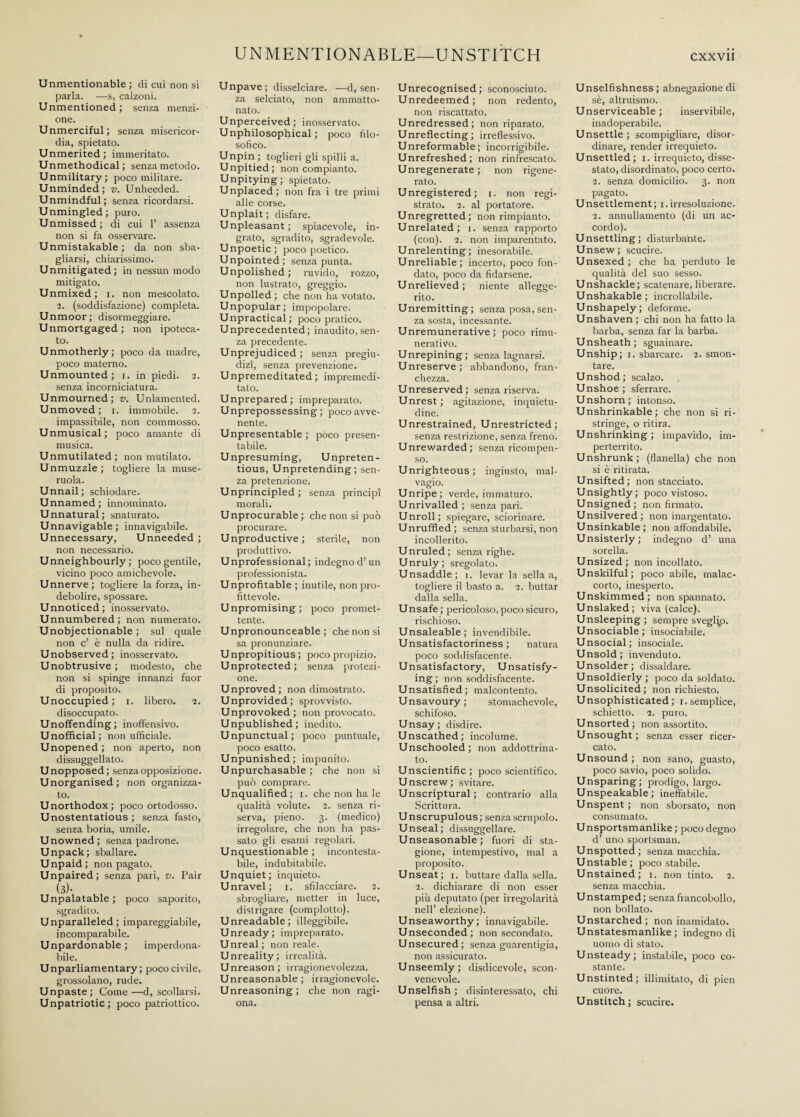 UNMENTIONABLE—UNSTITCH Unmentionable; di cui non si parla. — s, calzoni. Unmentioned; senza menzi¬ one. Unmerciful; senza misericor¬ dia, spietato. Unmerited; immeritato. Unmethodical; senza metodo. Unmilitary; poco militare. Unminded; v. Unheeded. Unmindful; senza ricordarsi. Unmingled; puro. Unmissed; di cui 1’ assenza non si fa osservare. Unmistakable; da non sba¬ gliarsi, chiarissimo. Unmitigated; in nessun modo mitigato. Unmixed; i. non mescolato. 2. (soddisfazione) completa. Unmoor ; disormeggiare. Unmortgaged ; non ipoteca¬ to. Unmotherly; poco da madre, poco materno. Unmounted; x. in piedi. 2. senza incorniciatura. Unmourned; v. Unlamented. Unmoved; 1. immobile. 2. impassibile, non commosso. Unmusical; poco amante di musica. Unmutilated; non mutilato. Unmuzzle; togliere la muse¬ ruola. Unnail; schiodare. Unnamed; innominato. Unnatural; snaturato. Unnavigable; innavigabile. Unnecessary, Unneeded ; non necessario. Unneighbourly ; poco gentile, vicino poco amichevole. Unnerve; togliere la forza, in¬ debolire, spossare. Unnoticed; inosservato. Unnumbered; non numerato. Unobjectionable; sul quale non c’ è nulla da ridire. Unobserved; inosservato. Unobtrusive; modesto, che non si spinge innanzi fuor di proposito. Unoccupied; 1. libero. 2. disoccupato. Unoffending; inoffensivo. Unofficial; non ufficiale. Unopened; non aperto, non dissuggellato. Unopposed; senza opposizione. U norganised ; non organizza¬ to. Unorthodox; poco ortodosso. Unostentatious; senza fasto, senza boria, umile. Unowned; senza padrone. Unpack; sballare. Unpaid; non pagato. Unpaired; senza pari, v. Pair (3). Unpalatable ; poco saporito, sgradito. Unparalleled; impareggiabile, incomparabile. Unpardonable ; imperdona¬ bile. Unparliamentary; poco civile, grossolano, rude. Unpaste; Come—decollarsi. Unpatriotic; poco patriottico. Unpave; disselciare. —d, sen¬ za selciato, non ammatto¬ nato. Unperceived; inosservato. Unphilosophical ; poco filo¬ sofico. Unpin; toglieri gli spilli a. Unpitied; non compianto. Unpitying ; spietato. Unplaced; non fra i tre primi alle corse. Unplait ; disfare. Unpleasant; spiacevole, in¬ grato, sgradito, sgradevole. Unpoetic; poco poetico. Unpointed; senza punta. Unpolished ; ruvido, rozzo, non lustrato, greggio. Unpolled ; che non ha votato. Unpopular; impopolare. Unpractical; poco pratico. Unprecedented; inaudito, sen¬ za precedente. Unprejudiced; senza pregiu¬ dizi, senza prevenzione. Unpremeditated; impremedi¬ tato. Unprepared; impreparato. Unprepossessing; poco avve¬ nente. Unpresentable ; pòco presen¬ tabile. Unpresuming, Unpreten¬ tious, Unpretending; sen¬ za pretenzione. Unprincipled; senza principi morali. Unprocurable ; che non si può procurare. Unproductive; sterile, non produttivo. Unprofessional; indegnod’un professionista. Unprofitable ; inutile, non pro¬ fittevole. Unpromising; poco promet¬ tente. Unpronounceable; che non si sa pronunziare. Unpropitious ; poco propizio. Unprotected; senza protezi¬ one. Unproved; non dimostrato. Unprovided; sprovvisto. Unprovoked; non provocato. Unpublished; inedito. Unpunctual; poco puntuale, poco esatto. Unpunished; impunito. Unpurchasable ; che non si può comprare. Unqualified; 1. che non ha le qualità volute. 2. senza ri¬ serva, pieno. 3. (medico) irregolare, che non ha pas¬ sato gli esami regolari. Unquestionable; incontesta¬ bile, indubitabile. Unquiet; inquieto. Unravel; x. sfilacciare. 2. sbrogliare, metter in luce, distrigare (complotto). Unreadable; illeggibile. Unready; impreparato. Unreal; non reale. Unreality; irrealità. Unreason; irragionevolezza. Unreasonable ; irragionevole. Unreasoning; che non ragi¬ ona. Unrecognised; sconosciuto. Unredeemed; non redento, non riscattato. Unredressed; non riparato. Unreflecting; irreflessivo. Unreformable; incorrigibile. Unrefreshed; non rinfrescato. Unregenerate ; non rigene¬ rato. Unregistered; 1. non regi¬ strato. 2. al portatore. Unregretted; non rimpianto. Unrelated; 1. senza rapporto (con). 2. non imparentato. Unrelenting; inesorabile. Unreliable; incerto, poco fon¬ dato, poco da fidarsene. Unrelieved; niente allegge¬ rito. Unremitting; senza posa, sen¬ za sosta, incessante. Unremunerative ; poco rimu¬ nerativo. Unrepining; senza lagnarsi. Unreserve; abbandono, fran¬ chezza. Unreserved; senza riserva. Unrest ; agitazione, inquietu¬ dine. Unrestrained, Unrestricted; senza restrizione, senza freno. Unrewarded; senza ricompen¬ so. Unrighteous; ingiusto, mal¬ vagio. Unripe; verde, immaturo. Unrivalled; senza pari. Unroll; spiegare, sciorinare. Unruffled ; senza sturbarsi, non incollerito. Unruled; senza righe. Unruly; sregolato. Unsaddle; 1. levar la sella a, togliere il basto a. 2. buttar dalla sella. Unsafe; pericoloso, poco sicuro, rischioso. Unsaleable; invendibile. Unsatisfactoriness; natura poco soddisfacente. Unsatisfactory, Unsatisfy¬ ing ; non soddisfacente. Unsatisfied; malcontento. Unsavoury; stomachevole, schifoso. Unsay; disdire. Unscathed; incolume. Unschooled; non addottrina¬ to. Unscientific; poco scientifico. Unscrew; svitare. Unscriptural ; contrario alla Scrittura. Unscrupulous; senza scrupolo. Unseal; dissuggellare. Unseasonable; fuori di sta¬ gione, intempestivo, mal a proposito. Unseat; 1. buttare dalla sella. 2. dichiarare di non esser più deputato (per irregolarità nell’ elezione). Unseaworthy; innavigabile. Unseconded; non secondato. Unsecured; senza guarentigia, non assicurato. Unseemly; disdicevole, scon¬ venevole. Unselfish; disinteressato, chi pensa a altri. cxxvii Unselfishness ; abnegazione di sè, altruismo. Unserviceable; inservibile, inadoperabile. Unsettle; scompigliare, disor¬ dinare, render irrequieto. Unsettled; 1. irrequieto, disse¬ stato, disordinato, poco certo. 2. senza domicilio. 3. non pagato. Unsettlement; x. irresoluzione. 2. annullamento (di un ac¬ cordo). Unsettling; disturbante. Unsew; scucire. Unsexed; che ha perduto le qualità del suo sesso. Unshackle; scatenare, liberare. Unshakable; incrollabile. Unshapely; deforme. Unshaven ; chi non ha fatto la barba, senza far la barba. Unsheath; sguainare. Unship; 1. sbarcare. 2. smon¬ tare. Unshod; scalzo. Unshoe; sferrare. Unshorn; intonso. Unshrinkable; che non si ri¬ stringe, o ritira. Unshrinking; impavido, im¬ perterrito. Unshrunk; (flanella) che non si è ritirata. Unsifted; non stacciato. Unsightly; poco vistoso. Unsigned; non firmato. Unsilvered; non inargentato. Unsinkable; non affondabile. Unsisterly; indegno d’ una sorella. Unsized; non incollato. Unskilful; poco abile, malac¬ corto, inesperto. Unskimmed; non spannato. Unslaked; viva (calce). Unsleeping; sempre sveglio. Unsociable; insociabile. Unsocial; insociale. Unsold; invenduto. Unsolder; dissaldare. Unsoldierly ; poco da soldato. Unsolicited; non richiesto. Unsophisticated; 1. semplice, schietto. 2. puro. Unsorted; non assortito. Unsought ; senza esser ricer¬ cato. Unsound ; non sano, guasto, poco savio, poco solido. Unsparing; prodigo, largo. Unspeakable; ineffabile. Unspent ; non sborsato, non consumato. Unsportsmanlike; poco degno d’ uno sportsman. Unspotted; senza macchia. Unstable; poco stabile. Unstained; 1. non tinto. 2. senza macchia. Unstamped; senza francobollo, non bollato. Unstarched; non inamidato. Unstatesmanlike ; indegno di uomo di stato. U nsteady ; instabile, poco co¬ stante. Unstinted; illimitato, di pien cuore. Unstitch; scucire.