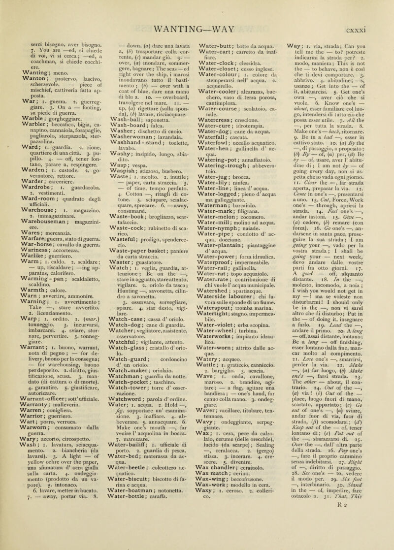 WANTING—WAY serci bisogno, aver bisogno. 7. You are —ed, si chiede di voi, vi si cerca ; —ed, a coachman, si chiede cocchi¬ ere. Wanting; meno. Wanton ; protervo, lascivo, scherzevole. — piece of mischief, cattiveria fatta ap¬ posta. War; 1. guerra. 2. guerreg¬ giare. 3. On a — footing, su piede di guerra. Warble ; gorgheggiare. Warbler; beccafico, bigia, ca¬ napino, cannaiola, forapaglie, pagliarolo, sterpazzola, ster¬ pazzolina. Ward; 1. guardia. 2. rione, quartiere di una città. 3. pu¬ pillo. 4. — off, tener lon¬ tano, parare a, respingere. Warden; 1. custode. 2. go¬ vernatore, rettore. Warder; carceriere. Wardrobe; 1. guardaroba. 2. vestimenti. Ward-room ; quadrato degli ufficiali. Warehouse ; 1. magazzino. 2. immagazzinare. Warehouseman ; magazzini- ere. Wares; mercanzia. Warfare; guerra, stato di guerra. War-horse ; cavallo da guerra. Wariness; accortezza. Warlike ; guerriero. Warm; 1. caldo. 2. scaldare; — up, riscaldare ; —ing ap¬ paratus, calorifero. Warming-pan; scaldaletto, scaldino. Warmth; calore. Warn ; avvertire, ammonire. Warning; 1. avvertimento; Take —, stare avvertito. 2. licenziamento. Warp ; 1. ordito. 2. (mar.) tonneggio. 3. incurvarsi, imbarcarsi. 4. sviare, stor¬ nare, pervertire. 5. tonneg¬ giare. Warrant ; 1. buono, warrant, nota di pegno ; — for de¬ livery, buono per la consegna; — for warehousing, buono per deposito. 2. diritto, gius¬ tificazione, scusa. 3. man¬ dato (di cattura o di morte). 4. garantire. 5. giustificare, autorizzare. Warrant-officer; sott’ uffiziale. Warranty; malleveria. Warren; conigliera. Warrior; guerriero. Wart; porro, verruca. Warworn ; consumato dalla guerra. Wary; accorto, circospetto. Wash; 1. lavatura, sciacqua- mento. 2. biancheria (da lavarsi). 3. A light — of yellow ochre over the paper, una sfumatura d’ ocra gialla sulla carta. 4. ondeggia¬ mento (prodotto da un va¬ pore). 5. intonaco. 6. lavare, metter in bucato. 7. — away, portar via. 8. — down, (a) dare una lavata a, (/>) trasportare colla cor¬ rente, (c) mandar giù. 9. — over, (a) inondare, sommer¬ gere, bagnare; The seas — ed right over the ship, i marosi inondavano tutto il basti¬ mento ; (b) — over with a coat of blue, dare una mano di blu a. io. — overboard, travolgere nel mare. 11. — up, (a) rigettare (sulla spon¬ da), (ò) lavare, risciacquare. Wash-ball; saponetta. Wash-board; falca. Washer ; dischetto di cuoio. Washerwoman; lavandaia. Washhand - stand ; toelette, lavabo. Washy; insipido, lungo, sbia¬ dito. Wasp; vespa. Waspish; stizzoso, burbero. Waste; 1. incolto. 2. inutile; — paper, carta straccia. 3. — of time, tempo perduto. 4. Cotton —, ritagli di co¬ tone. 5. sciupare, scialac¬ quare, sprecare. 6. — away, consumarsi. Waste-book; brogliazzo, scar¬ tafaccio. Waste-cock; rubinetto di sca¬ rico. Wasteful ; prodigo, spenderec¬ cio. Waste-paper basket; paniere da carta straccia. Waster; guastatore. Watch; 1. veglia, guardia, at¬ tenzione ; Be on the —, stare in agguato, stare attento, vigilare. 2. oriolo da tasca ; Hunting —, savonetta, cilin¬ dro a savonetta. 3. osservare, sorvegliare, spiare. 4. star desto, vigi¬ lare. Watch-case; cassa d’oriolo. Watch-dog; cane di guardia. Watcher; vegliatore,assistente, osservatore. Watchful; vigilante, attento. Watch-glass; cristallo d’orio¬ lo. Watch-guard ; cordoncino d’ un oriolo. Watch-maker; oriolaio. Watchman; guardia da notte. Watch-pocket; taschino. Watch-tower; torre d’ osser¬ vazione. Watchword ; parola d’ordine. Water; 1. acqua. 2. Hold —, fig. sopportare un’ esamina- zione. 3. inaffiare. 4. ab¬ beverare. 5. annacquare. 6. Make one’s mouth —, far venire 1’ acquolina in bocca. 7. marezzare. Water-bailiff; 1. ufficiale di porto. 2. guardia di pesca. Water-bed; materassa da ac¬ qua. Water-beetle; coleottero ac¬ quatico. Water-biscuit; biscotto di fa¬ rina e acqua. Water-boatman ; notonetta. Water-bottle; caraffa. Water-butt ; botte da acqua. Water-cart; carretto da inaf¬ fiare. Water-clock ; clessidra. Water-closet; cesso inglese. Water-colour; 1. colore da stemperarsi nell’ acqua. 2. acquerello. Water-cooler; alcarazas, buc¬ chero, vaso di terra porosa, cantimplora. Water-course ; scolatoio, ca¬ nale. Watercress; crescione. Water-cure; idroterapia. Water-dog; cane da acqua. Waterfall; cascata. Waterfowl ; uccello acquatico. Water-hen ; gallinella d’ ac¬ qua. Watering-pot ; annaffiatoio. Watering-trough ; abbevera¬ toio. Water-jug; brocca. Water-lily; ninfea. Water-line ; linea d’ acqua. Water-logged ; pieno d’ acqua ma galleggiante. Waterman; barcaiolo. Water-mark; filigrana. Water-melon; cocomero. Water-mill; molino ad acqua. Water-nymph; naiade. Water-pipe ; condotto d’ ac¬ qua, doccione. Water-plantain ; piantaggine d’ acqua. Water-power; forza idraulica. Waterproof; impermeabile. Water-rail; gallinella. Water-rat; topo acquaiolo. Water-rate ; contribuzione di chi vuole 1’ acqua municipale. Watershed ; spartiacque. Waterside labourer; chi la¬ vora sulle sponde di un fiume. Waterspout; tromba marina. Watertight; stagno,impermea¬ bile. Water-violet ; erba scopina. Water-wheel; turbina. Waterworks ; impianto idrau¬ lico. Water-worn; attrito dalle ac¬ que. Watery; acqueo. Wattle ; 1. graticcio, canniccio. 2. bargiglio. 3. acacia. Wave; 1. onda, cavallone, maroso. 2. brandire, agi¬ tare ; — a flag, agitare una bandiera ; — one’s hand, far cenno colla mano. 3. ondeg¬ giare. Waver; vacillare, titubare, ten¬ tennare. Wavy; ondeggiante, serpeg¬ giante. Wax ; 1. cera, pece da calzo¬ laio, cerume (delle orecchie), lucido (da scarpe) ; Sealing —, ceralacca. 2. (gergo) stizza. 3. incerare. 4. cre¬ scere. 5. divenire. Wax chandler; ceraiuolo. Wax match; cerino. Wax-wing; beccofrusone. Wax-work; modello in cera. Waxy; 1. ceroso. 2. colleri¬ co. Way ; 1. via, strada ; Can you tell me the — to? potreste indicarmi la strada per? 2. modo, maniera ; This is not the — to behave, non è cosi che ti devi comportare. 3. abbrivo. 4. abitudine; —s, usanze ; Get into the — of it, abituarcisi. 5. Get one’s own —, aver ciò che si vuole. 6. Know one’s — about, esser familiare col luo¬ go, intendersi di tutto ciò che possa esser utile. 7. All the —, per tutta la strada. 8. Make one’s — back, ritornare. 9. Be in a bad —, esser in cattivo stato, io. (a) By the —, di passaggio, a proposito ; (b) By — of, (a) per, (fi) Be by — of, usare, aver 1’ abitu¬ dine di ; I am not by — of going every day, non si as¬ petta che io vada ogni giorno. 11. Clear the —, far strada aperta, preparar la via. 12. Come in one’s —, presentarsi a uno. 13. Cut, Force, Work one’s — through, aprirsi la strada. 14. Feel one’s —, andar tastoni. 15. Give—, (a) cedere, (b) remare (con forza). 16. Go one’s —, an¬ darsene in santa pace, prose¬ guire la sua strada ; I am going your —, vado per la vostra strada ; I shall be going your — next week, devo andare dalle vostre parti fra otto giorni. 17. A good — off, alquanto distante. 18. In the —, molesto, incomodo, a noia ; I wish you would not get in my — ! ma se voleste non disturbarmi ! I should only be in the —, non vi sarei altro che di disturbo; Put in the — of doing it, insegnare a farlo. 19. Lead the —, andare il primo. 20. A long — off, assai distante, lontano ; Be a long — off finishing, esser lontano dalla fine, man¬ car molto al compimento. 21. Lose one’s —, smarrirsi, perder la via. 22. Make —, (a) far luogo, (b) Make one's —, farsi strada. 23. The other — about, il con¬ trario. 24. Out of the —, (a) via ! (b) Out of the — place, luogo fuori di mano, scartato, appartato ; (c) Go out of one’s —, (a) sviare, andar fuor di via, fuor di strada, (f) scomodarsi ; (d) Keep out of the — of, tener lontano di ; (e) Put out of the —, sbarazzarsi di. 25. Over the —, dall’ altra parte della strada. 26. Pay one’s —, fare il proprio cammino senza indebitarsi, it. Right of —, diritto di passaggio. 28. See one’s — to, vedere il modo per. 29. Six foot —, interbinario. 30. Stand in the — of, impedire, fare ostacolo a. 31. That, This R 2