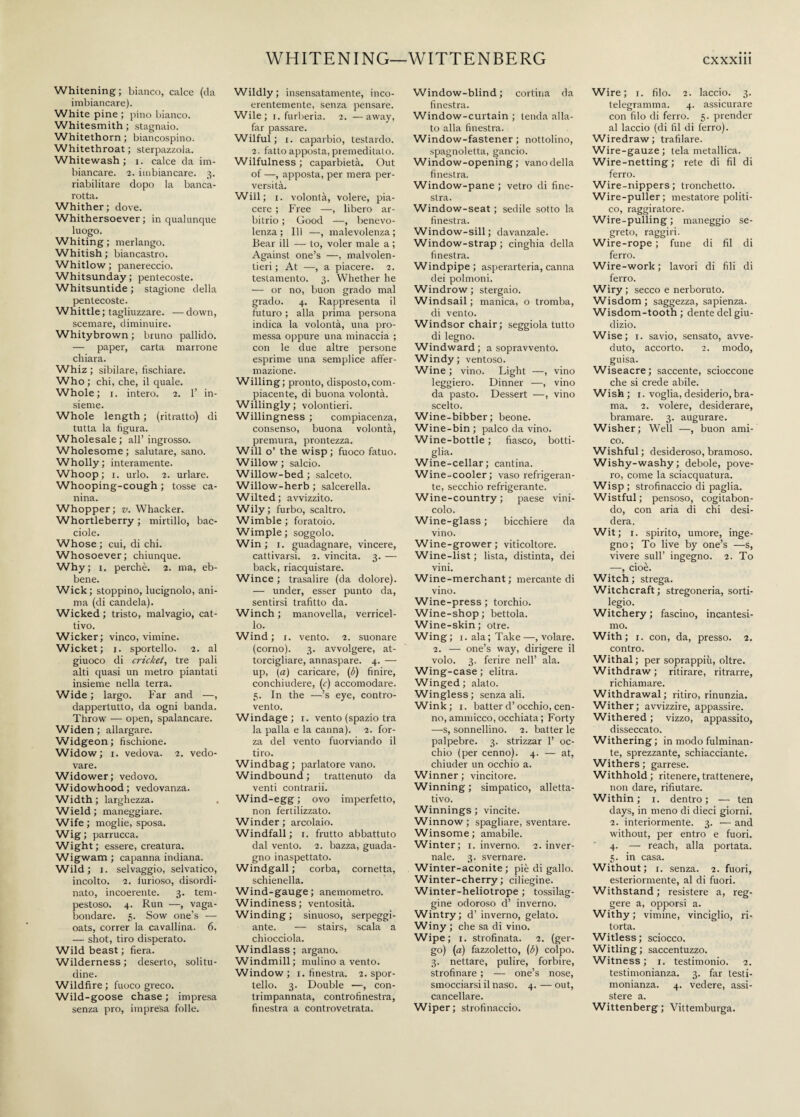 Whitening; bianco, calce (da imbiancare). White pine ; pino bianco. Whitesmith ; stagnaio. Whitethorn ; biancospino. Whitethroat ; sterpazzola. Whitewash ; i. calce da im¬ biancare. 2. imbiancare. 3. riabilitare dopo la banca¬ rotta. Whither; dove. Whithersoever; in qualunque luogo. Whiting ; merlango. Whitish ; biancastro. Whitlow ; panereccio. Whitsunday; pentecoste. Whitsuntide ; stagione della Pentecoste. Whittle; tagliuzzare. —down, scemare, diminuire. Whitybrown ; bruno pallido. — paper, carta marrone chiara. Whiz ; sibilare, fischiare. Who ; chi, che, il quale. Whole; r. intero. 2. 1’ in¬ sieme. Whole length ; (ritratto) di tutta la figura. Wholesale; all’ingrosso. Wholesome ; salutare, sano. Wholly ; interamente. Whoop; 1. urlo. 2. urlare. Whooping-cough ; tosse ca¬ nina. Whopper; v. Whacker. Whortleberry ; mirtillo, bac- ciole. Whose ; cui, di chi. Whosoever; chiunque. Why; i. perchè. 2. ma, eb¬ bene. Wick; stoppino, lucignolo, ani¬ ma (di candela). Wicked ; tristo, malvagio, cat¬ tivo. Wicker; vinco, vimine. Wicket; 1. sportello. 2. al giuoco di cricket, tre pali alti quasi un metro piantati insieme nella terra. Wide ; largo. Far and —, dappertutto, da ogni banda. Throw — open, spalancare. Widen ; allargare. W i dge o n ; fi schione. Widow; 1. vedova. 2. vedo¬ vare. Widower; vedovo. Widowhood; vedovanza. Width; larghezza. Wield; maneggiare. Wife ; moglie, sposa. Wig; parrucca. Wight ; essere, creatura. Wigwam ; capanna indiana. Wild; 1. selvaggio, selvatico, incolto. 2. furioso, disordi¬ nato, incoerente. 3. tem¬ pestoso. 4. Run —, vaga¬ bondare. 5. Sow one’s — oats, correr la cavallina. 6. — shot, tiro disperato. Wild beast ; fiera. Wilderness; deserto, solitu¬ dine. Wildfire ; fuoco greco. Wild-goose chase ; impresa senza pro, impresa folle. Wildly; insensatamente, inco¬ erentemente, senza pensare. Wile; 1. furberia. 2. —away, far passare. Wilful; x. caparbio, testardo. 2. fatto apposta, premeditato. Wilfulness ; caparbietà. Out of —, apposta, per mera per¬ versità. Will; i. volontà, volere, pia¬ cere ; Free —, libero ar¬ bitrio ; Good —, benevo¬ lenza ; 111 —, malevolenza; Bear ili — to, voler male a ; Against one’s —, malvolen¬ tieri ; At —, a piacere. 2. testamento. 3. Whether he — or no, buon grado mal grado. 4. Rappresenta il futuro ; alla prima persona indica la volontà, una pro¬ messa oppure una minaccia ; con le due altre persone esprime una semplice affer¬ mazione. Willing; pronto, disposto,com¬ piacente, di buona volontà. Willingly; volontieri. Willingness ; compiacenza, consenso, buona volontà, premura, prontezza. Will o’ the wisp; fuoco fatuo. Willow; salcio. Willow-bed ; salceto. Willow-herb; salcerella. Wilted; avvizzito. Wily; furbo, scaltro. Wimble; foratoio. Wimple; soggolo. Win ; 1. guadagnare, vincere, cattivarsi. 2. vincita. 3. — back, riacquistare. Wince ; trasalire (da dolore). — under, esser punto da, sentirsi trafitto da. Winch; manovella, verricel¬ lo. Wind ; x. vento. 2. suonare (conio). 3. avvolgere, at¬ torcigliare, annaspare. 4. — up, (a) caricare, (b) finire, conchiudei'e, (c) accomodare. 3. In the —’s eye, contro¬ vento. Windage; 1. vento (spazio tra la palla e la canna). 2. for¬ za del vento fuorviando il tiro. Windbag; parlatore vano. Windbound ; trattenuto da venti contrarii. Wind-egg ; ovo imperfetto, non fertilizzato. Winder; aicolaio. Windfall; 1. frutto abbattuto dal vento. 2. bazza, guada¬ gno inaspettato. Windgall; corba, cornetta, schienella. Wind-gauge; anemometro. Windiness; ventosità. Winding; sinuoso, serpeggi¬ ante. — stairs, scala a chiocciola. Windlass; argano. Windmill; mulino a vento. Window ; r. finestra. 2. spor¬ tello. 3. Double —, con¬ trimpannata, controfinestra, finestra a controvetrata. Window-blind; cortina da finestra. Window-cui'tain ; tenda alla¬ to alla finestra. Window-fastener; nottolino, spagnoletta, gancio. Window-opening; vano della finestra. Window-pane; vetro di fine¬ stra. Window-seat ; sedile sotto la finestra. Window-sill; davanzale. Window-strap ; cinghia della finestra. Windpipe; asperarteria, canna dei polmoni. Windrow; stergaio. Windsail ; manica, o tromba, di vento. Windsor chair; seggiola tutto di legno. Windward; a sopravvento. Windy; ventoso. Wine ; vino. Light —, vino leggiero. Dinner —, vino da pasto. Dessert —, vino scelto. Wine-bibber; beone. Wine-bin ; palco da vino. Wine-bottle ; fiasco, botti¬ glia. Wine-cellar; cantina. Wine-cooler; vaso refrigeran¬ te, secchio refrigerante. Wine-country ; paese vini¬ colo. Wine-glass ; bicchiere da vino. Wine-grower; viticoltore. Wine-list ; lista, distinta, dei vini. Wine-merchant; mercante di vino. Wine-press; torchio. Wine-shop; bettola. Wine-skin ; otre. Wing; 1. ala; Take—, volare. 2. — one’s way, dirigere il volo. 3. ferire nell’ ala. Wing-case; elitra. Winged; alato. Wingless ; senza ali. Wink; 1. batter d’occhio, cen¬ no, ammicco, occhiata; Forty —s, sonnellino. 2. batter le palpebre. 3. strizzar 1’ oc¬ chio (per cenno). 4. — at, chiuder un occhio a. Winner; vincitore. Winning ; simpatico, alletta¬ tivo. Winnings ; vincite. Winnow ; spagliare, sventare. Winsome ; amabile. Winter; 1. inverno. 2. inver¬ nale. 3. svernare. Winter-aconite; piè di gallo. Winter-cherry; ciliegine. Winter-heliotrope ; tossilag¬ gine odoroso d’ inverno. Wintry; d’ inverno, gelato. Winy ; che sa di vino. Wipe; 1. strofinata. 2. (ger¬ go) (a) fazzoletto, (b) colpo. 3. nettare, pulire, forbire, strofinare ; — one’s nose, smocciarsi il naso. 4. — out, cancellare. Wiper; strofinaccio. Wire; 1. filo. 2. laccio. 3. telegramma. 4. assicurare con filo di ferro. 5. prender al laccio (di fil di ferro). Wiredraw ; trafilare. Wire-gauze; tela metallica. Wire-netting; rete di fil di ferro. Wire-nippers ; tronchetto. Wire-puller; mestatore politi¬ co, raggiratore. Wire-pulling; maneggio se¬ greto, raggiri. Wire-rope ; fune di fil di ferro. Wire-work ; lavori di fili di ferro. Wiry; secco e nerboruto. Wisdom; saggezza, sapienza. Wisdom-tooth; dente del giu¬ dizio. Wise; 1. savio, sensato, avve¬ duto, accorto. 2. modo, guisa. Wiseacre; saccente, scioccone che si crede abile. Wish; 1. voglia,desiderio,bra¬ ma. 2. volere, desiderare, bramare. 3. augurare. Wisher; Well —, buon ami¬ co. Wishful ; desideroso, bramoso. Wishy-washy; debole, pove- ro, come la sciacquatura. Wisp; strofinaccio di paglia. Wistful; pensoso, cogitabon¬ do, con aria di chi desi¬ dera. Wit; 1. spirito, umore, inge¬ gno; To live by one’s —s, vivere sull’ ingegno. 2. To —, cioè. Witch; strega. Witchcraft; stregoneria, sorti¬ legio. Witchery; fascino, incantesi¬ mo. With; 1. con, da, presso. 2. contro. Withal ; per soprappiù, oltre. Withdraw ; ritirare, ritrarre, richiamare. Withdrawal; ritiro, rinunzia. Wither; avvizzire, appassire. Withered ; vizzo, appassito, disseccato. Withering ; in modo fulminan¬ te, sprezzante, schiacciante. Withers ; garrese. Withhold; ritenere, trattenere, non dare, rifiutare. Within ; x. dentro ; — ten days, in meno di dieci giorni. 2. interiormente. 3. — and without, per entro e fuori. 4. — reach, alla portata. 5. in casa. Without; 1. senza. 2. fuori, esteriormente, al di fuori. Withstand; resistere a, reg¬ gere a, opporsi a. Withy; vimine, vinciglio, ri¬ torta. Witless; sciocco. Witling; saccentuzzo. Witness; 1. testimonio. 2. testimonianza. 3. far testi¬ monianza. 4. vedere, assi¬ stere a. Wittenberg; Vittemburga.