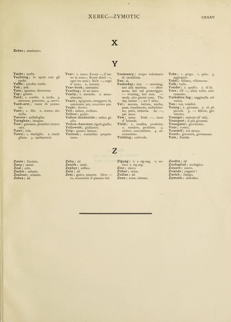 XEBEC—ZYMOTIC X Xebec ; zambecco. Y Yacht; yacht. Yachting; lo sport con gli yacht. Yaffle ; picchio verde. Yak ; yak. Yam; ignamo, dioscorea. Yap ; guaire. Yard; r. cortile. 2. iarda. 3. antenna, pennone. 4. nervo. Yard-arm; varea di penno¬ ne. Yarn; 1. filo. 2. conto, sto¬ riella. Yarrow ; millefoglie. Yataghan; iatagan. Yaw; guizzare, prendere straor¬ zate. Y awl ; iola. Yawn; 1. sbadiglio. 2. sbadi¬ gliare. 3. spalancarsi. Year; 1. anno; Every—^’an¬ no in anno ; Every third —, ogni tre anni ; New —, capo d’ anno. 2. annata. Year-book; annuario. Yearling; di un anno. Yearly; 1. annuale. 2. annu¬ almente. Yearn ; agognare, struggersi di, spasimare per, sospirare per. Yeast; lievito. Yell; urlare, strillare. Yellow; giallo. Yellow deadnettle ; ortica gi¬ alla. Yellow-hammer; zigologiallo. Yellowish; giallastro. Yelp; guaire, latrare. Yeoman ; contadino proprie¬ tario. Yeomanry; corpo volontario di cavalleria. Yes; sì. Yesterday; ieri. —morning, ieri alla mattina. — after¬ noon, ieri nel pomeriggio. — evening, ieri sera. — week, otto giorni sono. The day before —, ier 1’ altro. Yet ; ancora, tuttora, anche, pure, nondimeno, nulladime- no, però, tuttavia. As —, per anco. Yew; tasso. Irish —, tasso d’ Irlanda. Yield; 1. rendita, prodotto. 2. rendere, produrre. 3. cedere, soccombere. 4. ac¬ consentire. Yielding; cedevole. Yoke; 1. giogo. 2. paio. 3. aggiogare. Yokel; villano, villanzone. Yolk; torlo. Yonder; 1. quello. 2. di là. Yore; Of —, altre volte, anti¬ camente. Yorkshire fog; sagginella sel¬ vatica. You; voi, voialtri. Young; 1. giovane. 2. sb.pl. piccoli. 3. — fellow, gio¬ vinetto. Younger ; minore (d’ età). Youngest ; il più giovane. Youngster; giovinotto. Your; vostro. Yourself; voi stesso. Youth; gioventù, giovanezza. Yule; Natale. Zante ; Zacinto. Zany ; zanni. Zeal ; zelo. Zealot ; zelante. Zealous; zelante. Zebra ; id. Zebu ; id. Zenith ; zenit. Zephyr; zefìfiro. Zero ; id. Zest ; gusto, piacere. Give — to, accrescere il piacere del. Zigzag; 1. a zig-zag. 2. an¬ dare a zig-zag. Zinc ; zinco. Zither; cetra. Zodiac ; id. Zone ; zona, cintura. Zoofite ; id. Zoological ; zoologico. Zouave ; zuavo. Zounds ; capperi ! Zurich ; Zurigo. Zymotic ; zimotico.