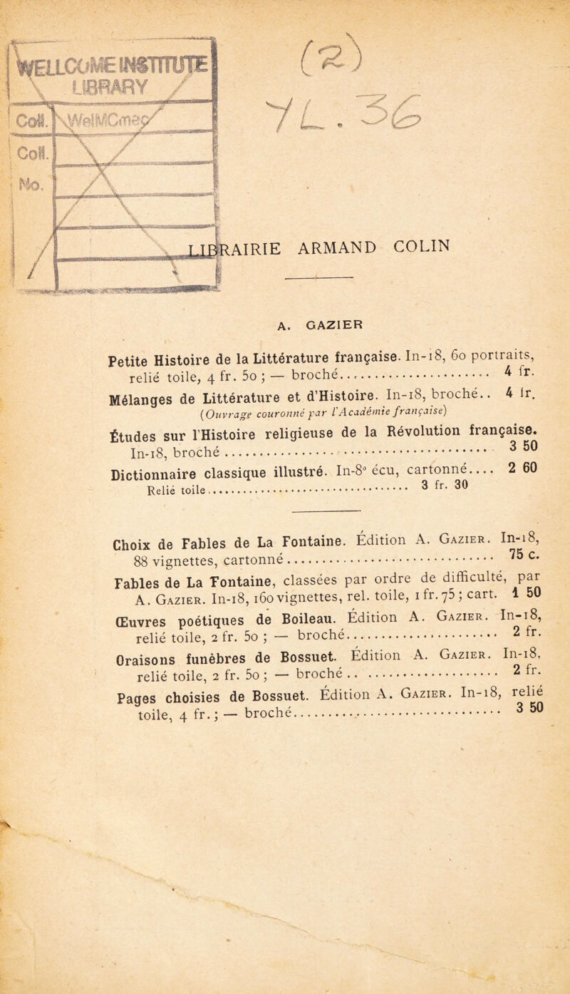 / A. GAZIER Petite Histoire de la Littérature française. In-18, 60 portraits, relié toile, 4 fr. 5o ; — broché....■ • 4 lr- Mélanges de Littérature et d’Histoire. In-18, broché.. 4 lr. (Ouvrage couronné par l'Académie française) Études sur l’Histoire religieuse de la Révolution française. In-18, broché.. 350 Dictionnaire classique illustré. In-8* écu, cartonné- 2 60 t:>„i;â . 3 fr. 30 Choix de Fables de La Fontaine. Édition A. Gazier. In-18, 88 vignettes, cartonné. 75 c- Fables de La Fontaine, classées par ordre de difficulté, par A. Gazier. In-18,160vignettes, rel. toile, ifr.75; cart. 1 50 Œuvres poétiques de Boileau. Édition A. Gazier. In-i8, relié toile, 2 fr. 5o ; — broché. 2 fr. Oraisons funèbres de Bossuet. Édition A. Gazier. In-i8, relié toile, 2 fr. 5o ; — broché. 2 fr. Pages choisies de Bossuet. Édition A. Gazier. In-i8, relié toile, 4 fr.; — broché... 350