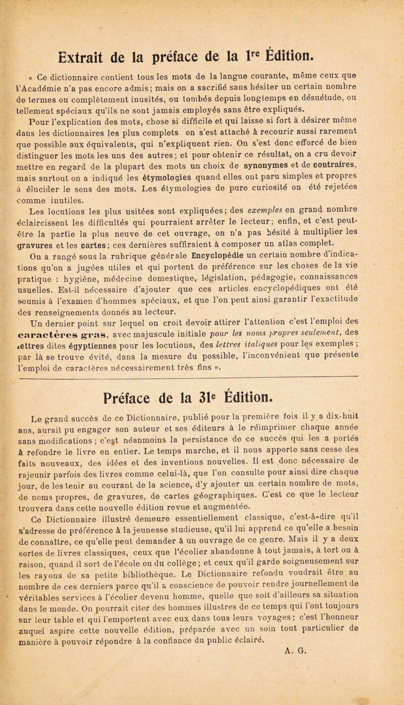 Extrait de la préface de la lre Édition. « Ce dictionnaire contient tous les mots de la langue courante, meme ceux que i’Académie n’a pas encore admis; mais on a sacrifié sans hésiter un certain nombre de termes ou complètement inusités, ou tombés depuis longtemps en désuétude, ou tellement spéciaux qu’ils ne sont jamais employés sans être expliqués. Pour l’explication des mots, chose si difficile et qui laisse si fort à désirer même dans les dictionnaires les plus complets on s’est attaché à recourir aussi rarement que possible aux équivalents, qui n’expliquent rien. On s’est donc efforcé de bien distinguer les mots les uns des autres; et pour obtenir ce résultat, on a cru devoir mettre en regard de la plupart des mots un choix de synonymes et de contraires, mais surtout on a indiqué les étymologies quand elles ont paru simples et propres à élucider le sens des mots. Les étymologies de pure curiosité on été rejetées comme inutiles. Les locutions les plus usitées sont expliquées; des exemples en grand nombre éclaircissent les difficultés qui pourraient arrêter le lecteur; enfin, et c est peut- être la partie la plus neuve de cet ouvrage, on n’a pas hésité à multiplier les gravures et les cartes; ces dernières suffiraient à composer un atlas complet. On a rangé sous la rubrique générale Encyclopédie un certain nombre d indica¬ tions qu’on a jugées utiles et qui portent de préférence sur les choses de la vie pratique : hygiène, médecine domestique, législation, pédagogie, connaissances usuelles. Est-il nécessaire d’ajouter que ces articles encyclopédiques ont été soumis à l’examen d’hommes spéciaux, et que l’on peut ainsi garantir 1 exactitude des renseignements donnés au lecteur. Un dernier point sur lequel on croit devoir attirer 1 attention c est 1 emploi des caractères gras, avec majuscule initiale pour les noms propres seulement, des lettres dites égyptiennes pour les locutions, des lettres italiques pour les exemples ; par là se trouve évité, dans la mesure du possible, 1 inconvénient que présente l’emploi de caractères nécessairement très fins ». Préface de la 31e Édition. Le grand succès de ce Dictionnaire, publié pour la première fois il y a dix-huit ans, aurait pu engager son auteur et ses éditeurs à le réimprimer chaque année sans modifications ; c’egt néanmoins la persistance de ce succès qui les a poités à refondre le livre en entier. Le temps marche, et il nous apporte sans cesse des faits nouveaux, des idées et des inventions nouvelles. Il est donc nécessaire de rajeunir parfois des livres comme celui-là, que l’on consulte pour ainsi dire chaque jour, de les tenir au courant de la science, d’y ajouter un certain nombre de mots, de noms propres, de gravures, de cartes géographiques. G est ce que le lecteur trouvera dans cette nouvello édition revue et augmentée. Ce Dictionnaire illustré demeure essentiellement classique, c est-à-dire qu il s’adresse de préférence à la jeunesse studieuse, qu’il lui apprend ce qu elle a besoin de connaître, ce quelle peut demander à un ouvrage de ce genre. Mais il y a deux sortes de livres classiques, ceux que l’écolier abandonne à tout jamais, à tort ou à raison, quand il sort de l’école ou du collège; et ceux qu il garde soigneusement sur les rayons do sa petite bibliothèque. Le Dictionnaire refondu voudrait etre au nombre de ces derniers parce qu’il a conscience de pouvoir rendre journellement de véritables services à l’écolier devenu homme, quelle que soit d ailleurs sa situation dans le monde. On pourrait citer des hommes illustres de ce temps qui 1 ont toujours sur leur table et qui l’emportent avec eux dans tous leurs voyages; c’est l’honneur auquel aspire cette nouvelle édition, préparée avec un soin tout particulier de manière à pouvoir répondre à la confiance du public éclairé. A. G.