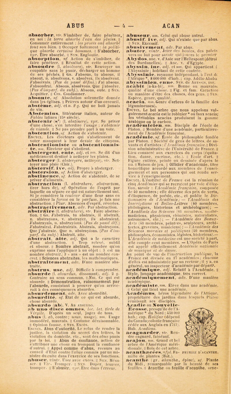 absorber, vtr. S’imbiber de, faire pénétrer, en soi : la terre absorbe l’eau des j) lui es. || Consumer entièrement : les jmocës ont absorbé tout son bien. Il Occuper fortement : la politi¬ que absorbe certains hommes, il S’absorber, vpr. Être absorbé. Il Syn. Engloutir, absorption, nf. Action de s'imbiber, de faire pénétrer. || Résultat de cette action, absoudre (1. absolvere), vtr. Renvoyer un coupable sans le punir, décharger un homme de ses péchés. Il Gr. J’absous, tu absous, il absout, n. absolvons, v. absolvez, ils absolvent. J’absolvais. (Pas de f)assé défini.) J’ai absous. J’absoudrai. Absous, absolvons. Que j’absolve. (Pas d'imparf. du subj.). Absous, oute. || Syn. Acquitter. || Ctr. Condamner, absoute,, nf. Absolution solennelle donnée dans [es églises. Il Prières autour d’un cercueil, abstème, adj. et n. 2 g. Qui ne boit jamais i de vin. Abstemius, littérateur italien, auteur de Fables latines (15® siècle), abstenir (s’) (1. abstinere), vpr. Se priver d’une chose, s’en interdire l’usage : s’abstenir de viande, il Ne pas prendre part à un vote, abstention,))/'. Action de s’abstenir. Encycl. Les électeurs qui s’abstiennent de voter manquent à leur devoir de citoyens, abstenîioniste ou abstentionnis¬ te, nm. Électeur qui s’abstient, absterg-ent, ente, adj. et nm. Se dit d’un médicament destiné à nettoyer les plaies, absterger (1. abstergere,'nettoyer), vtr. Net¬ toyer une plaie (Chir.). abstersif, ive, adj. Propre a absterger. abstersïon, nf. Action d’absterger. abstinence, nf. Action de s’abstenir, de se priver d’aliments. abstraction (1. abstrahere, abstractum, tirer hors de), nf. Opération de l’esprit par laquelle on sépare ce qui est naturellement uni. Si je considère la couleur d’une fleur sans en considérer la forme ou le parfum, je fais une abstraction. || Plur. Absences d’esprit, rêveries, abstractivement:, adv. Par abstraction, abstraire (1. abstrahere), vtr. Faire abstrac¬ tion. || Gr. J’abstrais, tu abstrais, il abstrait, n. abstrayons, v. abstrayez, ils abstraient. J’abstrayais, n. abstrayions. (Pas de passé dêf.) J’abstrairai. J’abstrairais. Abstrais, abstrayons. Que j’abstraie. Que n. abstrayions. (Pas d'im¬ parf. du subj.) Abstrait, aite. ' abstrait, aite, adj. Qui a le caractère d’une abstraction. || Trop relevé, subtil et obscur, il Nombre abstrait, nombre qu'on exprime sans l’appliquer à un objet : 3 est un nombre abstrait ; 3 « ans » est un nombre con¬ cret. Il Sciences abstraites, les mathématiques, abstraitement, adv. l)’une manière abs¬ traite. abstrus, use, adj. Difficile a comprendre, absurde (1. absurdus, dissonant), adj. 2 g. Contraire au sens commun. || iVî?z. Ce qui est absurde. || Démonstration, raisonnement par l’absurde, consistant a prouver qu’on arrive¬ rait h des conséquences absurdes, absurdement,,adv. Avec absurdité, absurdité, nf. État de ce qui est absurde, chose absurde. absurdo (ab). V. Ab absurdo. ab uno disce oinnes, loc. lat. tirée de Virgile. D’après un seul, jugez de tous, abus (1. ab, contre ; usus, usage), nm. Usage immodéré, mauvais. Il Coutume déraisonnable. Il Opinion fausse. Il Syn. Excès. Encycl. Abus d’autorité. Le refus de rendre la justice, la violation du secret des lettres, la violation du domicile, etc., sont des abus punis par la loi. || Abus de confiance, action de s’attribuer une chose en trompant la confiance d'autrui, u Appel comme d’abus, recours au conseil d'État contre l'abus commis parun mi¬ nistre du culte dans l’exercice de scs fonctions, abuser, vintr. User avec excès. || Syn. Mésu- scr- Il Vtr. Tromper. || Syn. Duper, leurrer, tromper. || S’abuser, vpr.Être dans l’erreur. abuseur, nm. Celui qui abuse autrui, abusif*, ive, adj. Qui n’existe que par abus. Il Syn. Excessif. abusivement, adv. Par abus, abuter, vintr. Jeter des boules, des palets vers un but pour savoir qui jouera le premier Abydos, anc. v. d’Asie sur l’Hellespont (détroi des Dardanelles). Il Anc. v. d’Égypte, abyssin, ine, adj. et nm. Qui appartient ;' l’Abyssinie; habitant de cette contrée. Abyssinie, royaume indépendant, a l’est de l’Afrique *, 8 000000 d’bab. ; cap. Addis-Ababa abyssinien, en lie. Syn. de Abyssin, ine. acabit [a-ka-bi], nm. Bonne ou mauvaise qualité d’une chose, il Fig. et fam. Caractère ou manière d’être des choses, des gens. || Syn. Espèce, genre, qualité. acacia, nm. Genre d’arbres de la famille des légumineuses). Encycl. Le bel arbre que nous appelons vul¬ gairement acacia est le robinier * ou faux acacia; les véritables acacias produisent la gomme arabique ou le cachou. académicien, nm. Disciple de l’école de Platon. || Membre d’une académie, particulière¬ ment de l’Académie française, académie, nf. École de philosophie fondée par Platon. || Société de gens de lettres, de sa¬ vants et d'artistes : VAcadémie française.\\ Divi¬ sion administrative de l’Université de France. Il Lieu consacré aux exercices du corps (équita¬ tion, danse, escrime, etc.), il École d’art. || Figure entière, peinte ou dessinée d'après le nu. il Maison de jeu. || Officier d’académie, titre honorifique accordé aux membres de l’ensei¬ gnement et aux personnes qui ont rendu ser¬ vice à l’enseignement. Encycl. L'Institut de France est la réunion de cinq Académies qui se recrutent par voie d’élec¬ tion, savoir : l'Académie française, composée de 40 membres; elle décerne des prix de vertu, d'éloquence, de poésie, etc., et publie le Dic¬ tionnaire de l’Académie ; — l’Académie des Inscriptions et Belles-Lettres (4-0 membres, philologues, historiens et archéologues) ; — VAcadémie des Sciences (66 membres, mathé¬ maticiens, physiciens, chimistes, naturalistes, astronomes, etc.) ; — VAcadémie des Beaux- Arts (40 membres, peintres, sculpteurs, archi¬ tectes, graveurs, musiciens) ; — Y Académie des Sciences morales et politiques (40 membres, philosophes, économistes, légistes, historiens).— L'Académie de médecine est une société a part, elle compte cent membres. — L’Opéra de Paris est appelé officiellement Académie nationale de musique et de danse. Au point de vue de Y instruction publique, la France est divisée en 17 académies; chacune d’elles est administrée par un recteur ; il y a, eu général, un inspecteur d’académie par départ1, académique, adj. Relatif a l’Académie. Il Style, langage académique, très correct, académiquement, adv. D’une manière académique. académiste, nm. Élève dans une académie. Il Celui qui tient une académie. Àcadénnis, héros légendaire de l’Attique, propriétaire des jardins dans lesquels Platon réunissait ses disciples. A,cadie ou Siouvelle- ïîcosse, presqu’île de l’A¬ mérique * du Nord ; 450 ÛU0 hab.; cap. Halifax {dépend du Canada;colonie française cédée aux Anglais en 1713J. Hab. Acadiens. acagnarder, vtr. Ren¬ dre cagnard, fainéant', acajou, nm. Grand et bel arbre de l’Amérique méri¬ dionale. || Bois de cet arbre. acanthacées,H/)j/. Fa¬ mille de plantes (Bot.), acantlie (gr. akantha, du Midi, remarquable par FEUILLE D ACANTHE. épine), nf. Plante la beauté de ses feuilles, il Acantlie ou feuille d’acanthe, orne-