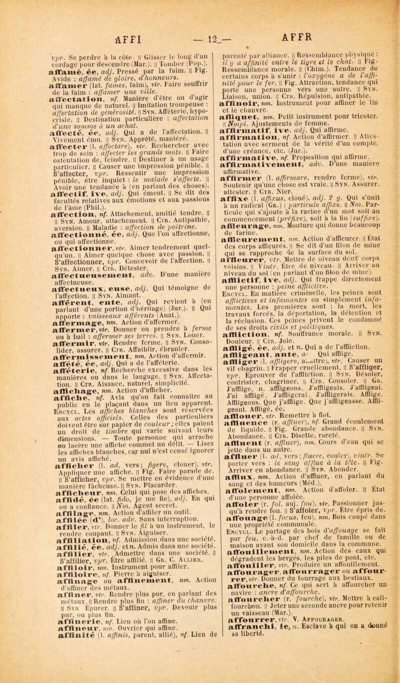 AF fi AF FR — 12,— vpr. Se perdre à la côte- Il Glisser le long d’un cordage pour descendre (Mar.). || Tomber (Pop.), aff'amé, ée, adj. Pressé par la faim. 11 Fig. Avide : affamé de gloire, d’honneurs. affamer (lat. famés, faim), vir. Faire souffrir de la faim : affamer une ville. affectation, nf. Manière d’être ou d agir qui manque de naturel. Il Imitation trompeuse : affectation de générosité. || Syn. Afféterie, hypo¬ crisie. || Destination particulière : affectation d'une somme à un achat. aft'ecté, ée, adj. Qui a de l’affectation. Il Vivement ému. Il Syn. Apprêté, maniéré, affecter (1. affectare), vtr. Rechercher avec trop de soin : affecter les grands mots. || faire ostentation de, feindre, il Destiner à un usage particulier. || Causer une impression pénible. Il S’affecter, vpr. Ressentir une impression pénible, être inquiet : le malade s’affecte. Il Avoir une tendance a (en parlant des choses), affectif, ive, adj. Qui émeut. || Se dit des facultés relatives aux émotions et aux passions de Pâme (Pliil.). affection, nf. Attachement, amitié tendre, il Il Syn. Amour, attachement. || Ctr. Antipathie, aversion. || Maladie : affection de poitrine. affectionné, ée, adj. Que l’on affectionne, ou qui affectionne. affectionner, vtr. Aimer tendrement quel¬ qu’un. Il Aimer quelque chose avec passion. || S’affectionner, vpr. Concevoir de l'affection. il Syn. Aimer. || Ctr. Détester, affectueusement, adv.. D’une manière affectueuse. affectueux, euse, adj. Qui témoigne de l’affection. || Syn. Aimant. afférent, ente, adj. Qui revient a (en parlant d’une portion d’héritage) (Jur.). Il Qui apporte : vaisseaux afférents (Anat.). affermage, nm. Action d’affermer. affermer,rtr, Donner ou prendre à ferme ou à bail : affermer ses terres. || Syn. Louer, affermir, vtr. Rendre ferme, il Syn. Conso¬ lider, assurer. || Ctr. Affaiblir, ébranler, affermissement, nm. Action d'affermir, affété, ée, adj. Qui a de l’afféterie, afféterie, nf. Recherche excessive dans les manières ou dans le langage. Il Syn. Affecta¬ tion. Il Ctr. Aisance, naturel, simplicité, affichage, nm. Action d’afficher, affiche, nf. Avis qu’on fait connaître au public en le plaçant dans un lieu apparent. Encycl. Les affiches blanches sont réservées aux actes officiels. Celles des particuliers doivent être sur papier de couleur ; elles paient un droit de timbre qui varie suivant leurs dimensions. — Toute personne qui arrache ou lacère une affiche commet un délit. — Lisez les affiches blanches, car nul n’est censé ignorer un avis affiché. afficher (1. ad, vers; figere, clouer), vtr. Appliquer une affiche. Il Fig. Faire parade de. Il S’afficher, vpr. Se mettre en évidence d’une manière fâcheuse. || Syn. Placarder, afficheur, nm. Celui qui pose des affiches, affidé, ée (lat. fido, je me fie), adj. En qui on a confiance. Il Ab». Agent secret, affilage, nm. Action d’afliler un outil, affilée (<1’), loc. adv. Sans interruption, affiler, vtr. Donner le fil a un instrument, le rendre coupant. Il Syn. Aiguiser, affiliation, nf. Admission.dans une société, affilié, ée, adj. etn. Admis dans une société, affilier, vtr. Admettre dans une société. || S’affilier, vpr. Être affilié. Il Gr. C. Allier. affiloir, nm. Instrument pour affiler, affiloire, nf. Pierre a aiguiser, affinage ou affinement, nm. Action d’affiner des métaux. affiner, vtr. Rendre plus pur, en parlant des métaux. Il Rendre plus fin : affiner au chanvre. Il Syn Épurer. || S’affiner, vpr. Devenir plus pur, ou plus fin. affinerie, nf. Lieu où Ton affine, affinenr, nm. Ouvrier qui affine, affinité (1. a/finis, parent, allié), nf. Lien de parenté par alliance. Il Ressemblance physique : il y a afjinité entre le tigre et le chat. || Fig* Ressemblance morale. || (Chim.). Tendance de certains corps à s’unir : l’oxygène a de l’affi¬ nité pour le fer. H Fig. Attraction, tendance qui porte une personne vers une autre. Il Syn. Liaison, union. Il Ctu. Répulsion, antipathie, affinoir, nm. Instrument pour affiner le lin et le chanvre. afliquet, nm. Petit instrument pour tricoter. Il Nmpl. Ajustements de femme, affirmatif, ive. adj. Qui affirme, affirmation, nf. Action d’affirmer. || Attes¬ tation avec serment de la vérité d’un compte, d’une créance, etc. (Jur.). affirmative, nf. Proposition qui affirme, affirmativement, adv. D’une manière affirmative. affirmer (1. affirmare, rendre ferme), vtr. Soutenir qu’une chose est vraie. || Syn. Assurer, attester. || Ctr. Mer. affixe (1. affixus, cloué), adj. 2 g. Qui s’unit à un radical (Gr.) : particule affixe. Il Nm. Par¬ ticule qui s’ajoute â la racine d’un mot soit au commencement (préfixe), soit à la fin (suffixe). affleurage, nm. Mouture qui donne beaucoup de farine. affleurement, nm. Action d’affleurer. || Etat des corps affleurés. || Se dit d’un filon de mine qui se rapproche de la surface du sol. affleurer, vtr. Mettre de niveau deux corps voisins. Il Vintr. Être de niveau- Il Arriver au niveau du sol (en parlant d’un fifon de mine), afflictif, ive, adj. Qui frappe directement une personne : peine afflictive. Encycl. En matière criminelle, les peines sont afflictives et infamantes ou simplement infa¬ mantes. Les premières sont : la mort, les travaux forcés, la déportation, la détention et la réclusion. Ces peines privent le condamné de ses droits civils et politiques. affliction, nf. Souffrance morale. Il Syn. Douleur. || Ctii. Joie. affligé, ée, adj. et n. Qui a de l’affliction, affligeant, ante, a> Qui afflige, affliger (1. affligere, abattre], vtr. Causer un vif chagrin. || Frapper cruellement. Il S’affliger, vpr. Éprouver de l’affliction. || Syn. Désoler, contrister, chagriner. || Ctr. Consoler, il Gr. J’afflige, n. affligeons. J’affligeais. J’affligeai. J’ai affligé. J’affligerai. J’affligerais. Afflige. Affligeons. Que j’afflige. Que j’affligeasse. Affli¬ geant. Affligé, ée. afllouer, vtr. Remettre a flot, affluence (r. affluer), nf. Grand écoulement de liquide. Il Fig. Grande abondance. Il Syn. Abondance. Il Ctr. Disette, rareté, affinent (r. affluer), nm. Cours d’eau qui sc jette dans un autre. affluer (I. ad, vers ; fluere, cou!cr); vintr. Se porter vers : le sang afflue à la tête. Il Fig. Arriver en abondance. Il Syn. Abonder, afflux, nm. Action d’affluer, en parlant du sang et des humeurs (Méd.). affolement, nm. Action d'affoler. || Etat d’une personne affolée. affoler (r. fol. auj. fou), vtr. Passionner jus¬ qu’à rendre fou. || S’affoler, vpr. Etre épris de. affouage (1. focus, feu), nm. Bois coupé dans une propriété communale. Encycl. Le partage des bois û'affouage se fait par feu, c.-a-d. par chef de famille ou de maison avant son domicile dans la commune, attouiliement, nm. Action des eaux qui dégradent les berges, les piles de pont, etc. aft’ouiller, vtr. Produire un affouillement. affourager, attourrager ou afffour- rer, vtr. Donner du fourrage aux bestiaux, affourché, nf. Ce qui sert à affoureber un navire : ancre d'affourche. aft'ourcher (r. fourche), vtr. Mettre à cali¬ fourchon. Il Jeter une seconde ancre pour retenir un vaisseau (Mar.), afifourrer, vtr. V. Affourager. affranchi, ie,n. Esclave à qui on a donné sa liberté.