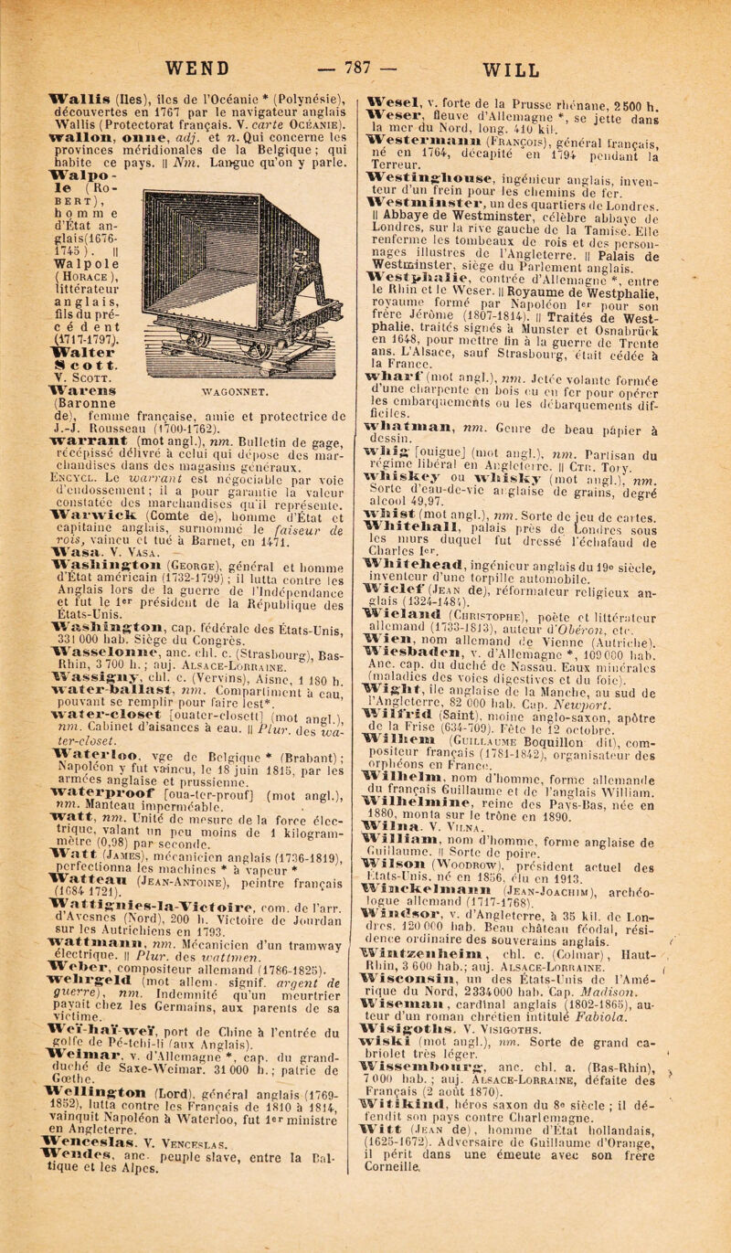 Wallis (Iles), îles de l’Océanie * (Polynésie), découvertes en 1767 par le navigateur anglais Wallis (Protectorat français. V. carte Océanie). wallon, onite, adj. et n. Qui concerne les provinces méridionales de la Belgique ; qui habite ce pays. || Nm. Langue qu’on y parle. Walpo - 1© (Ro¬ bert), h o m ni e d’État an- glais(1676- 1745 ). || Walp oie ( Horace ), littérateur anglais, fils du pré- cèdent (1717-1797.). Walter Scott. V. Scott. Warens wagonnet. (Baronne de), femme française, amie et protectrice de J.-J. Rousseau (1700-1762). warrant (motangl.), nm. Bulletin de gage, récépissé délivré à celui qui dépose des mar¬ chandises dans des magasins généraux. Encycl. Le warrant est négociable par voie d endossement ; il a pour garantie la valeur constatée des marchandises qu'il représente. Warvvick (Comte de), homme d’État et capitaine anglais, surnommé le faiseur de rois, vaincu et tué à Barnet, en 1471. Wasa. V. Vasa. W asliington (George), général et homme d'Etat américain (1732-1799); il lutta contre les Anglais lors de la guerre de l’Indépendance et tut le 1er président de la République des États-Unis. V, Washington, cap. fédérale des États-Unis, ) 1 A C\f 1 II O 1\ C î A (y A .11. A y.., „ X _ 331 000 liab. Siège du Congrès. Wasselonne, anc. chl. c. (Strasbourg), Bas- Rhin, 3 700 h.; auj. Alsace-Lorraine Wassigny, chl. c. (Vcrvins), Aisne, 1 180 h. water-ballast, nm. Compartiment à eau pouvant se remplir pour faire lest*. \vater-closet [ouater-dosett] (mot angl ) nm. Cabinet d’aisances à eau. || Plur. des wa- ter-closet. ™ aterloo. vge de Belgique * (Brabant) napoléon y fut vaincu, le 18 juin 1815, par les armees anglaise et prussienne. Wat«rpro?f [oua-ter-prouf] (mot angl.). 72m. Manteau imperméable, watt, nm. Unité de mesure de la force élec¬ trique, valant un peu moins de 1 kilogram¬ me tre (0,98) par seconde. Watt_(James), mécanicien anglais (1736-1819), pertcclionna les machines * à vapeur * 77^,*T(Jean-Antoine), peintre français (1684 1721). 'Wattig'iiies-Ia-Victoire, rom. de l’arr. d Avcsnes (Nord), 200 h. Victoire de Jourdan sur les Autrichiens en 1793. • nm. Mécanicien d’un tramway électrique. || Plur. des wattmen. Weber, compositeur allemand (1786-1825). welirgelti ( mot allem. signif. argent de guerre), nm. Indemnité qu’un meurtrier payait chez les Germains, aux parents de sa victime. ^ <‘,-lïai-weï, port de Chine h l’entrée du golfe de Pé-tchi-li faux Anglais). Weimar, v. d’Allemagne*, cap. du grand- duché de Saxe-Weimar. 31000 h.; patrie de Goethe. (Éord). général anglais (1769- 18o2), lutta contre les Français de 1810 à 1814, vainquit Napoléon à Waterloo, fut 1er ministre en Angleterre. W^enceslas. V. Venceslas. Woiides, anc. peuple slave, entre la Bal¬ tique et les Alpes. Wesel, v. forte de la Prusse rhénane, 2 500 h. Weser fleuve d’Allemagne *, se jette dans la mer du Nord, long. 410 kil. Westermaim (François), général français, ne en 1/64, décapité en 1794 pendant la Terreur. Westinghouse, ingénieur anglais, inven¬ teur d’un Irein pour les chemins de fer. Westminster, un des quartiers de Londres. Il Abbaye de Westminster, célèbre abbaye de Londres, sur la rive gauche de la Tamise. Elle renferme les tombeaux de rois et des person¬ nages illustres de l’Angleterre. || Palais de Westminstersiège du Parlement anglais. Westÿhaïie, contrée d’Allemagne *, entre le Rhin et le VVcser. n Royaume de Westphalie, royaume formé par Napoléon 1er pour son frère Jérôme (1807-1814). |] Traités de West- phalie, traites signés a Munster et Osnabrück en 1648, pour mettre lin à la guerre de Trente ans. L Alsace, sauf Strasbourg, était cédée à la France. whaa-l’(mot angl.), nm. Jetée volante formée d une charpente en bois eu en fer pour opérer les embarquements ou les débarquements dif¬ ficiles. wliatman, nm. Genre de beau papier à dessin. 1 1 whig [ouiguej (mot angl.), nm. Partisan du régime liberal en Angleterre. Il Ctu. Tory, whishey ou whisky (mot angl.) nm. Sorte d eau-dc-vic anglaise de grains, degré alcool 49,97, D whist (mot angl.), nm. Sorte de jeu de cartes. , ' Iiit©hall, palais près de Londres sous les murs duquel fut dressé l'échafaud de Charles 1er. Whitehead, ingénieur anglais du 19° siècle, inventeur d’une torpille automobile. Wiclef (Jean de), réformateur religieux an¬ glais (1324-1481). h Wielnnd (Christophe), poète et littérateur allemand (1733-1813), auteur d'Obéron, etc. tVie;n, nom allemand de Vienne (Autriche), y lesbaden, v. d’Allemagne *, 109000 liab. Anc. cap. du duché de Nassau. Eaux minérales (maladies des voies digestives et du foie). ttVigéht, île anglaise de la Manche, au sud de 1 Angleterre, 82 000 liab. Cap. Newport. , **d (Saint), moine anglo-saxon, apôtre de la Frise (634-709). Fête le 12 octobre. Wulhem (Guillaume Boquillon dit), com¬ positeur français (17S1-1842), organisateur des orphéons en France. Wilhelm, nom d'homme, forme allemande ^r.V’i!nç,ais Çuil!aunic et de l’anglais William. reinc des Pavs-Bas, née en 1880, monta sur le trône en 1890. ’W'iïna. V. Vii.na. William, nom d’homme, forme anglaise de Guillaume. Il Sorte de poire. Wilson (Woodrow), président actuel des Etats-Unis, né en 1856, élu en 1913. Winckelmann (Jean-Joachim), archéo¬ logue allemand (1717-1768). Windsor, v. d’Angleterre, à 35 kil. de Lon¬ dres. 120 000 hab. Beau château féodal, rési- dence ordinaire des souverains anglais. Wintzenheim, chl. c. (Colmar), Haut- Rhin, 3 600 hab.; auj. Alsace-Lorraine. Wisconsin, un des États-Unis de l’Amé¬ rique du Nord, 2334000 hab. Cap. Madison. Wiseman , cardinal anglais (1802-1865), au¬ teur d’un roman chrétien intitule Fabiola. Wisiçoths. V. Visigoths. wiski (mot angl.), nm. Sorte de grand ca¬ briolet très léger. Wissemhourg, anc. chl. a. (Bas-Rhin), 7 000 liab.; auj. Alsace-Lorraine, défaite des Français (2 août 1870). Witiltind, héros saxon du 8° siècle ; il dé¬ fendit son pays contre Charlemagne. Witt (Jean de), homme d’État hollandais, (1625-1672). Adversaire de Guillaume d’Orange, il périt dans une émeute avec son frère Corneille.