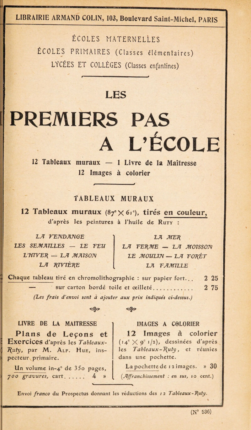 ÉCOLES MATERNELLES ÉCOLES PRIMAIRES (Classes élémentaires) LYCÉES ET COLLÈGES (Classes enfantines) <r” — i 9 LES PREMIERS PAS A L’ÉCOLE 12 Tableaux muraux — 1 Livre de la Maîtresse 12 Images à colorier TABLEAUX MURAUX 12 Tableaux muraux (SfX^v), tirés en couleur, d’après les peintures à l’huile de Ruty : LA VENDANGE LES SEMAILLES — LE TEU VmVETi — LA MAISON LA J{TVJÈJÏE LA MET{ LA TET{ME — LA MOISSON LE MOULIN — LA TOT{ÊT LA T A MILLE Chaque tableau tiré en chromolithographie : sur papier fort. — sur carton bordé toile et œilleté. (Les frais d’envoi sont à ajouter aux prix indiqués ci-dessus.) 2 25 2 75 LIVRE DE LA MAITRESSE Plans de Leçons et Exercices d’après les Tableaux- par M. Alf. Hue, ins¬ pecteur primaire. Un volume in-40 de 35o pages, y00 gravures, cart. 4 » IMAGES A C0LORIER 12 Images à colorier (14e X 9‘ i/î)» dessinées d’après les Tableaux-1{uty, et réunies dans une pochette. La pochette de 1 2 images. » 30 (.Affranchissement : en sus, 10 cent.) Envoi franco du Prospectus donnant les réductions des 12 Tableaux-T^uty. (N° 536)