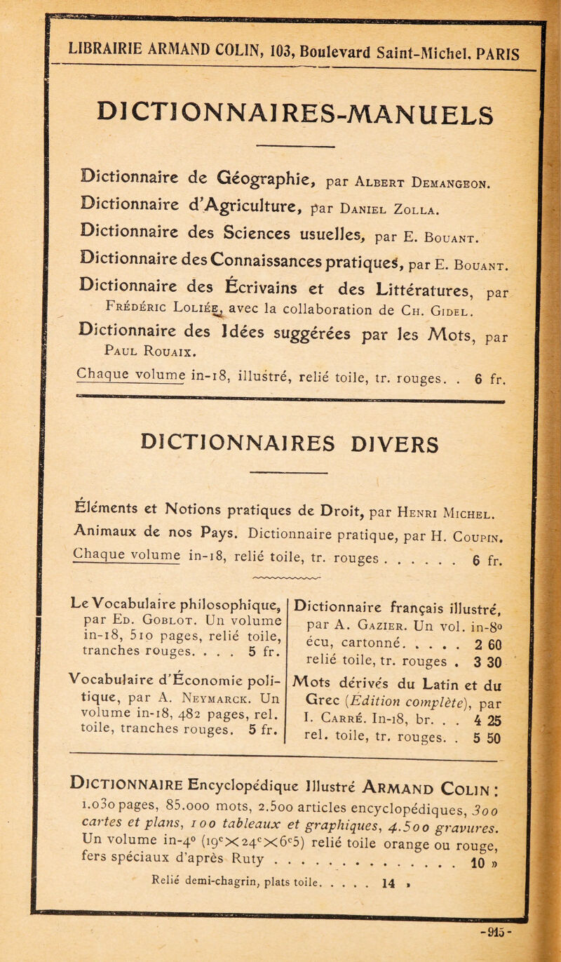 DI CTI ONNAIRES-MANUELS Dictionnaire de Géographie, par Albert Demangeon. Dictionnaire d'Agricuîture, par Daniel Zolla. Dictionnaire des Sciences usuelles, par E. Bouant. Dictionnaire des Connaissances pratique^, par E. Bouant. Dictionnaire des Écrivains et des Littératures, par Frédéric Loliée^ avec la collaboration de Ch. Gidel. Dictionnaire des Idées suggérées par les Mots, par Paul Rouaix. Chaque volume in-18, illustré, relié toile, tr. rouges. . 6 fr. DICTIONNAIRES DIVERS Eléments et Notions pratiques de Droit, par Henri Michel. Animaux de nos Pays. Dictionnaire pratique, par H. Coupin. Chaque volume in-18, relié toile, tr. rouges.6 fr. Le Vocabulaire philosophique, par Ed. Goblot. Un volume in-18, 5io pages, relié toile, tranches rouges. ... 5 fr. Vocabulaire d’Économie poli¬ tique, par A. Neymarck. Un volume in-18, 482 pages, rel. toile, tranches rouges. 5 fr. Dictionnaire français illustré, par A. Gazier. Un vol. in-8° écu, cartonné.2 60 relié toile, tr. rouges . 3 30 Mots dérivés du Latin et du Grec (Edition complète), par I. Carré. In-18, br. . . 4 25 rel. toile, tr. rouges. . 5 50 Dictionnaire Encyclopédique illustré Armand Colin: i.o3opages, 85.000 mots, 2.5oo articles encyclopédiques, 3oo cartes et plans, 100 tableaux et graphiques, 4.5oo gravures. Un volume in-40 (içpx24cX6c5) relié toile orange ou rouge,* fers spéciaux d’après Ruty. Relié demi-chagrin, plats toile.14 ,