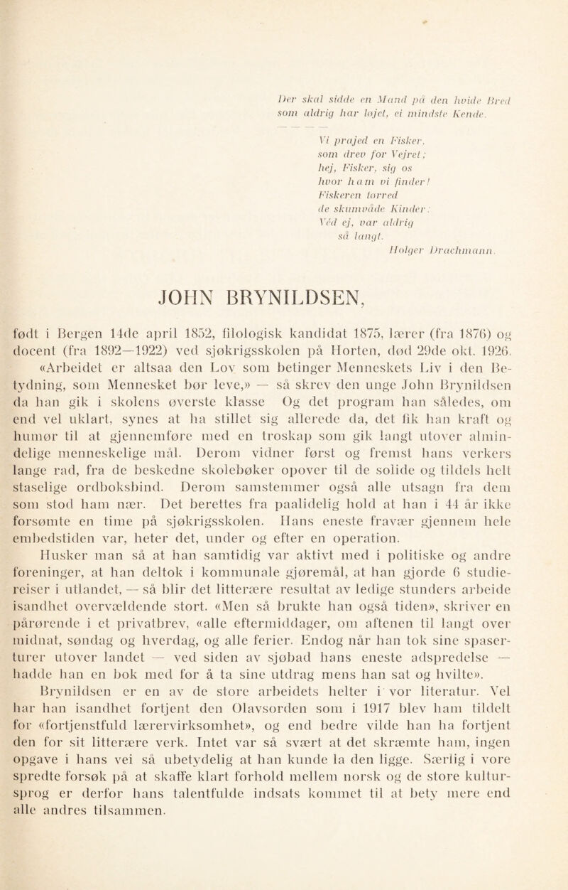 Der skal sidde en Mand på den hvide Bred som aldrig har løjet, ei mindste Kende. Vi prajed en Fisker, som drev for Vejret; hej, Fisker, sig os lwor ham vi finder! Fiskeren tørred de skumvåde Kinder: Véd ej, var aldrig sd langt. I/olger Drachmann. JOHN BRYNILDSEN, født i Bergen 14de april 1852, filologisk kandidat 1875, lærer (fra 1876) og docent (fra 1892—1922) ved sjøkrigsskolen på Horten, død 29de okt. 1926. «Arbeidet er altsaa den Lov som betinger Menneskets Liv i den Be¬ tydning, som Mennesket bør leve,» — så skrev den unge John Brynildsen da han gik i skolens øverste klasse Og det program han således, om end vel uklart, synes at ha stillet sig allerede da, det fik han kraft og humør til at gjennomføre med en troskap som gik langt utover almin- delige menneskelige mål. Derom vidner først og fremst hans verkers lange rad, fra de beskedne skolebøker opover til de solide og tildels helt staselige ordboksbind. Derom samstemmer også alle utsagn fra dem som stod ham nær. Det berettes fra paalidelig hold at han i 44 år ikke forsømte en time på sjøkrigsskolen. Hans eneste fravær gjennem hele embedstiden var, heter det, under og efter en operation. Husker man så at han samtidig var aktivt med i politiske og andre foreninger, at han deltok i kommunale gjøremål, at han gjorde 6 studie¬ reiser i utlandet, — så blir det litterære resultat av ledige stunders arbeide isandhet overvældende stort. «Men så brukte han også tiden», skriver en pårørende i et privatbrev, «alle eftermiddager, om aftenen til langt over midnat, søndag og hverdag, og alle ferier. Endog når han tok sine spaser¬ turer utover landet — ved siden av sjøbad hans eneste adspredelse — hadde han en bok med for å ta sine utdrag mens han sat og hvilte». Brynildsen er en av de store arbeidets helter i vor literatur. Vel har han isandhet fortjent den Olavsorden som i 1917 blev ham tildelt for «fortjenstfuld lærervirksomhet», og end bedre vilde han lia fortjent den for sit litterære verk. Intet var så svært at det skræmte ham, ingen opgave i hans vei så ubetydelig at han kunde la den ligge. Særlig i vore spredte forsøk på at skaffe klart forhold mellem norsk og de store kultur- sprog er derfor hans talentfulde indsats kommet til at bety mere end alle andres tilsammen.