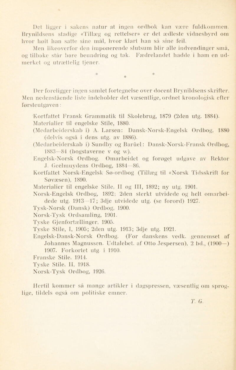 Del ligger i sakens natur at ingen ordbok kan være fuldkommen. Brynildsens stadige «Tillæg og rettelser» er det ædleste vidnesbyrd om hvor høit han salte sine mål, hvor klart han så sine feil. Men likeoverfor den imponerende slutsum blir alle indvendinger små, og tilbake står bare beundring og tak. Fædrelandet hadde i ham en ud- merket og utrættelig tjener. * * * Der foreligger ingen samlet fortegnelse over docent Brynildsens skrifter. Men nedenstående liste indeholder det væsentlige, ordnet kronologisk efter førsteutgaven: Kortfattet Fransk Grammatik til Skolebrug, 1879 (2den utg. 1884). Materialier til engelske Stile, 1880. (Medarbeiderskab i) A. Larsen: Dansk-Norsk-Engelsk Ordbog, 1880 (delvis også i dens utg. av 1886). (Medarbeiderskab i) Sundby og Baruel: Dansk-Norsk-Fransk Ordbog, 1883—84 (bogstaverne v og w). Engelsk-Norsk Ordbog. Omarbeidet og forøget udgave av Rektor J. Geelmuydens Ordbog, 1884—86. Kortfattet Norsk-Engelsk Sø-ordbog (Tillæg til «Norsk Tidsskrift for Søvæsen), 1890. Materialier til engelske Stile, II og III, 1892; ny utg. 1901. Norsk-Engelsk Ordbog, 1892; 2den sterkt utvidede og helt omarbei- dede utg. 1913—17; 3dje utvidede utg. (se forord) 1927. Tysk-Norsk (Dansk) Ordbog, 1900. Norsk-Tysk Ordsamling, 1901. Tyske Gjenfortællinger, 1905. Tyske Stile, I, 1905; 2den utg. 1913; 3dje utg. 1921. Engelsk-Dansk-Norsk Ordbog. (For danskens vedk. gennemset af Johannes Magnussen. Udtalebet. af Otto Jespersen), 2 bd., (1900—) 1907. Forkortet utg. i 1910. Franske Stile, 1914. Tyske Stile, II, 1918. Norsk-Tysk Ordbog, 1926. Hertil kommer så mange artikler i dagspressen, væsentlig om sprog- lige, tildels også om politiske emner. T. G.