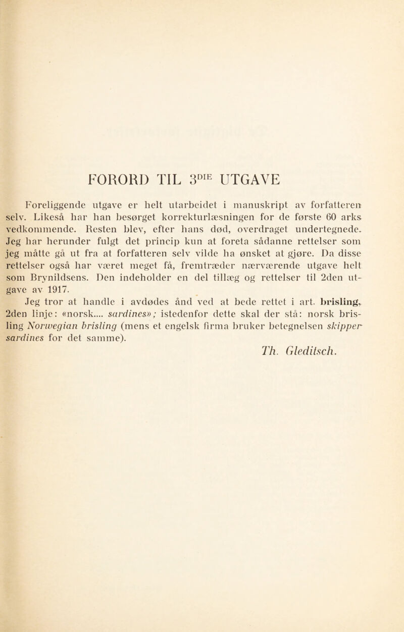FORORD TIL 3DIE UTGAVE Foreliggende utgave er helt utarbeidet i manuskript av forfatteren selv. Likeså har han besørget korrekturlæsningen for de første 60 arks vedkommende. Resten blev, efter hans død, overdraget undertegnede. Jeg har herunder fulgt det princip kun at foreta sådanne rettelser som jeg måtte gå ut fra at forfatteren selv vilde ha ønsket at gjøre. Da disse rettelser også har været meget få, fremtræder nærværende utgave helt som Brjnildsens. Den indeholder en del tillæg og rettelser til 2den ut¬ gave av 1917. Jeg tror at handle i avdødes ånd ved at bede rettet i art. brisling, 2den linje: «norsk.... sardines»; istedenfor dette skal der stå: norsk bris¬ ling Norwegian brisling (mens et engelsk firma bruker betegnelsen skipper sardines for det samme). Th. Gleditsch.
