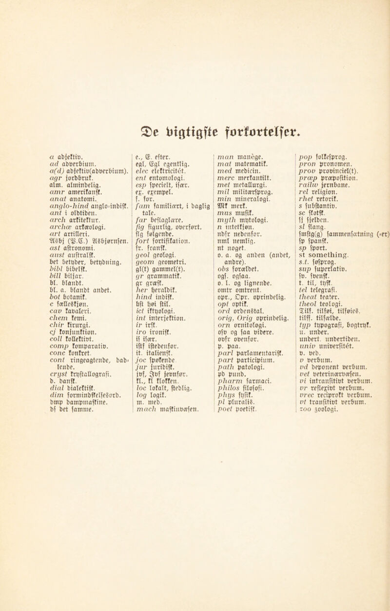 ®e Pigtigfte forfortelfcr. a abjeftito. ad abbcrbium. a(d) abjettib(abberbium). agr jorbbruf. aim. alminbelig. amr ameritanff. anat anatomi. anglo-lxind anglo=inbiff. ant i olbtiben. arch artitettur. archæ arteeologi. art artilleri. 21§bj ($.<£.) SlSbjørnfen. ast aftronomi. aust auftralff. bet betpber, betpbning. bibl bibelff. bill biljar. bl. blanbt. bl. a. blanbt anbet. hot botanif. c fcelle§fjøn. cav fabaleti. chem femi. chir firurgi. cj tonjunftion. coll totleftibt. comp tomparatib. cone tontret. cont ringeagtenbe, bab= lenbe. crijst trpftallografi. b. banft. died bialettiff. dim forminbffelfeSorb. bmp bamptnaffine. bf bet famme. e. , ©. efter. egl, @gl egentlig. elec eieftricitét. ent entomologi. esp fpecielt, ifeer. ep. epempel. f. for. fam familiært, i baglig tale. far beflaglcere. fig figurlig, ooerført. flg følgenbe. fort fortififaiion. fr. franff. geol geologi. geom geometri. gl(t) gammel(t). gr grammatit. gr greeff. her beralbit. hind inbiff, bft t)øi ftil. ict iftpologi. int interjeftion. ir irff. iro ironiff. if ifeer. iftf iftebenfor. it. italienff. joc fpøfenbe jur juribiff. jof, gof jeonfør. fl., fl floffen. loc lofalt, fteblig. log logit, m. meb. mach maffiuPeefen. man manege. mat matematif. med mebicin. mere mertantilt. met metallurgi. mil militcerfprog. min mineralogi, røt merf. mus mufif. myth mptologi. n intettiøn. nbfr nebenfor. nml nemlig, nt noget. o. a. og anben (anbet anbre). obs forcelbet. ogf- ogfaa. o. I. og lignenbe. omtr omtrent, opr., ^pr. oprinbelig. opt optit. ord orben§tal. orig, Orig oprinbelig. orn ornitologi, oft) og faa tribere. oofr obenfor. p. paa. pari parlameutariff. part participium. path patologi, pb puttb. pharm farmaci. philos filofoft. phys fpfif. pi plurali?. poet poetiff. pop foltefprog. pron pronomen. prov probinciel(t). præp preepofition. railiv jernbane. rei religion. rhet retorit. s fubftantio. sc ffotff. fi fielben. sl flang. fmftg(g) fammenfætniug (=er) fp fpanft. sp fport. st something. s. t. føfprog. sup fuperlatio. fo. foenff. t. til, tpff. tel telegrafi. theat teater. theol teologi. Silf. tilføi, tilføieS. tilff. titfcelbe. typ tppografi, bogtrpt. u. unber. unbert. unbertibeit. univ uniberfitét. 0. øeb. v berbum. vd beponent berbum. vet beterincerbæfen. vi intranfitibt berbum. vr reflepibt berbum. vrec reciprott berbum. vt tranfitibt berbum. zoo joologi.