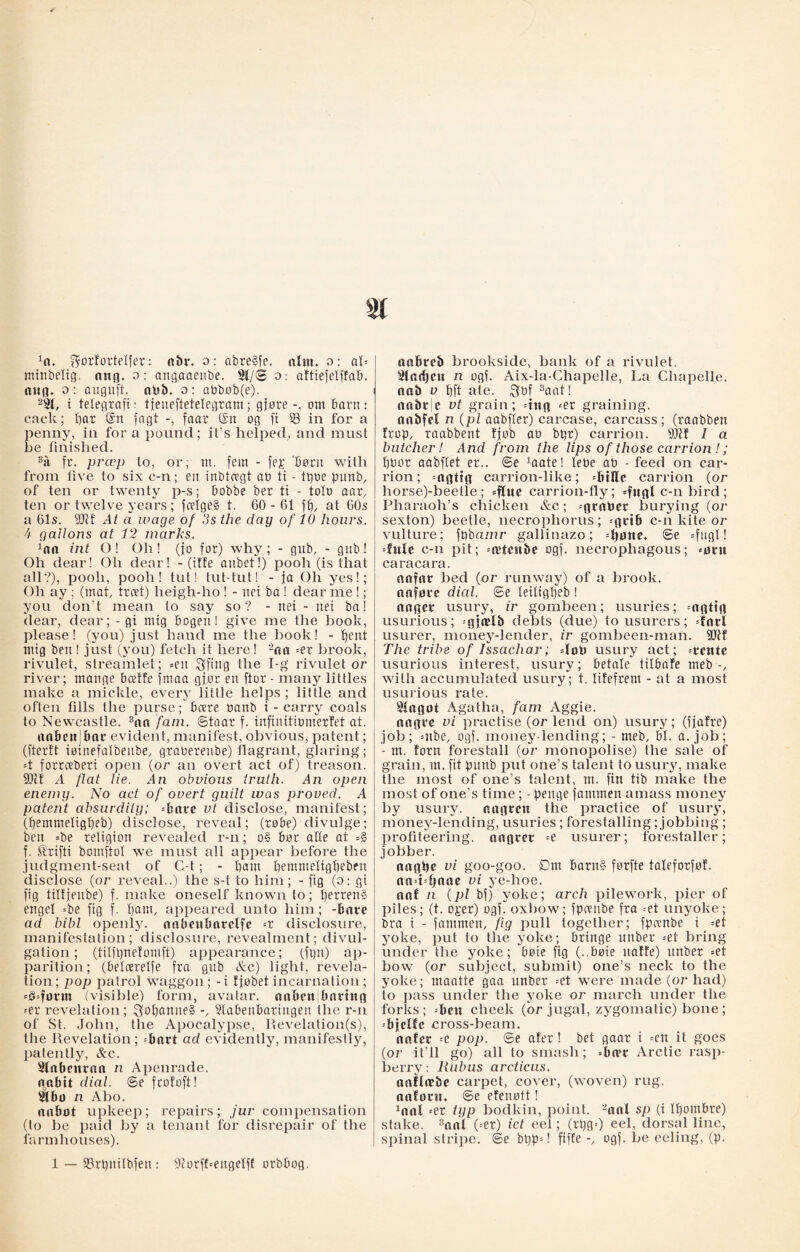 xn. ^ortortelfer: a&r. o: obreSfe. ntnt. o: aU mtnbelig. ang. o: angaaenbe. 3t/<2 o: aftiefclffab. aug. o: auguft. abb. o: aøbøb(e). 2 St, i telegraft: tjeneftetelegram; gjøre om barn: cack; I)ar @n fagt faar (£n og fi 23 in for a penny, in for a pound; it’s helped, and must be finished. sa fr. prcep to, or; m. fem - fe£ børu with from five to six c-n; en inbtcegt an ti - tpoe punb, of ten or twenty p-s; bobbe ber ti - tolo aar, ten or twelve years; fcelge§ t. 60-61 ft), at 60s a 61s. 50tt At a wage of 3s the day of 10 hours. 4 gallons at 12 marks. ^na int O! Oh! (jo for) why ; - gub, - gub! Oh dear! Oh dear! - (iffe anbet!) pooh (is that all?), pooh, pooh! tut! tut-tut! - ja Oh yes!; Oh ay; (mat, trcet) heigh-ho ! - nci ba ! dear me!; you don’t mean to say so? - net - net ba! dear, dear; - gi mig bogen! give me the book, please! (you) just hand me the book! - 'bent ntig ben ! just (you) fetch it here! 2oa =er brook, rivulet, streamlet; =eit $ftitg the I-g rivulet or river; mange beetle fmaa gjør en ftor - many littles make a mickle, every little helps; little and often tills the purse; bære tmnb i - carry coals to Newcastle. 3aa fam. ©taar f. infinitiømerfet at. aaftcit;bar evident, manifest, obvious, patent; (fterft iøinefalbenbe, graøerenbe) flagrant, glaring; =t forreeberi open (or an overt act of) treason. SDc! A flat tie. An obvious truth. An open enemy. No act of overt guilt was proved. A patent absurdity; =bare vt disclose, manifest; (pemmeligpeb) disclose, reveal; (robe) divulge; ben =be religion revealed r-n; o§ bor aUe at =§ f. ®rifti bomftot we must all appear before the judgment-seat of C-t; - bam bemmeligbebeu disclose (or reveal..) the s-t to him; - fig (o: gi fig tiltjenbe) f. make oneself known to; perren§ engel =be fig f. l)am, appeared unto him; -bare ad bibl openljr. aabeabarelfc =r disclosure, manifestation; disclosure, revealment; divul¬ gation ; (tilfpnetomft) appearance; (ft)n) ap¬ parition; (belcerelfe fra gub &c) light, revela¬ tion; pop patrol waggon; - i fjøbet incarnation; --boform (visible) form, avatar. nnbett|bnrtttg =er revelation; $oI)anne§ -, 2labeubariugen the r-n of St. John, the Apocalypse, Revelation(s), the Revelation; =bart ad evidently, manifestly, patently, &c. 3tabenroa n Apenrade. noabit dial. ®e fcofoft! 21 bo n Abo. aabot upkeep; repairs; jur compensation (to be paid by a tenant for disrepair of the farmhouses). 1 — SSrpnilbfen : øiorfhengelff orbbog. aabreb brookside, bank of a rivulet. 3lod)eu n ogf. Aix-la-Chapelle, La Cliapelle. nab v bft ale. Qbf 3aat! anbv e vt grain; dug <er graining, oabfel n (pi aabfler) carcase, carcass; (raabben trap, raabbent Ijøb ab bpt) carrion. 5011 I a butcher! And from the lips of those carrion !; boor aabftet er.. ©e 1aate! lebe ab - feed on car¬ rion; =agtig carrion-like; biHe carrion (or horse)-beetle ; =flue carrion-fly; c-n bird ; Pharaoh’s chicken &c; =grnbcr burying (or sexton) beetle, necrophorus; =grib c-n kite or vulture; fpba/nr gallinazo; =tjøne. ©e =fugl! dule c-n pit; =n?tcnbe ogf. neci’ophagous; «ørn caracara. anfar bed (or runway) of a brook, naforc dial, ©e leiligpeb ! anger usury, ir gombeen; usuries; =agttg usurious; -gjælb debts (due) to usurers; dart usurer, money-lender, ir gombeen-man. 5Dlf The tribe of Issachar; dob usury act; =reute usurious interest, usury; betale tilbafe meb -, with accumulated usury; t. lifefrem - at a most usurious rate. 2tagot Agatha, fam Aggie, aogre vi practise (or lend on) usury; (fjafre) job; =nbe, ogf. money-lending; - meb, bl. a. job; - m. torn forestall (or monopolise) the sale of grain, nt. fit punb put one’s talent to usury, make the most of one’s talent, m. fin tib make the most of one’s time; - penge fammen amass money by usury, nngren the practice of usury, money-lending, usuries ; forestalling; jobbing ; profiteering, nagrer =e usurer; forestaller; jobber. nagbe vi goo-goo. Dm barn§ førfte taleforføt. aaddjaae vi ye-hoe. aaf n (pi bf) yoke; arch pilework, pier of piles; (t. o£er) ogfToxbow; fpoenbe fra -et unyoke; bra i - fammen, fig pull together; fpambe i =et yoke, put to the yoke; bringe unber =et bring under the yoke; boie fig (..bøte natte) nnber =et bow (or subject, submit) one’s neck to the yoke; maatte gaa unber =et were made (or had) to pass under the yoke or march under the forks; =beu cheek (or jugal, zygomatic) bone ; =bjelfc cross-beam. nntcr =e pop. ©e ater! bet gaar i =cn it goes (or it’ll go) all to smash; »ba*r Arctic rasp¬ berry : Rubus arctieus. nnftrcbe carpet, cover, (woven) rug. anforn. ©e efenøtt! 1aal =er typ bodkin, point. 2aal sp (i Ipombre) stake. 3onl (=er) ict eel; (rpg=) eel, dorsal line, spinal stripe, ©e bt)p=! fifte -, ogf. be eeling, (p.