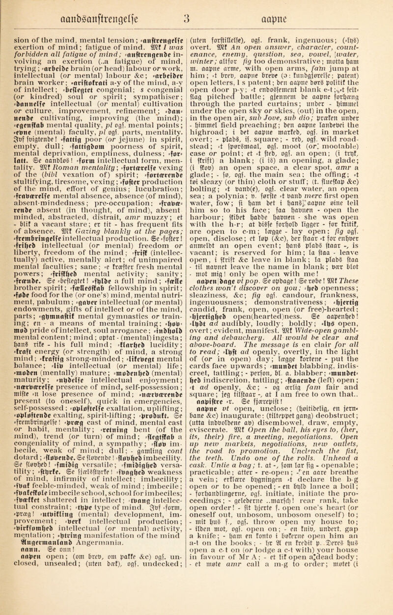 sion of the mind, mental tension; «anftrcitgelfe exertion of mind; fatigue of mind. / was forbidden all fatigue of mind; «niiftrcnflcnbc in¬ volving an exertion (..a fatigue) of mind, trying; «arbcibc brain (or head) labour or work, intellectual (or mental) labour Sec; «nrbetber brain worker; «nrifiofrati a-y of the mind, a-y of intellect; «beftegtet congenial; s congenial (or kindred) soul or spirit; sympathiser; «bnnnelfe intellectual (or mental) cultivation or culture, improvement, refinement; =batt= itenbe cultivating, improving (the mind); «egenffab mental quality, pi ogf. mental points; «ePtte (mental) faculty, pi ogf. parts, mentality. S?bf foigtenbe! «fattig poor (or jejune) in spirit, empty, dull; «fattigbom poorness of spirit, mental deprivation, emptiness, dulness; =fot« latt. ©e aanblo§! «form intellectual form, men¬ tality. SDlf Roman mentality, «førtærelfe vexing of the (bibl vexation of) spirit; «førtærenbe stultifying, tiresome, vexing; «foftcr production of the mind, effort of genius; lucubration; «fratoærelfe mental absence, absence (of mind), absent-mindedness; pre-occupation; =fraPæ= rettbc absent (in thought, of mind), absent minded, abstracted, distrait, amr muzzy; et - blif a vacant stare; er tit - has frequent fits of absence. 9Jtf Gazing blankly at the pages; «fretnbttttgelfe intellectual production. @e«fofter! =fttpeb intellectual (or menial) freedom or liberty, freedom of the mind; «friff (intellec¬ tually) active, mentally alert; of unimpaired mental faculties; sane; >e freefter fresh mental powers; «friflpeb mental activity; sanity; «frambe. ©e «beflegtet! «fplbe a full mind; «fællc brother spirit; -frelle^flab fellowship in spirit; «føbe food for the (or one’s) mind, mental nutri¬ ment, pabulum; -gnPcr intellectual (or mental) endowments, gifts of intellect or of the mind, parts; «gpmnnfttf mental gymnastics or train¬ ing; ert - a means of mental training; «pøp« mob pride of intellect, soul arrogance ; «tnbpolb mental content; mind; optat - (mental) ingesta; pan§ rife - his full mind; «flarpeb lucidity; «fraft energy (or strength) of mind, a strong mind; «fraftig strong-minded; -lifePegt mental balance; «lib intellectual (or mental) life; «ntoben (mentally) mature; «møbenpeb (mental) maturity; «npbelfe intellectual enjoyment; «nærbærelfe presence of mind, self-possession; mifte =n lose presence of mind; «nærbærenbe present (to oneself), quick in emergencies, self-possessed; «øpløftelfe exaltation, uplifting; «øpløftenbe exalting, spirit-lifting; probuft. ©e «frembringelfe! «præg cast of mind, mental cast or habit, mentality; «retning bent (of the mind), trend (or turn) of mind; «flegtffnb a congeniality of mind, a sympathy; «fløp im¬ becile, weak of mind; dull; - gamling cont dotard; «fløpenbe.©e flobenbe! fløppeb imbecility. @e fløøpeb! «fmibtg versatile; «fnttbtgpcb versa¬ tility; «ftprfe. ©e fjcelåftprfe t «fbagpeb weakness of mind, infirmity of intellect; imbecility; «fbttf feeble-minded, weak of mind; imbecile; «fbafeffote imbecile school, school for imbeciles; «fpadfet shattered in intellect; tbang intellec¬ tual constraint; =tppe type of mind. Qbf «form, «preeg! «ntPifling (mental) development, im¬ provement; =pevf intellectual production; «Ptrffompeb intellectual (or mental) activity, mentation; «ptctitg manifestation of the mind 2lngectttanlanb Angermania. natin. ©e oim! aapen open; (om breb, om paffe Ac) ogf. un¬ closed, unsealed; (uten beef), ogf. undecked; (uten forftillelfe), ogf. frank, ingenuous; (=lp£) overt. fElff An open answer, character, count¬ enance, enemy, question, sea, vowel, \water, winter; altfor fig too demonstrative; motta pam m. aapne arme, with open arms, fain jump at him; «t bre», aapne bre»e (o: funbgfotelfe; patent) open letters, 1 s patent; ben aapne bor§ politif the open door p-y; «t enbo§fement blank e-t;^«tfelt* flag pitched battle; gjennent be aapne forpeeng through the parted curtains; unber - pimmel under the open sky or skies, (out) in the open, in the open air, sub Jove, sub dio; preefen unber - pimmel field preaching; ben aapne lanbebei the highroad; i bet aapne marfeb, ogf. in market overt; - plab§, if. square; - reb, ogf. wild road¬ stead ; =t fpor§maal, ogf. moot (or) mootable) case or point; et «t fteb, ogf. an open; (i trpf, i ffrift) a blank; (i i§) an opening, a glade; (i ffo») an open space, a clear spot, amr a glade; - fo, ogf. the main sea; the offing; =t tot sleazy (or thin) cloth or stuff; (t. flueffap Ac) bolting; «t »anb(e), ogf. clear water, an open sea; a polynia; ». førfte =t »anb mere first open water, fow; fi pam bet i pait§j* aapne nine tell him so to his face; faa pabnen - open the harbour; ffibet pabbe pabnen - she was open with the h-r; at bi§fe forpolb ligger - for fritif, are open to c-m; Icegge - lay open; fig ogf. open, disclose; et lop (&c), ber ftaar =t for enpber anmelbt an open event; pan§ plab§ ftaar -, is vacant; is reserved for him; la ftaa - leave open, i ffrift &c leave in blank; la plab§ ftaa - til nabnet leave the name in blank; beer blot - mot mig! only be open with me! nnpen|bage vtpop. ©e opbage! ©erobe! SRf These clothes won’t discover on you; =peb openness; sleaziness, &c; fig ogf. candour, frankness, ingenuousness; demonstrativeness; «pjerttg candid, frank, open, open (or free)-hearted; «pjertigpeb open(hearted)ness. ©e aapenpeb! 4m ad audibly, loudly; boldly; 4i)§ open, overt; evident, manifest. TOf Wide-open gambl¬ ing and debauchery. All would be clear and above-board. The message is en clair for all to read; «Ipft ad openly, overtly, in the light of (or in open) day; Icegge fortene - put the cards face upwards; -ntunbet blabbing, indis¬ creet, tattling; - perfon, bl. a. blabber; «tnuttbeb peb indiscretion, tattling; «ftaaenbe (left) open ; =t ad openly, Ac; - og cerlig fam fair and square; jeg tilftaar -, at I am free to own that., aapiftre «r. @e fjeerepift! aapne vt open, unclose; (poitibelig, en fern* bane Ac) inaugurate: (tilteppet gang) deobstruct; (utta inbbolbene ab) disembowel, draw, empty, eviscerate. 5Dtf Open the ball, his eyes to, (her, its, their) fire, a meeting, negotiations. Open up new markets, negotiations, new outlets, the road to promotion. Unclench the fist, the teeth. Undo one of the rolls. IJnhead a cask. Untie a bag; t. at fom lar fig - openable; practicable; atter - re-open; -ren aare breathe a vein; ertlcere bpgningen =t declare the b-g open or to be opened; - en bplb lance a boil; - forpanblingerne, ogf. initiate, initiate the pro¬ ceedings; - geleberne ..marfep! rear rank, take open order! - fit pjerte f. open one’s heart (or oneself out, unbosom, unbosom oneself) to; - mit pu§ f., ogf. throw open my house to; - ilben mot, ogf. open on; - en Ini», unbert. gap a knife; - pam en fonto i boferne open him an a-t on the books ; - pr 21 en frebit p. ©ere§ pu§ open a c-t on (or lodge a c-t with) your house in favour of Mr A; - et lif open a*dead body; - et mote amr call a m-g to order; motet (i