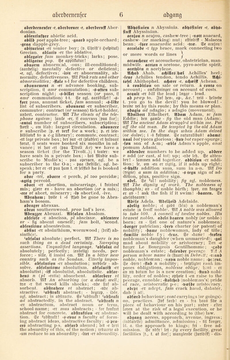 aberbeenenfet =e, aBerbeetter --t, aPcrbecuff Aber¬ donian. aBteuttnfpre abietic acid, obifb poet apple-tree; =øatu‘b apple-orchard : =flrna dapple-grey. aPitudeut =er senior boy; (B. (Sprift’g ^ofpital) Grecian, aPIatiP -et the ablative. aBleqøtet fam monkey-tricks; larks; pose. oBliøatut pop. ©e appfifatur! aPnonn abnormal, -ous; ill-conditioned; (aanbetig) mentally defective or deficient; *e, ogf. defectives; -itét --er abnormality, ab¬ normity, defectiveness. 2k f Pink rats and other abnormalities; =ffofe s-1 for defective children. oBmutcraeut n =er advance booking, sub¬ scription, if amr commutation; =§=often sub¬ scription night; =§--biUet season (or pass, if amr commutation) t-t. ©e ogf. aar§6iUet! ■-§■- fort pass, annuat ticket, fam annual; =3=Iiffe list of subscribers, abonnent =er subscriber, commuter; contract (or season) ticket-holder, itnbert. contractor. 9kf The clients of the tele¬ phone system; famle =er, if canvass [baa for]; *antnl number of subscribers, subscription ; ftnrft -, om blab: largest circulation, abonnere v subsci'ibe [p. et Ber! for a work; p. et Ieie= bibliotef to a c-g library]; commute, contract; *rt loge private box; ber bar =rt (ptabfer) et patBaar forut, if seats were booked six months in ad¬ vance ; bi par =rt (paa SiBoti Ac) we have a season ticket (for the Tivoli..); i teater: we have seats in a private box; - f)c§ 2kubie sub¬ scribe to Mudie’s; - paa operaen, ogf. be a subscriber to the O-a; - paa (beftifte), ogf. be¬ speak; ber er =rt paa t)am t. et felffab he is booked for a party. nbor -rer, oborre =r perch, pi zoo percidæ; =0flttfl percoid. abort =er abortion, miscarriage, i IbinbesZ mis; gjøre en - have an abortion (or a mis); *cre vt abort, miscarry; =ip abortjed, -ive. Slbrabant; pBtle i =§ ffjob be gone to Abra¬ ham’s bosom, abrager abraxas. abrot southernwood, prov lad’s love. Slbrnjscr Abruzzi. Sfbfalon Absalom, abfctéfe --t abscissa, pl abscissæ. abfentere vr - fig absent oneself; fam bolt, ’scond. abfentiårae absenteeism. abfint =er absinthium, wormwood; (brif) ab¬ sinth^). 1abfolut absolute; perfect. 50It There is no such thing as a dead certainty. Sweeping assertions. Unqualified language. 2abfoInt ad absolutely; perfectly; (enbelig) needs, per- force; - Bike, if insist on. SDtf In a bitter new country such as the Soudan. Utterly impos¬ sible. obfolution =er absolution; mebbele - ab¬ solve. abfolnti^ute absolutism, obfolutift =er absolutist; «iff absolutist, absolutistic. obfor* benå n (pi =eniia) absorbent. abforbere vt absorb. 2kf yin absorbing (or a dead) well; tree =r ftøt wood kills shocks; =nbe ftef ab¬ sorbent. aPftrapere vt abstract; =nbe ab¬ stractive. 1abftralt abstract; - begrep, - ibée, ogf. abstract; in abftracto. ©e2a6ftra!t! 2abftraft ad abstractedly, in the abstract. 3aPftrnft n ■-et abstractum, abstract noun or term, school-name; =er mus abstracts; - for fonfret abstract for concrete, aPftraftiøtt =er abstrac¬ tion. ©e 3abftraft! =3=eBuc a faculty of form¬ ing abstract ideas, abstractive faculty; -§ prm ceé abstracting p-s. obfnrb absurd; bet =e pert the absurdity of this, of the notion ; rebucere ab =um reduce to an absurdity; dtet =er absurdity. SlBpéftnten n Abyssinia, aBpåftnter --e, app§= fluff Abyssinian. acajou n acajou, cashew-tree ; =nott anacard, cashew- (or marking) nut; oftinbifl - Malacca bean ; =ftjre anacardic acid; droe. ©e acajou! accolabe -t typ brace, mark connecting two or more words or lines j accousfmtr =er accoucheur, obstetrician, man- midwife. acetott n acetone, pyro-acetic spirit, acetpléu n acetylene. 9ld)ob Ahab. Achilles’ heel; =feue Achilles tendon, tendo Achillis. 91djt= tofel Ahithophel. ndjetet --e, ndjæiff Achean. a conbition on sale or return, a couto on account; - omfoftninger on account of costs, acquit -et bill the lead ; Icegge - lead, ab præp to. ^Bf pen*, op;, &c.! rei§ - petoebe t. you go to the devil! you be blowed! - beune Bei by this route; by this means or plan, obaqio ad adagio; s adagio (movement). SlboIBert Ethelbert. 9tbam Adam, sc fam Eddie; beu gamle - fig the old man (Adam). 2kl The ancient Adam struggled within me. Put off the old man. Be tempted by the old Adam within me. In the days when Adam delved (or dolve); i =§ foftpme. ©e naturaliou§! abaraP| itaal boi yucca gloriosa ; =ftotJ hot caper-spurge; =fuu son of A-m; -eebie Adam’s apple, anat pomum Adami. abbeuber numbers to be added up. abbcrc v add (or cast, si tot) up; =nbe leb. ©e abbett= ber! - fammett add together, obbitiou =er addi¬ tion; fe, om =eu er rigtig, if it adds up right; =3=fttjffe addition sum, sum in a-n. Ski Do (regne) a sum in addition; trgn sign of ad¬ dition, plus, positive sign. abeL ©e 2al! nobility; fig ogf. nobleness. Ski The dignity of work. The nobleness of thoughts; ao - of noble birth; fpor, om longen er ab -! ask the fish if it swim! ‘Bnateit. ©e abetSBaaren! Slbele Adela. Slbclpeib Adelaide, abcltq noble; 4 gob3 (lén) a nobleman’s estate (a feoff nobleh Ski A noble was allowed to take A00. A council of twelve nobles. His bravest nobles, nbelé Paarctt nobly (or noble ) born; en - fjcvl one of nature’s noblemen; ={turfjcr patrician; =Prcfi charter (or patent) of nobility; =bame noblewoman, lady of title; =faætlie noble f-y; «fate- @e =bamel drotfu nobleman’s daughter (when unmarried); =gnl mad about nobility or aristocracy; Sen «e Borger Ee Bourgeois Gentilhomme; =gub§ nobleman’s estate; -fnieitbet peerage 9.1 A person whose name is (ftaar) in Debntt; =r;anb noble, nobleman; =;taPu noble name; =pr.;eut. ©e =PreB! =ffaB n nobility; - forpligter rank im¬ poses obligations, noblesse oblige; pens - er at) np batum he is a new creation; -ftaub nobi¬ lity, order of nobles; oppøie i =en raise to the peerage, ennoble; =ftoftfje£> (noblenran’s) pride of race, aristocratic p-e; =Pn?lbe aristocracy. abept =er adept, fam crack hand, dabster, dab [i at]. abfmrb behaviour; contcarryings (or goings)- on, practices. ^Bf fevrb! en - fra pan§ fibe a j)iece of behaviour on his part; unber - efter toren at the risk of a legal execution, or he will be dealt with according to (the) law. nbqattft access, approach, avenue, ingress; (iitblateife) admittance, admission; - til longer, BI. a. the approach to kings; fri - free ad¬ mission. ©e nbfr ! let - fig every facility, great facilities [t., t. at for]; mattglenbe (jutibif!) - dis-