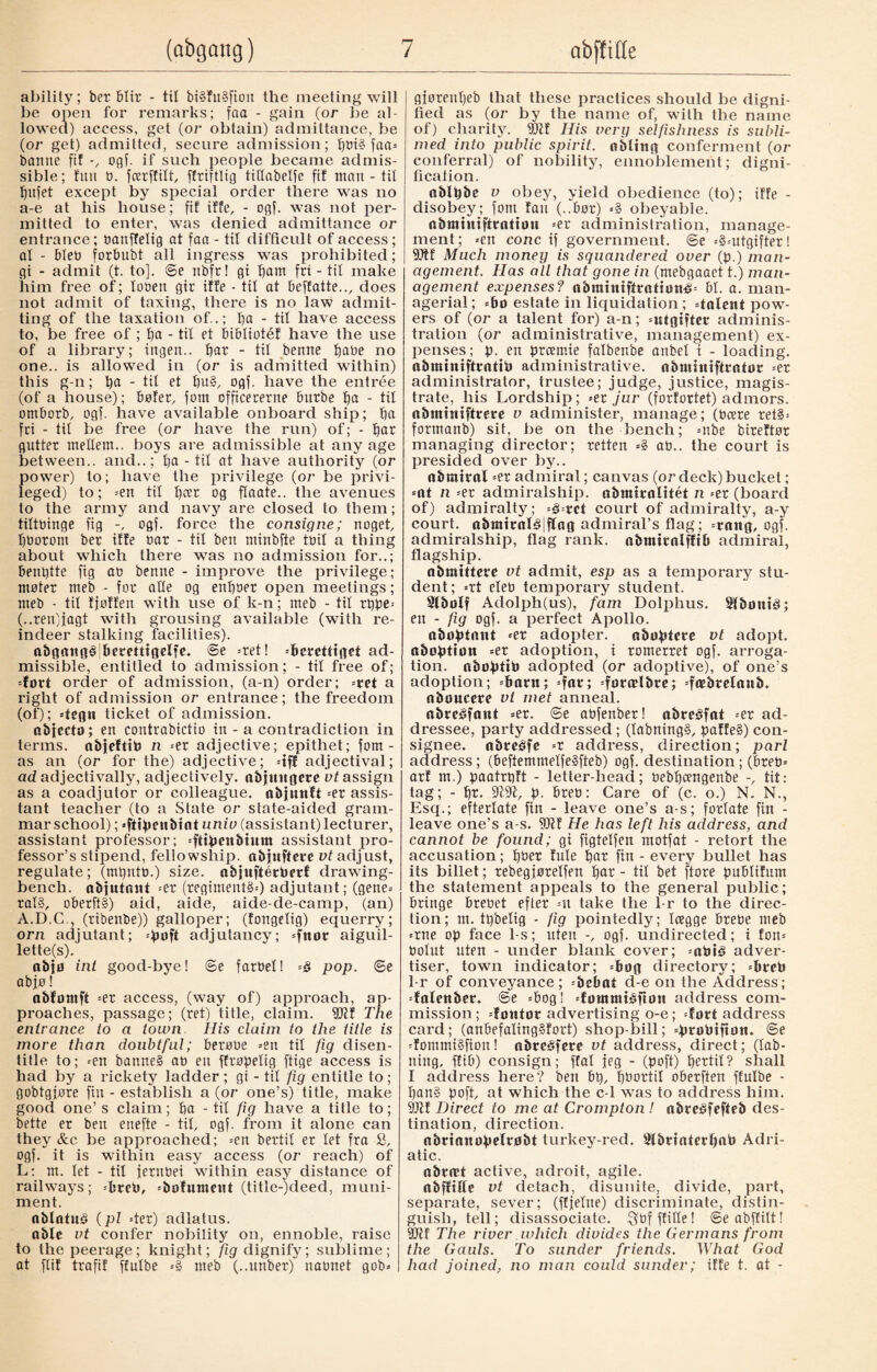 ability; ber blir - til bi§fu§fioit the meeting will be open for remarks; foa - gain (or be al¬ lowed) access, get (or obtain) admittance, be (or get) admitted, secure admission; f)tn§ faa= bantie fit ogf. if such people became admis¬ sible; fun b. fcerffilt, ffriftlig tiftabelfe ftf man - til fjitfet except by special order there was no a-e at his house; fif iffe, - ogf. was not per¬ mitted to enter, was denied admittance or entrance; bauffelig at faa - tit difficult of access ; al - bleu forbubt all ingress was prohibited; gi - admit (t. to], ©e ubfr! gi fjam fri - til make him free of; looen gir iffe - til at beffatte.., does not admit of taxing, there is no law admit¬ ting of the taxation of..; l)a - til have access to, be free of ; ba - til et bibliotéf have the use of a library; ingen., bar - til benne babe no one., is allowed in (or is admitted within) this g-n; ba - til et bu§, ogf. have the entrée (of a house); bøfet, font cfficererne burbe ba - til omborb, ogf. have available onboard ship; ba fri - til be free (or have the run) of; - bar gutter ntellem.. boys are admissible at any age between., and..; ba - til at have authority (or power) to; have the privilege (or be privi¬ leged) to; =en til b<rt og flaate.. the avenues to the army and navy are closed to them; tiltbinge fig ogf. force the consigne; noget, bborom bet iffe bar - tit ben minbfte toil a thing about which there was no admission for..; benbtte fig ao benne - improve the privilege; moter meb - for atte og enboer open meetings; rneb - tit fjoffen with use of k-n; meb - til tbpe« (..ren)jagt with grousing available (with re¬ indeer stalking facilities). abgangé berettigelfe. ®e «ret! «berettiget ad¬ missible, entitled to admission; - tit free of; «fort order of admission, (a-n) order; «ret a right of admission or entrance; the freedom (of); «tegn ticket of admission. abjccto; en contrabictio in - a contradiction in terms, nbjeftib n =er adjective; epithet; fom - as an (or for the) adjective; «iff adjectival; ad adjectivally, adjectively. nbjnttgere vt assign as a coadjutor or colleague, nbjuttft =er assis¬ tant teacher (to a State or state-aided gram¬ mar school); «ftibeubtnt univ (assistant) lecturer, assistant professor; «ftibeubium assistant pro¬ fessor’s stipend, fellowship, obfuftere vt adjust, regulate; (mt)ntb.) size, obfufterberf drawing- bench. abjutont =et (regiments) adjutant; (gene¬ rate, oberft§) aid, aide, aide-de-camp, (an) A.D.C., (ribenbe)) galloper; (fongelig) equerry; orn adjutant; =boft adjutancy; «fnor aiguil- lette(s). abjfl int good-bye! ©e farbet! ■-§ pop. ©e abjo! abfomft =er access, (way of) approach, ap¬ proaches, passage; (ret) title, claim. 90tf The entrance to a town His claim to the title is more than doubtful; berobe =en til fig disen¬ title to; «en banned ab en ffropelig ftige access is had by a rickety ladder; gi - til fig entitle to; gobtgjore fin - establish a (or one’s) title, make good one’s claim; ba - tit fig have a title to; bette er ben enefte - til, ogf. from it alone can they &c be approached; =en bertit er let fra 8, ogf. it is within easy access (or reach) of L: m. let - til fernbei within easy distance of railways; «breb, «bøfnmettt (title-)deed, muni¬ ment. nblatuS (pi =ter) adlatus. able vt confer nobility on, ennoble, raise | to the peerage ; knight; fig dignify; sublime ; at flif trafif ffulbe «§ meb (..unber) nabnet gob* gjoreitbeb that these practices should be digni¬ fied as (or by the name of, with the name of) charity. 9Qtf His very selfishness is subli¬ med into public spirit, obltng conferment (or conferral) of nobility, ennoblement; digni- fi cation. oblbbe v obey, yield obedience (to); iffe - disobey; fom fan (..bøt) «§ obeyable. abmhtiffrnttou =et administration, manage¬ ment; «en cone if government. @e =§=utgifteri 9)tf Much money is squandered over (p.) man¬ agement. Has all that gone in (mebgaaet t.) man¬ agement expenses? abttuntftrattøn£= bt. a. man¬ agerial; -bo estate in liquidation; «talent pow¬ ers of (or a talent for) a-n; «utgifter adminis¬ tration (or administrative, management) ex¬ penses; p. en preemie falbenbe anbel i - loading, abminiftratib administrative, abminiftrator =er administrator, trustee; judge, justice, magis¬ trate, his Lordship; «er jur (forfortet) admors. obintniftrere v administer, manage; (bcere ret§= formanb) sit, be on the bench; =nbe bireftor managing director; retten =§ ab.. the court is presided over by.. nbratral =er admiral; canvas (or deck) bucket; -at n «er admiralship. abmtrolitét n «er (board of) admiralty; §--vct court of admiralty, a-y court. abmtral§|flag admiral’s flag; «rang, ogf. admiralship, flag rank. abmtrolffib admiral, flagship. nbmittere vt admit, esp as a temporary stu¬ dent; «rt eleb temporary student. Slbolf Adolph(us), fam Dolphus. SlbontS; en - fig ogf. a perfect Apollo. abøbtant «et adopter, nbobtere vt adopt, abortion =er adoption, i romerret ogf. arroga- tion. abobttb adopted (or adoptive), of one’s adoption; «botn; «fat; «forælbre; «fæbrelanb. nboucete vt met anneal. abreéfant =er. ©e abfenber! abreåfat «er ad¬ dressee, party addressed; (labningg, paffe§) con¬ signee. abreåfe «r address, direction; pari address; (beftemmelfeåfteb) ogf. destination ; (breb« arf m.) paatrtjft - letter-head; bebbeengenbe -, tit: tag; - bt. f). breb: Care of (c. o.) N. N., Esq.; efterlate fin - leave one’s a-s; forlate fin - leave one’s a-s. Stiff He has left his address, and cannot be found; gi figtelfen motfat - retort the accusation; bbet fule bat fin - every bullet has its billet; rebegforelfen bat - til bet ftore fmblifum the statement appeals to the general public; bringe brebet efter =n take the 1-r to the direc¬ tion; nt. tbbelig - fig pointedly; Icegge brebe meb «rne op face 1-s; uten ogf. undirected; i fon« oolut uten - under blank cover; «abté adver¬ tiser, town indicator; «bog directory; «breb 1-r of conveyance; «bebat d-e on the Address; «falenber. ©e «bog! «fontuttåfion address com¬ mission ; «fontør advertising o-e; «fort address card; (anbefaling§fort) shop-bill; «brøbiftøn. ©e «fommtéfion! nbreéfere vt address, direct; (tab¬ uing, ffib) consign; ffal jeg - (poft) bertit? shall I address here? ben bt), bbortil oberften ffulbe - ban§ boft, at which the c-1 was to address him. 9Jtf Direct to me at Crompton ! obreéfefteb des¬ tination, direction. nbrianobelrøbt turkey-red. 2lbriaterf>ab Adri¬ atic. abrret active, adroit, agile. obffille vt detach, disunite, divide, part, separate, sever; (ffjefue) discriminate, distin¬ guish, tell; disassociate, ^bfffille! ©eabffitt! yjlt The river which divides the Germans from the Gauls. To sunder friends. What God had joined, no man could sunder; iffe t. at -