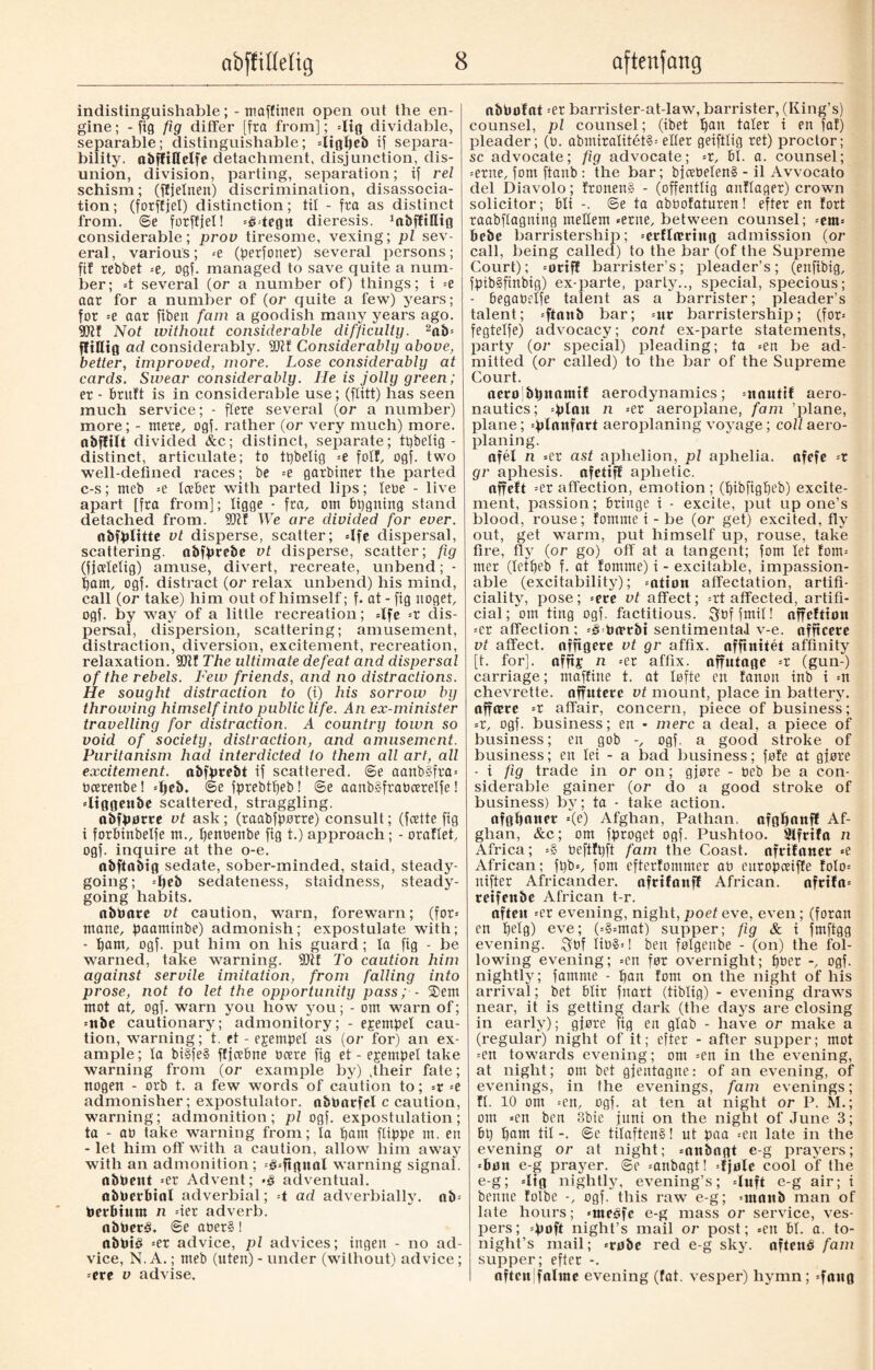 indistinguishable; - maffinen open out the en¬ gine ; - fig fig differ [fra from]; dig dividable, separable; distinguishable; «ligljeb if separa¬ bility. abffillelfe detachment, disjunction, dis¬ union, division, parting, separation; if rel schism; (fljelnen) discrimination, disassocia- tion; (forffjel) distinction; tit - fra as distinct from. ©e forffjel! =é«tegit dieresis. 1abfftHtg considerable; prov tiresome, vexing; pi sev¬ eral, various; «e (perfonet) several persons; fif rebbet «e, ogf. managed to save quite a num¬ ber; =t several (or a number of) things; i =e aar for a number of (or quite a few) years; for =e aar fiben fain a goodish many years ago. Not without considerable difficulty. 2ab« fft«ig ad considerably. Considerably above, better, improved, more. Lose considerably at cards. Swear considerably. He is jolly green; er - brutt is in considerable use; (ftitt) has seen much service; - flere several (or a number) more; - mere, ogf. rather (or very much) more, abflilt divided &c; distinct, separate; tpbelig - distinct, articulate; to tpbelig --e foil, ogf. two well-defined races; be «e garbiner the parted c-s; nteb =e toeber with parted lips; lebe - live apart [fra from]; ligge - fra, om bpgning stand detached from. We are divided for ever. abfplttte vt disperse, scatter; =lfe dispersal, scattering, obfprebe vt disperse, scatter; fig (fjcelelig) amuse, divert, recreate, unbend; - porn, ogf. distract (or relax unbend) his mind, call (or take) him out of himself; f. at - fig noget, ogf. by way of a little recreation; =lfe --r dis¬ persal, dispersion, scattering; amusement, distraction, diversion, excitement, recreation, relaxation. 9Jtf The ultimate defeat and dispersal of the rebels. Few friends, and no distractions. He sought distraction to (i) his sorrow by throwing himself into public life. An ex-minister travelling for distraction. A country town so void of society, distraction, and amusement. Puritanism had interdicted to them all art, all excitement, abfprebt if scattered, ©e aanb§fra= tioerenbe! «Ijeb. ©e fprebffjeb! ©e aanb§frabcerelfe! «Itggenbe scattered, straggling. obfpøtre vt ask; (raabfpørre) consult; (fceite fig i forbinbelfe m., penoenbe fig t.) approach; - oraflet, ogf. inquire at the o-e. nbftabig sedate, sober-minded, staid, steady¬ going; =l)eb sedateness, staidness, steady¬ going habits. abPate vt caution, warn, forewarn; (for= mane, paaminbe) admonish; expostulate with; - f)am, ogf. put him on his guard; la fig - be warned, take warning. 9Qtf To caution him against servile imitation, from falling into prose, not to let the opportunity pass; - $em mot at, ogf. warn you how you; - om warn of; =nbe cautionary; admonitory; - epempel cau¬ tion, warning; t. et - ejempet as (or for) an ex¬ ample; to bi§fe§ ffjcebne ocere fig et - epempel take warning from (or example by) .their fate; rtogen - orb t. a few words of caution to; =r =e admonisher; expostulator. abøatfcl c caution, warning; admonition; pi ogf. expostulation; ta - at) take warning from; la pam flippe m. en - let him off with a caution, allow him away with an admonition ; =3=ftgnal warning signal. abPettt «er Advent; •§ adventual. ablmbtnl adverbial; t ad adverbially. nb« Perbtum n =ier adverb. abPetS. ©e aoer§ 1 abtoté «er advice, pi advices; ingen - no ad¬ vice, N.A.; meb (uten)- under (without) advice; -eve v advise. abbofnt «er barrister-at-law, barrister, (King’s) counsel, pi counsel; (ibet pan taler i en fat) pleader; (o. abmiralitét§= eller geiftlig ret) proctor; sc advocate; fig advocate; =r, bl. a. counsel; «erne, font ftanb : the bar; bjcebelen§ - il Avvocato del Diavolo; fronen§ - (offentlig antlager) crown solicitor; bli -. @e ta aboofaturen! efter en tort raabflagning mePem «erne, between counsel; «em= bebe barristership; «erflnmng admission (or call, being called) to the bar (of the Supreme Court); =ottf! barrister’s; pleader’s; (enfibig, fpib§finbig) ex-parte, party.., special, specious; - begabelfe talent as a barrister; pleader’s talent; «ftanb bar; «ur barristership; (for= fegtelfe) advocacy; cont ex-parte statements, party (or special) pleading; ta =en be ad¬ mitted (or called) to the bar of the Supreme Court. rteroi&pnamif aerodynamics; «unuttf aero¬ nautics; «plait n «er aeroplane, fam ’plane, plane; «planfort aeroplaning voyage; coll aero- planing. afél n «er ast aphelion, pi aphelia. nfefe =r gr aphesis. afetifl aplietic. affeft =er affection, emotion ; (pibfigpeb) excite¬ ment, passion; bringe i - excite, put up one’s blood, rouse; fomme i - be (or get) excited, fly out, get warm, put himself up, rouse, take fire, fly (or go) off at a tangent; fom let fom« mer (letpeb f. at tomme) i - excitable, impassion- able (excitability); «atton affectation, artifi¬ ciality, pose; «ere vt affect; =rt affected, artifi¬ cial; om ting ogf. factitious, Qnffmil! affeftian «er affection; =3 toirtbt sentimental v-e. nfftcere vt affect, nffigere vt gr affix, affinitet affinity [t. for], affti* n «et affix, affutage =r (gun-) carriage; maffine t. at lofte en fanon inb i «n chevrette. affuterc vt mount, place in battery, affære =r affair, concern, piece of business; =r, ogf. business; en - mere a deal, a piece of business; en gob -, ogf. a good stroke of business; en lei - a bad business; føfe at gjøre - i fig trade in or on; gjøre - beb be a con¬ siderable gainer (or do a good stroke of business) by; ta - take action. afgfianer =(e) Afghan, Pathan. afgfinnff Af¬ ghan, &c; om fproget ogf. Pushtoo. Slfrtfa n Africa; «§ beftfpft fam the Coast, ofrifaner «e African; fpb«, fom efterfommer at) europceifle folo= nifter Africander, nfrifanf! African. aftifa= retfenbe African t-r. often =er evening, night, poet eve, even; (foran en fjelg) eve; (=§=mat) supper; fig & i fmftgg evening. $t>f lib§«! ben følgenbe - (on) the fol¬ lowing evening; «en før overnight; pber ogf. nightly; famme - pan tom on the night of his arrival; bet blit fnart (tiblig) - evening draws near, it is getting dark (the days are closing in early); gjøre fig en glab - have or make a (regular) night of it; efter - after supper; mot «en towards evening; om =en in the evening, at night; om bet gjentagne: of an evening, of evenings, in the evenings, fam evenings; tl. 10 om «en, ogf. at ten at night or P. M.; om »en ben 3bie jnni on the night of June 3; bt) l)am til-, ©e tilaften§! ut paa =en late in the evening or at night; «niibngt e-g prayers; «bun e-g prayer, ©e «anbagt! «fjnle cool of the e-g; =Iig nightly, evening’s; «luft e-g air; i benne folbe -, ogf. this raw e-g; «rnnnb man of late hours; «meéfc e-g mass or service, ves¬ pers; =poft night’s mail or post; =en bl. a. to¬ night’s mail; «røbe red e-g sky. afteuø fam supper; efter -. oftcnjfalme evening (fat. vesper) hymn; «fang
