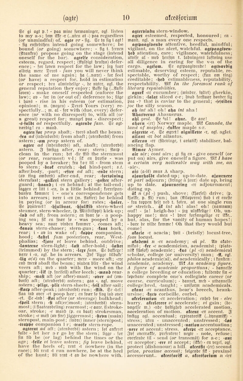 ©e gt ogt b-! - baa mine formaninger, ogf. listen to my a-s; forn iffe =r (..uten at -) baa regardless (or unmindful) of. agte vr - fig. ©e ta fig i agt! - fig enfteb§t)en intend going somewhere; he bound (or going) somewhere; - fig t. fcenen (ffranfen) propose going on the stage (intend oneself for the bar), ngtelfe consideration, esteem, regard, respect; (fftylbigt t)enft)n) defer¬ ence; - for loben respect for the law; ieg faar albrig mere SDereS - fam you will never think the same of me again; f)a (..ncere) - for feel (or have) a respect for. hold in estimation or respect; ben atminbelige be ntyter, ogf. the general reputation they enjoy; ffaffe fig (..ffaffe toben) - make oneself respected (enforce the law); ab - for in (or out of) deference to; fiige i f)an§ - rise in his esteem (or estimation, opinion); m. (megett) - 5Dere§ Yours (very) re¬ spectfully.. ; m. al - for with (due, every) defer¬ ence (or with no disrespect) to, with all (or a great) respect for; mangel pcm - disrespect; =£=fitlbt ad respectfully, agtcnbe fam. ©e agt= bcerbig! ett - mattb. ngtcnifur præp abaft; - tber§ abaft the beam; =fta ad (inbenborb§) from abaft; (utenBorbS) from astern; =om prcep astern of. agter ad (inbenborb§) aft, abaft; (utenBorb§) astern. 3 fmftgg after, rear; stern; flarp - clean in the run; bet =fte ffiB the sternmost (or rear, rearmost) v-1; fil en Brotfo - was pooped by a breaker; fra for til - from stem to stern; =bri)f crutch; =bel hind-part; s.t. after|body, -part; =efter ad aft; =enbc stern; (ab ting omBorb) after-end, rear; =førtøhttng sternfast; -gallcrt stern gallery; =gaftet after¬ guard; =ljnaitb; i ;en behind; at the tail-end; loggen er litt i =en, is a little behind; forrefbom banfen fommet i - one’s correspondence gets into arrears; bare i =en (m. flatter) be behind in paying (or in arrear for) rates; ={jaler. ©e bbntenet! djjuUiaat, djjulfftb stern-wheel steamer, stern-wheeler, (b- 9Jfi§fi§fibbi) kick-up; dub ad aft; from astern; en fbcer fø - a poop¬ ing sea; fil en fbcer fø - was pooped by a heavy sea; naar binben fontmer -, comes aft; -fcmon stern-chaser; stern-gun; fant back, rear; i - ab in wake of; -fobbe companion, hood; dnftcl fain posteriors, rear, West- phalias; djørc vt leave behind, outdrive; dnntcrne stern-light; daft after-hold; doftct (trimmed) by the stern ; dcje fam. ©efiafleje! bare i «n, ogf. be in arrears. $bf ’ligge tilBafe’ dig a(d) on the quarter; mere - more aft; =ere enb tberS abaft the beam; binben Blir - the wind veers aft; meb - binb with the wind on the quarter; dtf (b- fneifeil) after leech ; =ntnnb rear- ship; =nmft aft (or after)-mast; =obcr ad (om= Borb) aft; (utenBorb§) astern; gaa ogf. move astern; -bltgt, stern-sheets; frit after-sail; ffarb after-peak; (utenborb§) run; =flib. ©e del! flaa inb ober =et poop her; en fbcer fø flog inb ober =et. ©edttb! =f!ot after (or steerage) bulkhead; dt>eil stern; *ft afl(er)most; (utenborb§) stern- most ; (i flaateaobeling) rearmost; =c acre, if stroke- oar. stroke; =e manb (b. en Baat) strokesman, stroke; =e maft (ab fire) jiggermast; =ftebit (main) sternpost, main-post; (inbre) inner (stern)post; drabbe companion 1 r; drøåfe stern-rope. ngterut ad aft; (utenBorb?) astern; lot anferet falbe - let her a-r go by the stern; ligge - for fin tib be (or lag) behind the times or the age; sfctle vt leave astern; fig leave behind, have the heels of; rent d nowhere (in the race); Bli rent d run nowhere, be at the heel of the hunt; Bli rent d ab be nowhere with. agterbinbu stern-window, ngtct esteemed, respected, honoured; en - manb, ogf. a man every one respects. agtbnngiben&e attentive, heedful, mindful; vigilant, on the alert, watchful. agtbnngtbetx= l)eb attention, care; vigilance, watchfulness; utbife al - nteb Ijenfbn t. Iabningen§ luftning use all diligence in caring for the v-n of the cargo, agtforø. ©e agtbaagibenbe! ngtbmrbig estimable, deserving esteem, reputable, re¬ spectable, worthy of respect; (fun om ting) creditable; =(jeb estimableness, reputability, respectability. Sffll In the foremost rank of literary reputabilities. ngurf =er cucumber; (minbre, fbltet) gherkin, girkin; =fntnt sliced c-r; tfbab forftaar Bønber fig baa -? that is caviar to the general; en joc the silly season. of) int ah! oh! ofjo int aha! 5lf)néberu3 Ahasuerus. ol)t geol. ©e 5at! afpte* ©e ane! ofjorn =(cr) Norway maple. 9KE Canada, the land of maples; =fuffec maple s-r. aigrette =r. ©e agret! aiguiffettc =r, ogf. aglet, oiiant =er hot ailantus. aileron =er (fibebinge, i aoiatif) stabiliser, bal¬ ancing flap. Slimor Aymer. air air; cont airs; gi fig en - give oneself (or put on) airs, give oneself a figure. 9Jif I have a certain very noticeable way with me, an «air». ni3 (ad§) mus A sharp, ajourfjolbt dated up; up-to-date, ajcurncre vt pari adjourn; (Bringe å jour) date up, bring up to date, ajourncring =er adjournment; dating up. of n (pi -) push, shove; (fjørfel) drive; (b. fjcetTe, b. fti) run; l)an (ffitoberen) ftob i et enefte - fra tobben tjett neb t. foten, at one single run or stretch., of int ah! alas! oh! (natnnam) ouf! - fa! heigh-ho! - jeg ultyffelige! Oh, un¬ happy me!; men -! l)bor forfangelige er iffe.. but, alas, for the vanity of human hopes!; - Bare be bitbe Eomme! Oh that they would but come! nfneie acacia; tfbit - (bristly) locust-tree, fam locust. afobetui n =er academy; -ci pi. 2tb afabe= mifu§; dcr =e academician, academist; (btato- niff filofof) academic; »fu§ (pi ^ci) academical scholar, college (or university) man; =ff, ogf. philos academic(al), ad academically; i fnnften : academic, academy. 2Jlf An academy figure. A figure of academic proportions; - bannelfe a college breeding or education ; futbenbe fin «e lobebane complete one’s collegiate career (or course, curriculum); - bannet, meb - utbannctfe coliegejbred, -taught; - uniform academicals. afnnt er acanthus, bear’s breech, brank- ursine; durb corbeille, corbel. ttfcelerntion =er acceleration; entjeb for - elec hurry, nfcelererc vt accelerate; vi gain; (Be= bagetfe m.) =nbe Baftigfjeb accelerated motion, acceleration of motion, nfcetit =er accent. $ fmftgg ogf. accentual; e^biratoriff (..bbnamiff) - stress; uteu - unaccented; unstressed; -lø§ unaccented; unstressed ; =uatton accentuation; -acre vt accent; stress, nfeebt -er acceptance. $bf oberraffe, b^efentere! negte - note, refuse; oberfenbe til - send (or transmit) for a-e; =ant =er acceptor; =cre vt accept; (iffe) = en bejel, ogf. protect (dishonour) a bill, ofceéftt =(er) second prize, proxime accessit; følgenbe fif - proxime accesserunt.. afceéfortff a, afceéfortum n =ier