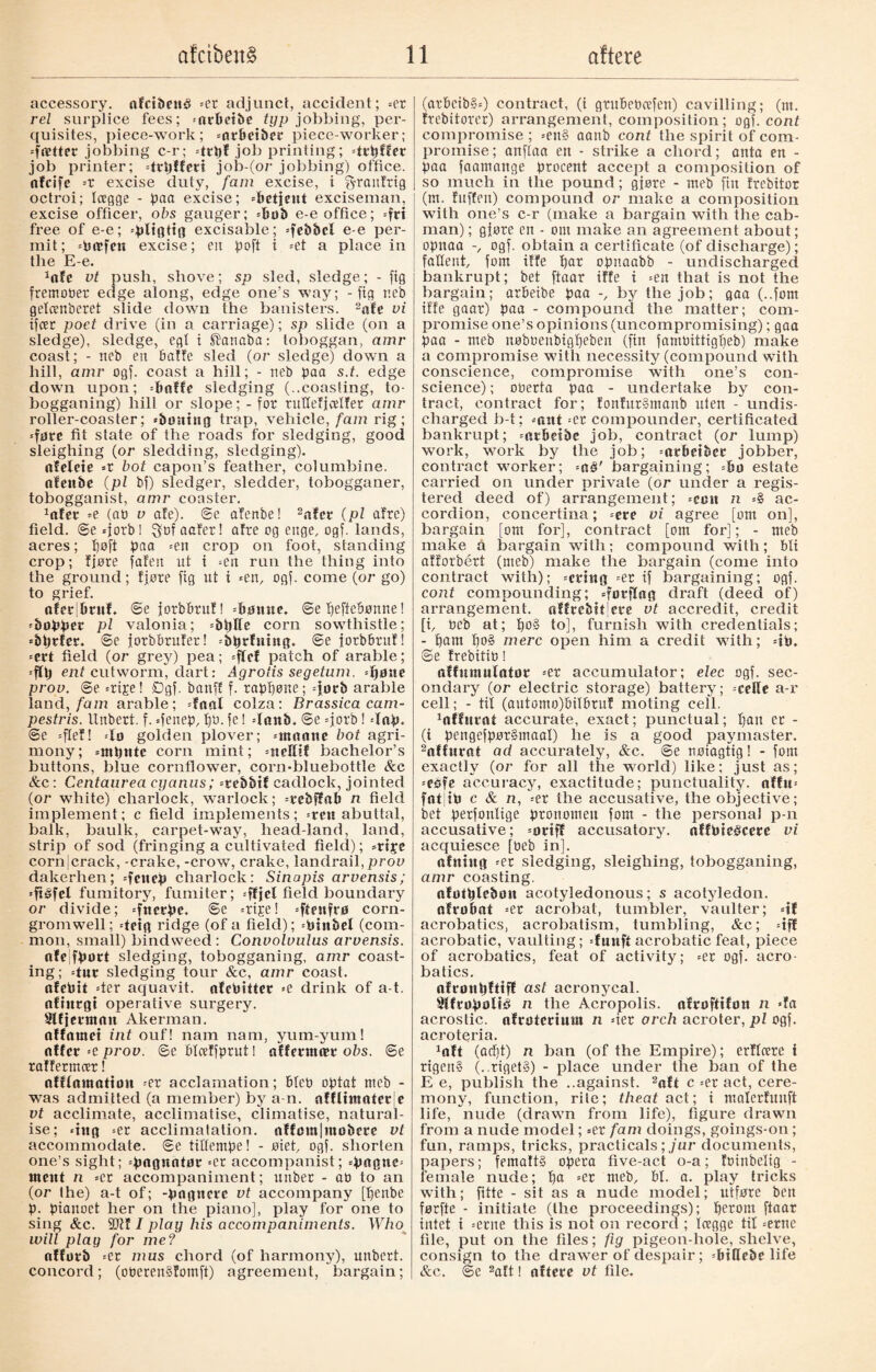 accessory. afcibcité «er adjunct, accident; «er rei surplice fees; «nrbetbe typ jobbing, per¬ quisites, piece-work; «nrbeiber piece-worker; «fætter jobbing c-r; «ttpf job printing; «trpffer job printer; «trpffert job-(or jobbing) office, nfcife --x excise duty, fain excise, i ^ranfrig octroi; lagge - paa excise; «betjent exciseman, excise officer, obs gauger; «bob e-e office; =frt free of e-e; «pligtig excisable; =feb&cl e-e per¬ mit; «Pæfen excise; en poft i «et a place in the E-e. 1ofc vt push, shove; sp sled, sledge; - jig fremober edge along, edge one’s way; - fig neb gelcenberet slide down the banisters. 2afe vi ifcer poet drive (in a carriage); sp slide (on a sledge), sledge, egf i ®anaba: toboggan, amr coast; - neb en batfe sled (or sledge) down a hill, amr ogj. coast a hill; - neb paa s.t. edge down upon; -baffe sledging (..coasting, to¬ bogganing) hill or slope; - for tuHeficelfer amr roller-coaster; «boning trap, vehicle, fam rig; «føre fit state of the roads for sledging, good sleighing (or sledding, sledging), nfeleie «r bot capon’s feather, columbine, afenbe (pi bf) sledger, sledder, tobogganer, tobogganist, amr coaster. 1afer =e (at) v afe). @e afenbe! 2afct (pi afre) field, ©e «jorb! $bf aafer! afre og enge, ogf. lands, acres; poft pan «en crop on foot, standing crop; fjøre fafen ut i =en run the thing into the ground; fjøre fig ut i «en, ogf. come (or go) to grief. aferSbritf. ©e jorbbruf! «bonne, ©e fjeffeBønne! «bopper pl valonia; «bpffe corn sowthistle; «bprfer. ©e jorbbrufer! «bprfning. ©e jorbbrnf! =crt field (or grey) pea; «fief patch of arable; ent cutworm, dart: Agrotis segetum. «pone prov. ©e «ripe! Øgf. banff f. rappøne; «jorb arable land, fam arable; «Inni colza: Brassica cam- pestris. Unbert. f. «fenep, pø. fe! «Innb. @e «jorb! «Inp. ©e «ftef! «lo golden plover; «ntnone bot agri¬ mony; «mptttc corn mint; «nellif bachelor’s buttons, blue cornflower, corn-bluebottle &c &c: Centaurea cyanus; «rebbtf cadlock, jointed (or white) charlock, warlock; «rebffab n field implement; c field implements; «rett abuttal, balk, baulk, carpet-w7ay, head-land, land, strip of sod (fringing a cultivated field); «ripe corn|crack, -crake, -crow, crake, landrail, prov dakerhen; «fencp charlock: Sinapis arvensis; «ftéfcl fumitory, fumiter; «ftjel field boundary or divide; «fncrpe. ©e «ripe! «ftenfrø corn- gromwell; «teig ridge (of a field); «Pinbel (com¬ mon, small) bindweed : Convolvulus arvensis. nfejfport sledging, tobogganing, amr coast¬ ing; =tnr sledging tour &c, amr coast, ofebit =ter aquavit, afcbitter «e drink of a-t. ofiitrgi operative surgery. Slfjermntt Akerman. affamet int ouf! nam nam, yum-yum! offer =e prov. ©e blceffprut! offermær obs. ©e raffermcer! automation «er acclamation; bleb optat meb - was admitted (a member) by a-n. offlimoter'e vt acclimate, acclimatise, climatise, natural¬ ise; «tttg «er acclimatalion. nffmn|møberc vt accommodate, ©e tillempe! - øiet, ogf. shorten one’s sight; «pngnotor =er accompanist; =pogne« ment n «er accompaniment; unber - ab to an (or the) a-t of; -pogncrc vt accompany [penbe p. pianoet her on the piano], play for one to sing &c. Wit I play his accompaniments. Who will play for me? nfforb «er mus chord (of harmony), unbert. concord; (oberenSfomft) agreement, bargain; (arbcib§=) contract, (i gtitbebcefen) cavilling; (m. ftebiforer) arrangement, composition; ogf. cont compromise ; «en§ aanb cont the spirit of com¬ promise; anftaa en - strike a chord; anta en - paa faamange procent accept a composition of so much in the pound; gjøre - meb fin frebitor (nt. fuffen) compound or make a composition with one’s c-r (make a bargain with the cab¬ man) ; gjøre en - om make an agreement about; opnaa -, ogf. obtain a certificate (of discharge); fallent, fom itfe par opnaabb - undischarged bankrupt; bet ftaar iffe t =en that is not the bargain; arbeibe paa -, by the job; gaa (..fom iffe gaar) paa - compound the matter; com¬ promise one’s opinions (uncompromising); gaa paa - meb nøbbenbigpeben (fin famPittigpeb) make a compromise with necessity (compound with conscience, compromise with one’s con¬ science) ; oberta paa - undertake by con¬ tract, contract for; fonfurSmanb uten - undis¬ charged b-t; «ant =er compounder, certificated bankrupt; «atbctbc job, contract (or lump) work, work by the job; «arbetber jobber, contract worker; =a§' bargaining; «bo estate carried on under private (or under a regis¬ tered deed of) arrangement; «cctt n «I ac¬ cordion, concertina; «ere vi agree [om on], bargain [om for], contract [om for]; - meb make a bargain with; compound with; bli atiorbért (meb) make the bargain (come into contract with); «eting «er if bargaining; ogf. cont compounding; «førftag draft (deed of) arrangement, offtcbttjeee vt accredit, credit [i, Peb at; po§ to], furnish with credentials; - pam po§ mere open him a credit with; =ib. ©e frebitib! affumulator «er accumulator; elec ogf. sec¬ ondary (or electric storage) battery; «celle a-r cell; - til (antomo)Pilbruf moting cell. 1affnrat accurate, exact; punctual; pan ec - (i pengefpør§maal) he is a good paymaster. 2affurat ad accurately, &c. ©e nøiagtig! - fom exactly (or for all the world) like; just as; -ebfe accuracy, exactitude; punctuality. nffu« fat tb c & n, «er the accusative, the objective; bet perfoulige pronomen fom - the personal p-n accusative; «oriff accusatory, nffbieécere vi acquiesce [Peb in]. ttfntug «er sledging, sleighing, tobogganing, amr coasting. ofotplebott acotyledonous; s acotyledon. ofrobat =et acrobat, tumbler, vaulter; «if acrobatics, acrobatism, tumbling, &c; «iff acrobatic, vaulting; «fnnft acrobatic feat, piece of acrobatics, feat of activity; =er ogf. acro¬ batics. nfronpfttff ast acronycal. 3lfropøli3 n the Acropolis, afroftifon n »fa acrostic, nfrotcrtmn n «ter arch acroter, pi ogf. acroteria. Jaft (aept) n ban (of the Empire); erflocre i rigen§ (..rigetS) - place under the ban of the E e, publish the ..against. 2aft c =er act, cere¬ mony, function, rile; theat act; i materfunft life, nude (drawn from life), figure drawn from a nude model; =er fam doings, goings-on; fun, ramps, tricks, practicals; jur documents, papers; fematt§ opera five-act o-a; fbinbelig - female nude; pa =er meb, bl. a. play tricks with; fitte - sit as a nude model; utføre ben førfte - initiate (the proceedings); perom ftaar intet i «erne this is not on record ; loegge til «erne file, put on the files; fig pigeon-hole, shelve, consign to the drawer of despair; «btttebe life &c. @e 2aft! oftere vt file.
