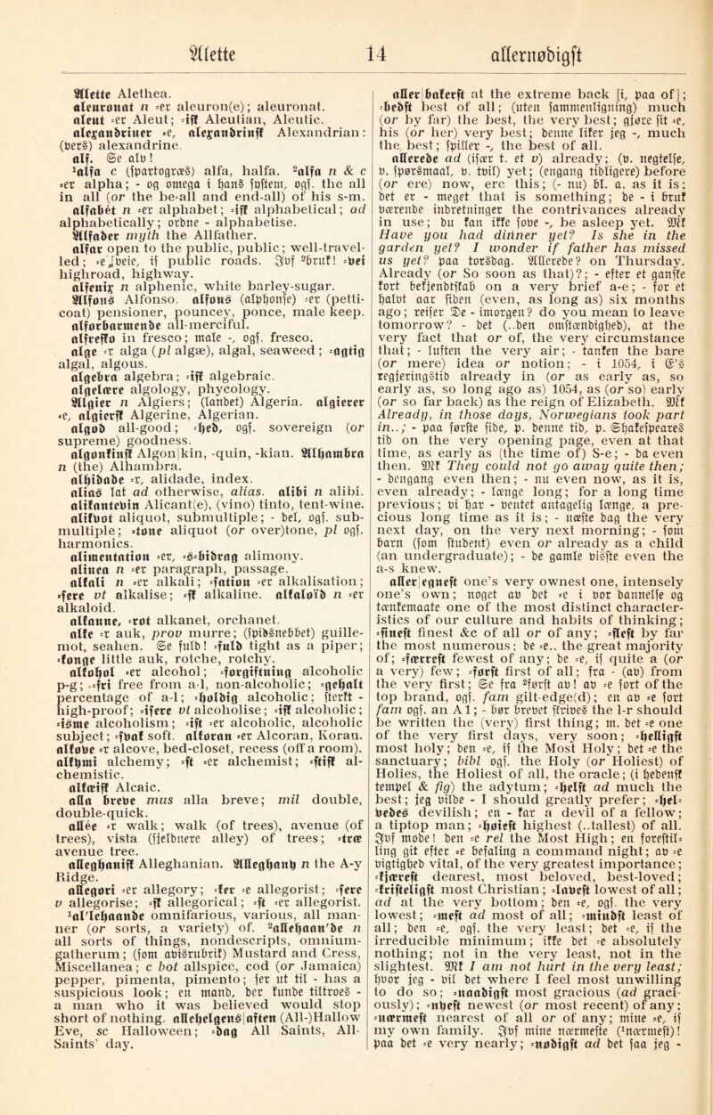 bilette Alethea. aleurøuat n -ex aleuron(e); aleuronat. aleut -ex, Aleut; =ifl Aleutian, Aleutic. olejanbriner =e, alepaubrinff Alexandrian: (Oer§) alexandrine, alf. <Se alti! 1olffl c (fpartogrce§) alfa, halfa. 2alfa n & c «er alpha; - og omega i pan§ fgftem, ogf. the all in all (or the be-all and end-all) of his s-m. alfabet n «er alphabet; «iff alphabetical; ad alphabetically; orbtte - alphabetise. Sltfober myth the Allfather. olfor open to the public, public; well-travel¬ led; «ejoeie, if public roads. 3of 2brut! «Oei highroad, highway. alfents n alphenic, white barley-sugar. Sllfoué Alfonso, alfønø (atpf)onfe) «er (petti¬ coat) pensioner, pouncey, ponce, male keep, olforbartnenbe all merciful, alfreffo in fresco; male ogf. fresco, alge =r alga (pl algæ), algal, seaweed ; «agtig algal, algous. algebra algebra; «iff algebraic, algelære algology, phycology. Sllgier n Algiers; (lanbet) Algeria, algtetet <e, nlgierft Algerine, Algerian. algob all-good; =ljeb, ogf. sovereign (or supreme) goodness. algoitftufl Algonjkin, -quin, -kian. Sllpambta n (the) Alhambra. alptbabe «r, alidade, index, ttltaå lat ad otherwise, alias, alibi n alibi. alifantcPin Alicant(e), (vino) tinto, tent-wine. alifPot aliquot, submultiple; - bet, ogf. sub¬ multiple; done aliquot (or over)tone, pi ogf. harmonics. alimentotion «er, =é«bt&rag alimony, alinea n --ex paragraph, passage, ttlfnli n =er alkali; =fation =er alkalisation; •fere vt alkalise; «ff alkaline, alfalølb n -ex alkaloid. alfanne, «rot alkanet, orchanet. alfc -x auk, prov murre; (fpib§nebbet) guille¬ mot, seahen. Se fulb! «fulb tight as a piper; donge little auk, rotche, rotchy. alfotjol «er alcohol; forgiftning alcoholic p-g; «fri free from a-1, non-alcoholic; =ge^alt percentage of a-1; «pølbig alcoholic; ftertt - high-proof; dfere vl alcoliolise; «iff alcoholic; déme alcoholism; =ift «er alcoholic, alcoholic subject; «føaf soft alloran «er Alcoran, Koran, allobe -x alcove, bed-closet, recess (off a room), alfpmi alchemy; ft «er alchemist; «ftiff al- chemistic. olfæiff Alcaic. ttHa bretoe mus alia breve; mil double, double-quick. allée «r walk; walk (of trees), avenue (of trees), vista (fjelbnere alley) of trees; «trir avenue tree. nHeglianiff Alleghanian. fHllcgfinup n the A-y Ridge. allegori =er allegory; fer =e allegorist; fere v allegorise; =ff allegorical; ft «er allegorist. foTlepaattbe omnifarious, various, all man¬ ner (or sorts, a variety) of. 2aHd)aan'be n all sorts of things, nondescripts, omnium- gatherum; (font at»i§rubril) Mustard and Cress, Miscellanea; c hot allspice, cod (or Jamaica) pepper, pimenta, pimento; fer ut til - has a suspicious look; en manb, ber lunbe tiltroeS - a man who it was believed would stop short of nothing. aKeljelgeuS]aften (All-)Hallow Eve, sc Halloween; «bag All Saints, All- Saints’ dajr. otterjbalerft at the extreme back [i, paa of]; --bebft best of all; (uten fammenliguing) much (or by for) the best, the very best; gjøre fit -e, his (or her) very best; bemte lifer jeg much the best; fpiker the best of all. aHerebe ad (ifeer t. et v) already; (t). negtelfe, 0. fpøråmaat, n. tail) yet; (engang tibligere) before (or ere) now, ere this; (- nu) bt. a. as it is; bet er - meget that is something; be - i feruf Ocerenbe inbretninger the contrivances already in use; bn fan iffe fotte be asleep yet. Sflit Have you had dinner yet? Is she in the garden yet? I wonder if father has missed us yet? paa tor»bag. 2lHetebe? on Thursday. Already (or So soon as that)?; - efter et ganffe fort befjenbtflab on a. very brief a-e; - for et paint aar fiben (even, as long as) six months ago; reifer 2>e - imorgen? do you mean to leave tomorrow? - bet (..ben omftcenbigpeb), at the very fact that or of, the very circumstance that; - luften the very air; - tanfen the bare (or mere) idea or notion; - i 1054, i regferingStib already in (or as early as, so early as, so long ago as) 1054, as (orso) early (or so far back) as the reign of Elizabeth. SJtf Already, in those days, Norwegians took part in..; - paa førfte fibe, p. bemte tib, p. Spafefpeare» tib on the very opening page, even at that time, as early as (the time of) S-e; - ba even then. 9ftf They could not go away quite then; - bengang even then; - nu even now, as it is, even already; - Iccttge long; for a long time previous; 0ipar - oentet antagelig loenge. a pre¬ cious long time as it is; - ncefte bag the very next day, on the very next morning; - font barn (font ftubent) even or already as a child (an undergraduate); - be gamle 0i§fte even the a-s knew. aHerfgneft one’s very ownest one, intensely one’s own; noget at) bet «e i Dor bannelfe og tcenfemaate one of the most distinct character¬ istics of our culture and habits of thinking; «ftneft finest &c of all or of any; «fleft by far the most numerous; be =e.. the great majority of; «fmrreft fewest of any; be --e, if quite a (or a very) few; «førft first of all; fra - (an) from the very first; <Se fra 2førft at)! at) «e fort of the top brand, ogf. fam gilt-edge(d); en an «e fort fam ogf. an Al; - bør brebet ffrioe§ the 1-r should be written the (verj') first thing; m. bet -e one of the very first days, very soon; «peHigft most holy; ben -e, if the Most Holy; bet =e the sanctuary; bibl ogf. the Holy (or Holiest) of Holies, the Holiest of all, the oracle; (i pebenff tempel & fig) the adytum; «pelft ad much the best; jeg nilbe - I should greatly prefer; =l)el« Pebeé devilish; en - far a devil of a fellow; a tiptop man; «Ijøieft highest (..tallest) of all. $0f mobel ben =e rel the Most High; en foreftib ling git efter =e befaling a command night; an =e Oigtigpeb vital, of the verj7 greatest importance; djameft dearest, most beloved, best-loved; -frifteligft most Christian; daPeft lowest of all; ad at the very bottom; ben «e, ogf. the very lowest; «rneft ad most of all; «minbft least of all; ben «e, ogf. the very least; bet -e, if the irreducible minimum; iffe bet «e absolutely nothing; not in the very least, not in the slightest. fOtf I am not hurt in the very least; poor jeg - nit bet where I feel most unwilling to do so; «naabigft most gracious (ad graci- ousty); «npeft newest (or most recent) of any; «uærmeft nearest of all or of any; mine =e, if my own family. $of mine ncermefte (foevrmeft)! paa bet =e very nearly; «nøbigft ad bet faa jeg -