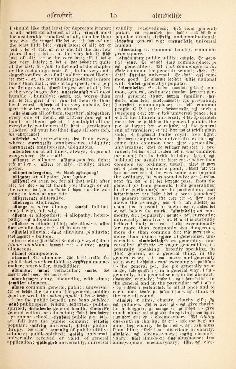 I should like that least (or deprecate it most) of all; =ofteft ad oftenest of all; =riiigcft most inconsiderable, smallest of all, smaller than any &c. ©e “hinge! iffe bet -e, ogf. font ad not the least little bit; =feneft latest of all; bet er førft i be =e aar, at it is not till the last few years that; i bet =e at the very latest; =ftbft last of all; ben *e the very last; iffe i bet =e not very lately; p. bet =e (paa bøb§Ieiet) quite at the last; til - fam to the end of the chapter or the reckoning; nente til to the very end; 'fttareft swiftest &c of all; ad ifcer: most likely; jeg tror at., to my thinking nothing is more likely than that..; font - at top speed; on a pop (or flying) visit; =fturff largest &c of all; ben ■e the very largest &c; unberbnntgft a(d) most humble (..humbly); =Prrrft, ogf. worse than all; la bem gjøre fit =e! fam let them do their level worst! -pberft at the very outside, &c; gjøre mit =e try my very utmost. nHejfntmtten all (of them, together), altogether, every one of them; ont pcrfoner fam ogf. all hands of them; gobnat, -1 goodnight all (or everybody, gentlemen all); ffaal, -! gentlemen (..ladies), all your healths! =ftag3 all sorts (of). @e ^Hepaanbe! aHeftebé ad everywhere; =fra from every¬ where; =nctrPctrelfe omnipresence, ubiquity; =n(rrt)ttrcH&e omnipresent, ubiquitous. aCc fiber ad at all times, always; =Pegttc ad everywhere. @e oneralt! alliance =r alliance. aØinné pop free fight; rpfe nt i en -. affiere vt ally; =rt ally; allied power. anigafionéreøntng. @e blanbing§tegning! alligator =er alligator, fam ’gator. allifePef ad even so, for all that, still; after all; ®e ffal - pa taf thank you though or all the same; ba pan nu ffulbe t. bpen - as he was going to town at any rate. nUitererenbe alliterative. nHobroger Allobroges. allonge =r mere allonge; =parpf full-bot- tom(ed wig), full wig. attopat =er allopathist; =t allopathy, hetero- pathy; =tf! allopathical. affubere vi allude [tit to]; ntbe allusive. affu= ftoit =er allusion; meb - tit in a-n to. nHubial alluvial; daub alluvium, pi alluvia; labtliggenbe - bottom. aim =et elm; (ftorbtabet) Scotch (or wych)elm : Ulmus montana; bebo^et meb - elmy; =agtig ulmaceous. alntngt omnipotence. almanal --fet almanac. Qbf for§! trpffe det fig tell stories or taradiddles ; drpffer almanac- maker; story-teller, taradiddler. almanua; utaal vernacular; -mote. 6e ma§femøte! 'Pet. ©e tanbebei! alrac Pcbofct elmy, abounding with elms; damilicn ulmaceæ. almén common, general, public; universal; bet =e bebfte the common (or general, public) good or weal, the sains populi; t. bet =e bebfte, ogf. for the public benefit, pro bono publico; =nanb public spirit; befjcelet (..biftert) ab - public- spirited; =befinbenbe general health; 'bamtelfe general culture or education; ffote f. ben pøiere - grammar school; =eienbom public p-y; bli-, ogf. fall into the public domain; =fottclig popular; =folfe!ig universal; 'folelfe philan¬ thropy. @e =aanb! =gat>ttltg of public utility; salutary; public-spirited; =gptbig universal, universally received or valid, of general application; 'gplbtgpeb universality, universal validity, receivedness; =øeb cone (general) public; en begibenpeb, fom pabbe =en§ bifalb a popular event; drtfteltg undenominational; downing general r-g; 'tnenneffeltg universal human. almcmttug =er common land(s); common; prov square. almén|nøttc public utility; «npfftg. ©e =gabn« lig! =fa«b!. ©e =aanb! =fatl commonplace, pi ogf. generalities. Talk commonplaces to; 'ffolc common (or general) school; teb. ©e =fat§! =f«t»tng universal, ©e =fat§! =bcl com¬ mon good, ©e ahnen(e bebfte)! =btlje national will; djubet (generally) popular. 1almtnbeltg. ©e almén! (ntotfat: fjelben) com¬ mon, general, ordinary; (ntotfat: feetegen) gen¬ eral, generic; (fjenbt, “ppppig) familiar; (per= flenbe, alminbelig forelommenbe) ogf. prevailing; (forterffet) commonplace; =e foil common people, C. P.; en faa - forbmntnelfe, ogf. such a sweeping c-n; ben =e freb universal peace; ben =e lirte the Church universal; =t top sp scratch race; bet =e publifum the general public, the p-c at large; ben =e reifenbe, ogf. the general run of travellers; =e feil (ifcer motfat Icefeit) plain sails; =t flag§maal battle royal, free fight; - ftemmeret popular (or universal) s-e; bti -, ogf. come into common use; gjøre - generalise, universalise; ffreet og bettager bar (bet) =e, pre¬ vailed ; bet bar 4, at bruben to! it wTas common (or usual) for the bride to take; - po§, t, ogf. habitual (or usual) to; bebre enb -t better than common (or ordinary, usual); gjøre nt mere enb =t („tøie fig) strain a point; i pbert falb bar pan nt mer enb -t, he was some one beyond the ordinary, he was somebody; gaa (..rcefon= nere) fra bet =e til bet feeregne pass., from the general (or from generals, from generalities) to the particular(s) or to particulars; pani betragtninger bar polbt t bet =e, wyere (couched) in general terms; iffe ober bet =e, ifcer: not above the average; fom -t (i flite tilfeetbe) as usual (as is usual in such cases); unber bet =e, ogf. below the mark. 2almittbeltg ad com¬ monly, &c; popularly; ganffe -, ogf. currently; universally; man tror -, at, bl. a. it is currently believed that; mer enb - farlig exceptionally (or more than commonly &c) dangerous, more d-s than common &c; tale mere enb -, more than usual; =gjøre vt generalise, uni¬ versalise. almtttbeltgpeb =er generality, uni¬ versality; nbeftemte =er vague generalities; i - generally (speaking), broadly speaking, in (the) general, as a general thing, in the general case; og i - om binteren and generally so in w-r; t abfolut - cont sweepingly; publifum i - the general p-c, the p c generally or at large; tale ganffe i -, in a general way; i fin - generally, in a general sense, in the abstract; (fbcebenbe) vaguely; baabe i - og i fcerbeTe§peb, in the general and in the particular; taf t. alte i - og enpber i feerbele§peb, to all at once and to each one; toenfe p. fafett i fin -, ogf. think of the m-r all round. almtéfe =r alms, charity, charity gift; fig ogf. pittance. 3bf vi lebe! gi -, ogf. give charity (to a beggar); gi mange =r, gi meget i - give much alms; bet at gi =(r) almsgiving; fom ligner (..minber om) en - eleemosynary. fDlf Giving one-tenth in charity; be om - ask (or beg) an alms, beg charity; be pant om -, ogf. ask alms from him; utbele fom - distribute in charity. alntiéfe=, ogf. eleemosynary; =ngtig eleemos¬ ynary; -blot alms-box; =l)ué almshouse; dent alms(wro)man, eleemosynary; difte, ogf. elec-