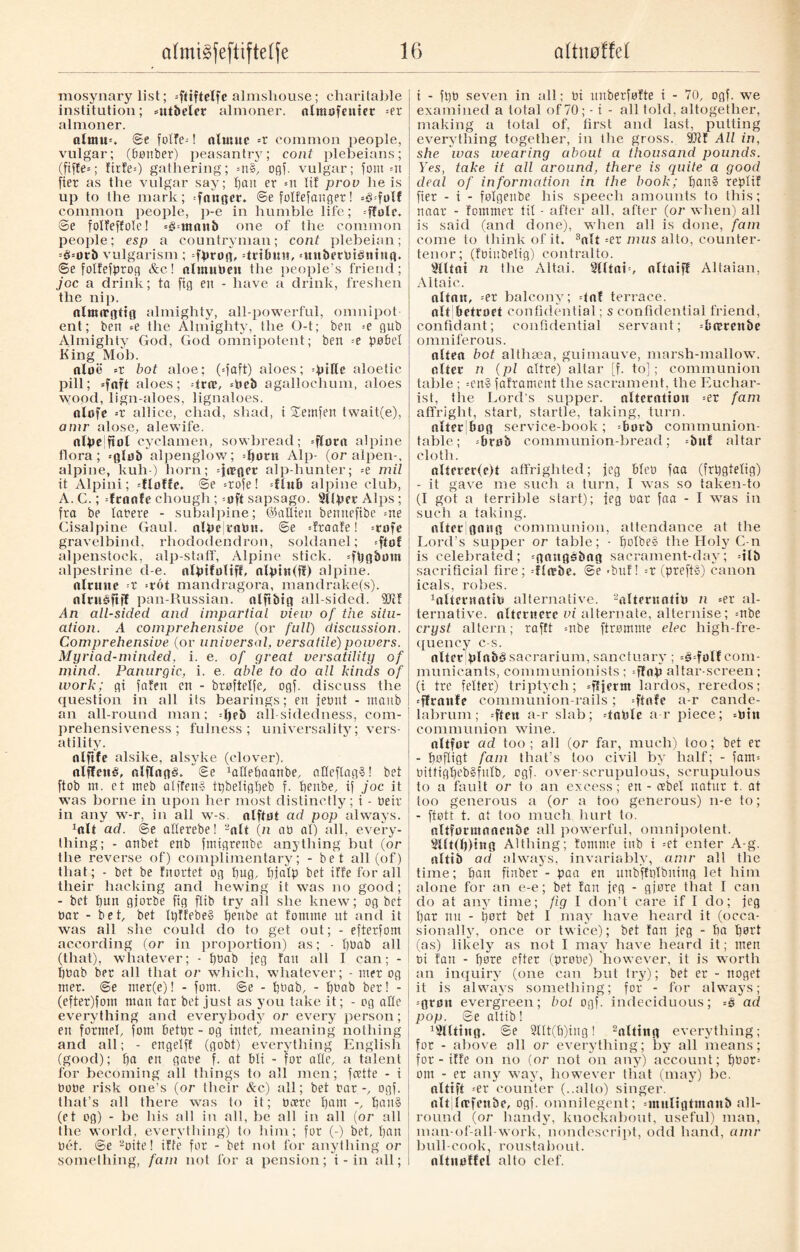 mosynary list; =ftiftelfe almshouse; charitable institution; *ut&eler almoner, almofenicr =er almoner. altmm @e foITe-! almuc =r common people, vulgar; (bønber) peasantry; coat plebeians; (fiffe*; firfe*) gathering; =n§, ogf. vulgar; font =tt fier as the vulgar say; pan er =n It! prov he is up to the mark; ganger. ©e folfefanget! *g=folf common people, })-e in humble life; =ffolc. ©e folfeffole! *§=tttattb one of the common people; esp a countryman; coat plebeian; =é*otb vulgarism ; fprog, dribim, =uitberbténtttg. ©e fotfefprog &c! nlutubeu the people’s friend; joc a drink; ta fig en - have a drink, freshen the nip. nlttutgtig almighty, all-powerful, omnipot ent; ben =e the Almighty, the O-t; ben =e gub Almighty God, God omnipotent; ben =e pøbel King Mob. aloe *t hot aloe; (*faft) aloes; -\>\He aloetic pill; =foft aloes; drat, =beb agallochum, aloes ! wood, lign-aloes, lignaloes. alofe *r allice, chad, shad, t Xemfen twait(e), amr alose, alewife. alpe|ftol cyclamen, sowbread; =flottt alpine flora; =gfo& alpenglow; dtorn Alp- (or alpen-, alpine, kuh) horn; alp-hunter; =e mil it Alpini; dloffe. ©e =rofe! dlub alpine club, A. C.; fraofe chough; =oft sapsago. Sliper Alps; fra be latere - subalpine; ©allien bennefibe =ne Cisalpine Gaul, alpe mbit. @e draafe! =rofe gravelbind, rhododendron, soldanel; *fitot alpenstock, alp-staff, Alpine stick. =fijg&mn alpestrine d-e. alptfoltff, alpin(fl) alpine. nltmte r >rot mandragora, mandrake(s). nlruåftff pan-Russian, nlftbtg all-sided. 9Jit An all-sided and impartial view of the situ¬ ation. A comprehensive (or full) discussion. Comprehensive (or universal, versatile)powers. Myriad-minded, i. e. of great versatility of mind. Panurgic, i. e. able to do all kinds of work; gi fnten en - brøftetfe, ogf. discuss the question in all iis bearings; en fetmt - tttanb an all-round man; -t)?b all sidedness, com¬ prehensiveness; fulness; universality; vers¬ atility. nlftfe alsike, alsyke (clover). nlffcné, alflagå. ©e 1attet)aanbe, atteftag§! bet ftob nr. et meb atffenS tpbetigpeb f. peitbe, if joc it was borne in upon her most distinctly; i - beir in any w-r, in all w-s. alftot ad pop always. 1oIt ad. ©e allerebe! 2alt (n an al) all, every¬ thing; - anbet enb fmigrenbe anything but (or the reverse of) complimentary; - bet all (of) that; - bet be fnortet og pug, pjatp bet iffe for all their hacking and hewing it was no good; - bet pun gjorbe fig ftib try all she knew; og bet bar - bet, bet Ipffebe§ peube at fornine nt and it was all she could do to get out; - efterfom according (or in proportion) as; - t)bab all (that), whatever; - pbab jeg fan all I can; - pbab ber all that or which, whatever; - nrer og met. ©e mer(e)! - fom. ©e - tjbab, - pbab ber! - (efter)fom man tar bet just as you take it; - og alte everything and everybody or every person; en formel, fom betpr - og intet, meaning nothing and all; - engelff (gobt) everything English (good); pa en gabe f. at Mi - for atte, a talent for becoming all things to all men; fcette - i bobe risk one’s (or their Ac) all; bet bar-, ogf. that’s all there was to it; bcere pant -, pan§ (et og) - be his all in all, be all in all (or all Ihe world, everything) to him; for (-) bet, pan bét. ©e 2oite! iffe for - bet not for anything or something, fain not for a pension; t - in all; i i - fpb seven in all; bi unberføfte i - 70, ogf. we examined a total of 70; -t - all told, altogether, making a total of, first and last, putting everything together, in the gross. 9Jff All in, she was wearing about a thousand pounds. Yes, take it all around, there is quite a good deal of information in the book; pan» reptif fier - t - folgenbe his speech amounts to this; naar - fommer tit - after all, after (or when) all is said (and done), when all is done, fam come to think of it. 3alt =er mus alto, counter¬ tenor; (foinbelig) contralto. SUtni n the Altai. Slltab, altaifl Altaian, Altaic,. altan, =er balcony; dnf terrace, alt Petroet confidential; s confidential friend, confidant; confidential servant; =brerenbe omniferous. olfea bot althæa, guimauve, marsh-mallow, alter n (pl attre) altar [f. to]; communion table ; =en§ faframent the sacrament, the Euchar¬ ist, tire Lord’s supper, alteration =er fam affright, start, startle, taking, turn. alter bog service-book ; =borb communion¬ table; =brob communion-bread; =buf altar cloth. alfcrcr(e)t affrighted; jeg Meb faa (frpgtetig) - it gave me such a turn, I was so taken-to (I got a terrible start); teg bar faa - I was in such a taking. alter gang communion, attendance at the Lord’s supper or table; - potbe§ the Holy C-n is celebrated; =ga:tgsfcag sacrament-dav; =tlb sacrificial fire; -ffo‘be. ©e <buf! --X (prefts) canon icals, robes. ^Iternatib alternative. 2altmsotib n =er al¬ ternative. alternere vi alternate, alternise; =nbe cryst altern; rafft =nbe ftrømme elec high-fre- quency c-s. alter plab§sacrarium, sanctuary ; =3=folf com¬ municants, communionists; qlnp altar-screen; (i tre fetter) triptych; qljerm lardos, reredos; *ffranfe communion-rails; =ftnfe a-r cande¬ labrum ; =ften a-r slab; doble a-r piece; =bht communion wine. altfor ad too; all (or far, much) too; bet er - pøfligt fam that’s loo civil by half; - ?am= bittigpeb§futb, ogf. over-scrupulous, scrupulous to a fault or to an excess; en - æbel natur t. at too generous a (or a too generous) n-e to; - ftøtt t. at too much hurt to. altformaacnbe all powerful, omnipotent. 2Ut(l))ttig Althing; fomnie tub i =et enter A-g. altib ad always, invariably, amr all the time; pan ftnber - paa en unbffplbning let him alone for an e-e; bet fan jeg - gjøre that I can do at any time; fig I don’t care if I do; jeg par uu - port bet I may have heard it (occa¬ sionally, once or twice); bet fan jeg - pa port (as) likely as not I may have heard it; men bi fan - pore effet (probe) however, it is worth an inquiry (one can but try); bet er - noget it is always something; for - for always; =grint evergreen; boi ogf. indeciduous; =s ad pop. ©e altib! fitting, ©e 2ttt(p)ing! 2alting everything; for - above all or everything; by all means; for - iffe on no (or not on any) account; pbot= om - er any way, however that (may) be. alttft =er counter (..alto) singer, oltjlæfenbe, ogf. omnilegent; unitligtmanb all¬ round (or handy, knockabout, useful) man, man-of-all work, nondescript, odd hand, amr bull-cook, roustabout, altmdfel alto clef.