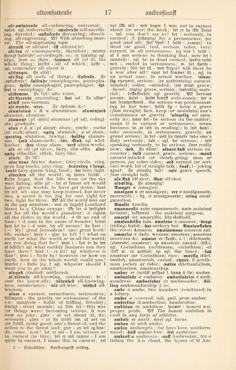nltjomfnttenbe all-embracing, universal; - natur, ogf. universality; «øpøfrenbc self-sacrific¬ ing, devoted; «upflufenbc devouring; absorb¬ ing, all-engrossing. 9Jlf With absorbing inter¬ est. The all-engrossing topic. nltruift =er altruist; \ff altruist(ic). nit fan cj consequently, therefore; (minbre firengt fluttenbe) accordingly, so; (t). ftutning) ogf. ergo, fam so then; «fnmmen all (of it), the whole thing; boitfet - all of which; Ijuffe ogf. remember all about it. nltfnttger* @e oltift! nitjflnfl all sorts of things; «ftufenbe. @e «opfhtfenbe! «fptfenbe omniphagous, pantopha- gous; «fpifer omniphagist, pantophagist; =fpt« fed n omniphagy, &c. nltftemme. @e ®att! alto voice, nltjftbrenbe overruling; «ftøt ad. @e alftøt' nltbff pan German. nlt|(tten&e, «æter. @e =fptfenbe Ac! ntuminium c & n aluminium, nlumttqorb alumina, alumine. nlumnué (pi =mner) alumnus (pi -ni), collegi¬ ate; graduate. nluit c & n (pl aluner) alum; renefte - roche (or rock)-alum; -nfltifl alumish; t vt alum; «gntbing alutation, tawing; bølbtg alumin¬ ous; «jørb alum-earth; «lær, «fftnb, ogf. wliit- leather; =ften stone alum; «øcrf alum-works. nib =er elf (pi elves\ fairy, dim elfin. albe= nflttfl elfin-like, elfish, fairy like. nlDcb. ®e 2al! nlUc bnné fairies’ dance; fairy|circle, -ring, prov hag-tracks, pixy-ring; «brottmtig (fottge, «Innb) fairy queen (king, land); «let fairy light. nlberben all the world; og fjonen trobbe, - jfitlbe forgaa, that the lifts were (or the sky was) falling; tulbe git - for at lomme neb would have given worlds to have got down; fgmb tre bet, nét - one may keep counsel, but never two, a secret is too big for one, right for two, tight for three. 3CRI All the world was out in the gag sunshine; - mot ett bagatel Lombard Street to a China orange; iffe for =§ f)erltgf)eb not for all the world’s grandeur; =§ rigbom all the riches in the world; <§ tib no end of time; i =§ natm in the name of wonder; fortcel bam bet ba i *§ itatm, by all means! bn ftore -1 i -! My! great Jerusalem! (my) great Scott! Oh, snakes! f)bab i - gjør bu bet f.? what on earth (or what the world or in all the world) are you doing that for? f)bab i - fan be ba brr at beftifte? ogf. what earthly business can they have there? bbab i - er bet? ogf. whatever is that?; bbor i - fnnbe bu ? however (or how on earth, how in the whole world) could you? bborfor i - ffulbe jog..? ogf. whyever should I want you to go away? nltiguft (eloeblceft) nettlerash. nl|bibeube all-knowing, omniscient; be - cont tlie know-alls; =btbcttl)eb all-knowing- ness, omniscience; «bié all-wise; «biéljcb all¬ wisdom. nlbot n earnest, earnestness, seriousness; ftiflingen§ - the gravity (or seriousness) of the s-n; manglenbe - habit of trifling, frivolity; febetigt - strict morals; nu bleb bet - this was (or things were) becoming serious, it was now no joke; gjøre - ab set about (it, Sec) seriously; gjøre - ab fin trufel out, at act on (or fulfil, make good) one’s threat of, suit the action to the threat and; gjør - ab bet og font! do come, now! bet er mit - I am serious or in earnest (in this); bet er mit ramme - I am quite in earnest, I mean this in earnest; bet 2 — s33rbnilbfen: fftorfbengelff orbbog. bar iffe mit - meb bogen I was not in earnest about (or over) the book; bet er ba iffe ®ere§ -/ ogf. you don’t say so? for - seriously, in earnest; (f. beftanbig) for a permanence, for good (and all). Qbf 2fpøl! f. fufbt (..ramme) - in dead (or good, real, serious, sober, very) earnest, in all seriousness; jeg frot f. fufbt-, at I am serious in thinking that; mene bet i rammefte ogf. be in dead earnest; fpofen enbte meb ended in seriousness; m. bet ftørfte - gravely; bltr bet til - meb frigen? will there be a war after all? naat bet fornmer til ogf. in an actual case; in actual warfare. ’nlPor» (tg earnest, serious; (ab aanb§retning) earnest- minded; sober, -minded; (om mine) grave; -faced; (bigtig) grave, serious; (ecefentlig) mate¬ rial; - beffaffenpeb, ogf. gravity. fDif Serious poems; patot palbt fotniff serio-comic; bet «e bar fremfjetffenbe.. the serious was predominat¬ ing in her tone; Ijofbe fig - keep a grave (fam straight) face, keep (or maintain) one’s countenance or gravity. 2nlbørltg ad earn¬ estly Ac; rnene bet - be serious (in the matter), mean it in earnest or seriousness; mean business [m. at Icefe in reading]; ta (bet, fjam) - take seiiously, in seriousness, gravely, au grand sérieux; ta bet - meb fin tjenefte take one's duty seriously; tale -, ogf. be serious; - tatt speaking seriously, to be serious, fam really now; «peb. @e albor! nlboréjbtjft serious en¬ counter; «fulb earnest, grave, serious; «tttnttb earnest-minded (or steady-going) man or person, ,/oc sober-sides; «ørb earnest (or seri¬ ous) word, bit of straight talk; =funl; i - joking apart. ®e alborlig tail! dale grave speech, fam straight talk, nlblffub elf-shot; utt elf-shot, nlbndbtg. ©e almcegtig! Slmager n Amag(er). nntnlgnm n =er amalgam; «ere v amalgamate, mercurify; - fig, «§ amalgamate; «ertng amal¬ gamation. Stmnlie Amelia. nmnmtenft§ «enfer amanuensis; univ assistant lecturer; boftoren§ - the assistant surgeon, nmarpl «ler amaryllis, lily-daffodil, nmafønbclftn inia. nmnfone =r amazon ; brngt (riding) habit; =(>nt archery hat. Slmnfønfløben the (river) Amazon, nmnfonmnur amazon ant. ntnnlricc =r (lady, woman) amateur ; amateur musician &c. amatør =er (funft=, o. I) dilettante, (utøbenbe) amateur; sp amateur, casual; (feil«), ogf. Corinthian yachtsman, Corinthian; «er (foil m. en pa§fion) sp ogf. the fancy; «løp amateur (or Corinthian) race; «mieéftg dilet¬ tantish, amateurish, casual; «rtjtter, if gentle¬ man jockey or rider; «beefett (lilettant(e)ism, amateurism, amateurship. ntttbnr =er (ru§fiff paffjuS f. pamp A tin) amber, nrøbnøfnbe =r embassy, nmbnSfnbrice =r amb¬ assadress. nmbnéfnbør «er ambassador; «fttl« ling ambassadorship [i to]. nrnbe =r ambe, two numbers (combined) in a lottery. amber «e (covered) tub, pail, prov amber, nmberltue (h)amberline, hambroline. nmbition =er ambition; bonnet - honest a-n, proper pride. Dff The honest ambition to excel in ang form of athletics. nmbolt -er anvil; anat ogf. incus, nmbon =er arch ainbo. umbra ambergris ; hot boys’love, southern¬ wood; «buff amber-tree; «fett ambreine. nmbrofi n ambrosia; =nnff Ambrosian; ben »e loofang the A-n chant, the hymn of St Am-