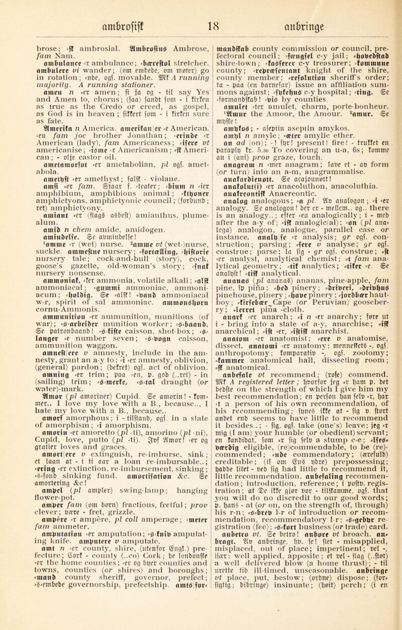 brose; =ff ambrosial. SltttbrofhtS Ambrose, fam Nam. ambulance =r ambulance; =6icrcftol stretcher, ambulere vi wander; (om embebe, om møter) go in rotation; =nbe, ogf. movable. 5011 A running majority. A running stationer. nntcn n =er amen; ft ja og - tit say Yes and Amen to, chorus; (faa) fanbt fom - t firfeu as true as the Credo or creed, as gospel, as God is in heaven ; filfert fom - i firfen sure as fate. Slmerifn n America. antertfnnSer -e American. =ett fam joc brother Jonathan; =erinfee -t American (lady), fam Americaness; dfcre vt americanise ; dome -t Americanism; =ff Ameri¬ can; - otje castor oil. omctnmorfot »er ametabolian, pi ogf. amet- abola. nmetpft «er amethyst; fatft - violane. nmft =er fam. ©taar f. dealer; =btum n dcr amphibium, amphibious animal; =ftponec ainphictyons, amphictyonic council; (forbunb; ret) amphictyony. amtant --er (flag§ a§beft) amianthus, plume- alum. amtb n chem amide, amidogen. nmtnbelfe. ©e abmittbelfe! 'fltntne -x (wet) nurse. 2nmme vt (wet-)nurse, suckle, amraeftue nursery; =føriæHtttg, Tjtffarie nursery tale; cock-and-bull (story), cock, goose’s gazette, old-woman’s story; »fnaf nursery nonsense. nmtmmtaf, der ammonia, volatile alkali; =nlff ammoniacal; =gmnmi ammoniac, ammoni- acum; Tjolbig. @e =alff! »banb ammoniacal w-r, spirit of sal ammoniac, ammonsfumt cornu-Ammonis. ammunition =er ammunition, munitions (of war); =Omrbeiber munition worker; =3»baanb. ©e patronbaanb! =3difte caisson, shot-box; langet »e number seven; ^bogtt caisson, ammunition waggon. amneftiere v amnesty, include in the am¬ nesty, grant an a-y to ; d =er amnesty, oblivion, (general) pardon; (befret) ogf. act of oblivion. naming =er trim; paa =en, p. gob (..ret) - in (sailing) trim; »§inerfc, =Odal draught {or water)-mark. Slmot {pi amoriner) Cupid, ©e antorin! - font» mer.. 1 love my love with a B., because.., I hate my love with a B., because.. amotf amorphous; t - titftaub, ogf. in a stale of amorphism ; -i amorphism. amotin =er amoretto {pi ti), amorino {pi -ni), Cupid, love, putto {pi -ti). $bf 2(mor! =er og gratier loves and graces. amott|ere v extinguish, re-imburse, sink; et taait at - i ti aar a loan re imbursable..; =erittg =et extinction, re-imbursement, sinking; =§=fcmb sinking fund, amortifotion &c. @e amorteriug &c! ampel {pi ampler) swing-lamp; hanging flower-pot. outlet fam (cm born) fractious, fretful; prov clever; Deere - fret, grizzle. ampere --t ampere, pi coll amperage; meter fam ammeter. amputation =er amputation; -édutb amputat¬ ing knife, amputere v amputate. amt n -er county, shire, (ritenfor @ngl.) pre¬ fecture; (Sort - county (..co) Cork; be ionbonffe =er the home counties; =er og bper counties and towns, counties {or shires) and boroughs; =maub county sheriff, governor, prefect; »$=embebe governorship, prefectship. arntå for» maitbffob county commission or council, pre- fectoral council; =fæugfel c-y jail; «poPcbftab shire-town; 'foéferer c-y treasurer; dommutte county; =repra,fentant knight of the shire, county member; »refolution sheriff’s order; ta - paa (en barnefar) issue an affiliation sum¬ mons against; =fpfef)ué c-y hospital; ding, ©e dormanbffab! =Pté by counties, amulet der amulet, charm, porte-bonheur. '2lmur the Amoor, the Amour. 2amur. ©e mpffe! ampfoå; - afeptiu aseptin amykos. anti)l n amyle; »nder amylic ether, an ad (on); -! fpr! present! fire! - truffet en paraplp fr. 5.so To covering an u-a, Cs; fomme an i (ant) prov graze, touch. anagram n =mer anagram; lobe et - ab form (or turn) into an a-m, anagrammatise, anafarbteufltt. ©e acajounøtt! auafolut(i) =er anacoluthon, anacoluthia. anafreontiff Anacreontic, analog analogous; -a pi 21b analogon ; d =er analogy, ©e analogon! ber er - meHem.. og.. there is an analogy..; efter »en analogically; i - meb after the a-y of; dff analogic(al); =on {pi ana» lega) analogon, analogue, parallel case or instance, nuolp fe =t analysis; gr ogf. con¬ struction; parsing; »fere v analyse; gr ogf. construe; parse; la fig - gr ogf. construe; »ft =er analyst, analytical chemist; A fam ana¬ lytical geometry; dtf analytics; difer =e. ©e analpft! dtff analytical. anattasi {pi anana§) ananas, pine-apple, fam pine, fp pina; »beb pinery; »briberi, »brit>l)Uå pinehouse, pinery; »pobe pinery ; »jorbba?r haut¬ boy; »firfeba?r^Cape (or Peruvian) gooseber¬ ry; derret pina -cloth. nnarf »et anarch; d n »er anarchy; fore ut i - bring into a state of a-y, anarchise; »ifl anarchical; sift =er, dftifl anarchist. auotom »er anatomist; sere v anatomise, dissect, anatomi =er anatomy; menneifet§ogf. anthropotomy; fomparatio ogf. zootomy; stammer anatomical hall, dissecting room; sf| anatomical. anbefale vt recommend; (rofe) commend. 2Jlf A registered letter; pborfor jeg »r pam p. bet bebfte on the strength of which i give him my best recommendation; en perfon pan felb »r, par d a person of his own recommendation, of his recommending; fpne§ iffe at - fig b. ftort anbet eub seems to have little to recommend it besides,.; - fig, ogf. take (one’s) leave; jeg =r mig (I am) your humble (or obedient) servant; en fanbibat, fom =r fig felb a stump c-e; 4feé» Pærbig eligible, (re)commendable, to be (re)- commended; snbe commendatory; (cerefutb) creditable; (if out @n§ pbre) prepossessing; pabbe litet - beb fig had little to recommend it, little recommendation, anbefaling recommen¬ dation; introduction, reference; i poftb. regis¬ tration; at ®e iffe gjør bor - tilffamme, ogf. that you will do no discredit to our good words; p. pang - at (or on, on the strength of, through) ids r-n; »s»breb 1-r of introduction or recom¬ mendation, recommendatory l r; »g»gebpr re¬ gistration (fee); »é»ført business (or trade) card. aubetro vt. ©e betro! nr.bore vt broach, an» bragt. 2tb anbringe, pb. fe! ftet - misapplied, misplaced, out of place; impertinent; be! ifeer: well applied, apposite; et Del - flag (..fløt) a well delivered blow (a home thrust); - til urette tib ill-timed, unseasonable, anbringe vt place, put, bestow; (orbne) dispose; (for» figtig; bibringe) insinuate; (pøit) perch; (i en