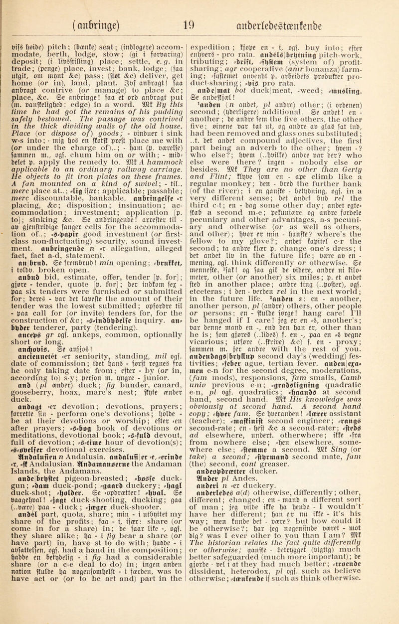 bif§ poibe) pitch; (bcenfe) seat; (inblogere) accom¬ modate, berth, lodge, stow; (gi i forbariug) deposit; (i libéftittiug) place; settle, e.g. in trade; (penge) place, invest; bank, lodge; (faa utgit, om mpnt &c) pass; ([tøt Ac) deliver, get home (or in), land, plant, $bf anbragt! faa anbragt contrive (or manage) to place Ac; place, Ac. @e anbringe! faa et orb anbragt put (m. banffetigpeb: edge) in a word. 9kf Éy this time he had got the remains of his pudding safely bestowed. The passage was contrived in the thick dividing walls of the old house. Place (or dispose of) goods; - binbuer i sink w-s into; - mig po§ en ffotff preft place me with (or under the charge of)..; - pant (p. bcerelfe) fatnmen nt., ogf. chum him on or with; - mib= belet p. apply the remedy to. 9kf A hammock applicable to an ordinary railway carriage. He objects to fit iron plates on these frames. A fan mounted on a kind of swivel; - til.. mere place at..; ffigifeer: applicable; passable; mere discountable, bankable, anbringelfe =r placing, &c; disposition; insinuation; ac¬ commodation ; investment; application [p. to]; sinking &c. @e anbringenbe! arrefter til - ab gjenftribige fanger cells for the accommoda¬ tion of..; «gspapit good investment (or first- class non-fluctuating) security, sound invest¬ ment. anbringenbe n «r allegation, alleged fact, fact a-d, statement. anibrnb. @e frembrub ! min opening; «brulfct, i tolbb. broken open. anbub bid, estimate, offer, tender [p. for]; gjøre - tender, quote [p. for]; ber inbtom fep - paa six tenders were furnished or submitted for; here» - bar bet labefte the amount of their tender was the lowest submitted; opforbre tit - paa call for (or invite) tenders for, for the construction of &c; =£btnbbpbdfe inquiry. att= bpber tenderer, party (tendering). oncepé gr ogf. ankeps, common, optionally short or long. anepoPté. ©e anfjo§! anciennetét =er seniority, standing, mil ogf. date of commission; ibet pan§ - forft regneS Jra he only taking date from; efter - by (or in, according to) s-y; perfon rrt. pttgre - junior. anb (pi ember) duck; fig bunder, canard, gooseberry, hoax, mare’s nest; f!l)te ember duck. anbngt =er devotion; devotions, prayers; forrette fin - perform one’s devotions; poibe - be at their devotions or worship; efter «en after prayers; *£*bog book of devotions or meditations, devotional book; *§*fulb devout, full of devotion; =3*ttme hour of devotion(s); *é*øPeIfer devotional exercises. 2lnbttlufmt n Andalusia. attbaluft|er =e, *ett«be «r, *ff Andalusian, ftfnbnmanøerue the Andaman Islands, the Andamans. anbejbrpftct pigeon-breasted; *bøéfe duck- gun; «barn duck-pond; *ganrb duckery; 4)agl duck-shot; spolber. @e «opbreetter! *ppal. @e baagepbat! *}agt cluck shooting, ducking; gaa (..bcere) paa - duck; =jn?ger cluck-shooter. aitbél part, quota, share; mitt - i utbpttet my share of the profits; faa - i, ifeer: share (or come in for a share) in; be faar life -, ogf. they share alike; pa - i fig bear a share (or have part) in, have st to do with; paObe - i abfattelfen, ogf. had a hand in the composition; pabbe en betpbelig - i fig had a considerable share (or a c-e deal to do) in; ingen anben nation ffulbe pa nogenfompelft - i feerben, was to have act or (or to be art and) part in the expedition; fjøpe en - i, ogf. buy into; efter enpberS - pro rata, attbélbibrptutug pitch-work, tributing; *brtft, *fpftcm (system of) profit- sharing ; agr cooperative (ahir bonanza) farm¬ ing; «fqffemet anbenbt p. arbeibetS probufter pro¬ duct-sharing; =piå pro rata. anbcjtnot bot duckjmeat, -weed; *ntuåltng. ©e aubeff jeet! ^ubett (n anbet, pi anbre) other; (i orbenen) second; (pberligere) additional, ©e anbet! en - another ; be anbre fern the five others, the other five; øinene bar tat at, og anbre ab gla§ fat tub, had been removed and glass ones substituted ; ..t. bet anbet compound adjectives, the first part being an adverb to the other; pbem -? who else?; Pbem (..pbilfe) anbre bar ber? who else were there ? ingen - nobody else or besides. 9k! They are no other than Gerty and Flint; flpbe font en - ape climb like a regular monkey; ben - breb the further bank (of the river); i en gaitffe - betpbning, ogf. in a very different sense; bet anbet bub rel the third c-t; en - bag some other day; anbet egte= ffab a second m-e; pefuuiccre og anbre forbele pecuniary and other advantages, a-s pecuni¬ ary and otherwise (or as well as others, and other); pbor er min - panffe? where’s the fellow to my glove?; anbet fapitel c-r the second; ta anbre fleer p. change one’s dress; i bet anbet lib in the future life; bcere ab en - mening, ogf. think differently or otherwise. ©e menneffe, 1fal! og faa gif be'bibere, anbre ni fito« meter, oilier (or another) six miles; p. et anbet fteb in another place; anbre ting (..pofter), ogf. etceteras; i ben - berben rel in the next world; in the future life. 2aitben s: en - another, another person, pi (anbre) others, other people or persons; en - ffulbe forge! hang care! I’ll be hanged if I care! jeg er en «§, another’s; bar benne manb en -, enb ben pan er, other than he is; fom gjore§ (..libe§) f. en -, paa en =§ begne vicarious; utføre (..ffribe) &c) f. en - proxy; fammen m. jer anbre with the rest of you. anbcjtifitg§|brpflup second day’s (wedding) fes¬ tivities; *febcc ague, tertian fever, anben]cya* men e-n for the second degi’ee, moderations, (fam mods), responsions, fam smalls, Camb univ previous e-n; *grabéltgning quadratic e-n, pi ogf. quadratics; -paattbå at second hand, second hand. 9k! His knowledge was obviously at second hand. A second hand copy; =ppet fam. @e pberanben! Aætet assistant (teacher); =ntaffinift second engineer; *raitg§ second-rate; en - peft &c a second-rater; *ftebS ad elsewhere, unbert. otherwhere; iffe «fra from nowhere else; «pen elsewhere, some¬ where else; a second. 9k! Sing (or take) a second; «ftprmanb second mate, fam (the) second, cont greaser. niibeopbrcBtter ducker. 9lnbet pi Andes. anbert n «er duckery. nnberlebce* a(d) otherwise, differently; oilier, different; changed; ett - manb a different sort of man ; jeg bilbe iffe pa peube - I wouldn’t have her different; pan er nu iffe - it’s his way; men funbe bet - bcere? but how could it be otherwise?; par jeg nogeufiube bceret - mot big? was I ever other to you than I am? 9kf The historian relates the fact quite differently or otherwise; gaitffe - betrpgget (bigtig) much better safeguarded (much more important); be gjorbe - bet i at they had much better; *tvocnbe dissident, heterodox, pi ogf. such as believe otherwise; damfettbe if such as think otherwise.