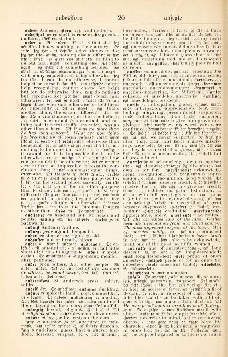 nttbeé* Andean; *flørn, ogf. Andine flora, an&ejffjrtff acorn-shell, barnacle; dteflfl drake, mallard; «ftéf roast duck. nnbet n. 2to anben; iffe -? is that all? jeg Pét iffe - I know nothing to the contrary. ©e aoitel jeg bar - at beftiQe, other things to do; ieg bar iffe - at bp, nothing else to offer; be bar iffe (..intet) - at glare enb at fnaffe, nothing to do but talk; noget - something else, ©e nbfr! noget - og mere enb something besides, ©e nbfr! m. abffiflige forutjcetninger f. at bti noget - with many capacities of being otherwise; jeg fan iffe - I can do no otherwise, I cannot help it or myself; fan iffe - enb erfjenbe cannot help recognising, cannot choose (or help) but (or do otherwise than, can do nothing but) recognise &c; (cere f)am noget - teach him otherwise ; be, font fa noget -, funbe iffe ba Iceft bogen those who said otherwise (or told them &c. differently)..; bet er noget ogf. that’s another affair, the case is different; .,t£)i - er bun iffe a vile slanderer (for she is no better); ..og intet - a criminal is a criminal, and no¬ thing but it; teatret oar iffe - enb en labe, was no other than a barn. 9Jif It was no more than he had long expected. What are you doing but breaking up all social values? regnet fptie§ iffe at ba bceret - enb Pelgjørenbe, otherwise than beneficial; ber er intet - at gjøre enb at fe tiben an, nothing to be done but wait; bet er umnligt - it cannot (or it is impossible for it to) be otherwise; er bet muligt -? er - mutigt? how can (or could) it be otherwise; bet er umutigt - enb at ftutte, at, impossible to resist the con¬ clusion that; btanbt - amongst other things, inter alia. 5Jif He said in part that..; brufeg bl. a. til at is used among other purposes to; f. bet - in the second place, secondly; om iffe for faa f. at bife if for no other purpose than to show; tale om noget ganffe-, of st very different; iffe gjøre frao paa- (og mere), enb boab ber pretend to nothing beyond what..; tpbe p. noget ganffe - imply far otherwise; bebanble ffprfiet fom - enb treat the Ottoman Empire as other than; =ftcbé ad. ©e anbenflebS! nu&iføtteé ad head and tail, (at) heads and points; dotting =er. ©e antipobe! prov backwards. on&infl Andean; Andine. anbneg! prov agnail, hangnails, anbot =er shorter (or right-leg) ski. anbpuften out of breath, blown, nnbra v. ®ort f. anbrage. nnbrnge v. ©e an* føfe ! - til amount to; - til neeften, ogf. fall little short of; i alt - til aggregate; =nbc n --x appli¬ cation. @e anfofning! -t =e applicant, memori¬ alist, petitioner. nnbre pron others, &c; other people. 210 anben, anbet. (Dtf At the cost of life, his own or others’, he would escape; ben (bet) - fain ogf. f. ben anben (bet anbet). (lnbreaédoré St Andrew’s cross, saltier, saltire. nttbrif =fer. ©eanbeftegg! aubnugc duckling, anbube vi make the land (..port, channel &e); vt - baaten. @e anbooe! aubuPning *er making, &c; bleb liggenbe ber unber - ao baaten continued there, laying on their oars; sg=merle landfall. «nbregttg devout, religious. Sof fnceler! (Dtf A religious silence; djeb devotion, devoutness. auboPc vi lay (or lie, rest) on the oars. 1ane *r ancestor, pi ogf. ancestry; en abel§> rnattb, fom tceHer trebioe =r, of thirty descents. 2nne v anticipate, guess, have a guess; fore¬ bode, forecast, suspect; la -, meb tingSfubj. foreshadow; ffborfor? ja bet -x jeg iffe ..I have no idea ; ban ante iffe, at jeg ftob life Peb, ogf. he little thought..; jeg =r intet gobt my heart (or mind) misgives me; uten at - bet (nt onbt), ogf. unconsciously (unsuspicious of evil); intet (onbt) =nbe unconscious, unsuspicious, unwary; bet -x mig, at; ogf. I have a guess that; bet ante mig, ogf. something iold me so, I suspected as much, nne gaQcrt, family picture hall or room. anefbot =er anecdote; gammel - chestnut, Joe Miller, old story; mange =r, ogf. much anecdote; fulb at) -x full of a-e, anecdotal; dortætler, ogf. anecdolist; «iff anecdot(ic)al; *ja?ger, drummer anecdotist, anecdote-monger; dreemmect n aneedote-mongering, Joe Millerism; =famter collector of anecdotes, anecdotist; damling, ogf. anecdotage; jest-book. attelfe -x anticipation, guess; (bange, morf, onb) anticipation, apprehension, fear, fore¬ boding, misgiving, presentiment, suspicion; (gtab) anticipation; (liten ftmtle) suspicion, soupcon; gi bam onbe -x give him grave mis¬ givings; mine ocerfte --x.. my worst fears were confirmed; berorn bar jeg iffe ben fjernefte (\.ringefte) -. ©e ibé(e)! Pi babbe ingen (..iffe ben fjernefte) - om, at, ogf. we never suspected (or had no idea) that; man nceret bange =r grave misgiv¬ ings were felt; be oét iffe nt, men but bet paa =n, they have a sort of a guess; uten - betont ffitlbe fDtarie t at unsuspecting it..; full of presentiment. nncrfjenbc vt acknowledge, own, recognise; iffe -, ogf. disown; (fralcegge fig) disclaim; - fom own as (or for), tuterfjcubelfe acknowledg¬ ment, recognition; (to§, paaffjonnelfe) appre¬ ciation, credit; recognition, good words, ©e =§=bcfret! fortjene - deserve credit; finbe tilbørlig - receive due r-n; pbe mig fin - give me credit; Pinbe -, ogf. achieve (or gain) distinction; nt. al - ao with full credit given to; fom - ao as a (or in) r-n (or in acknowledgment) of; fom - ao tjtfberligt forljolb in recognition of great bravery displayed; *st*brfvet (f. foitfuf) exe¬ quatur; =§;0cvrbig creditable. nnerfjenbcnbe appreciative, -atory. nucrfjcn&t if accredited. 2Jcf The accredited law of the land. Gather accurate information from accredited sources. The most approved surgeon of the town. Men of conceded ability; en - faf an established fact; - ret (..(tilling) i famfunbet a locus standi in s-y; bu» er - fom.. she is by acknowledg¬ ment one of the most beautiful women. ane|rn*ffe line of ancestry; fang ogf. long descent; nt. en lang -, ogf. long-descended; sfterf long-descended; *ftølt proud of one’s ancestry; =ftøltljeb pride of (or in one’s &c) ancestry; «table ancestral tablet; dtlbebelfe. ©e fcebrebprfelfe. otteurbénta n =nter aneurism. anfalb. ©e angrep! path access, lit, seizure; (rib, utbrub) paroxysm, transport. £ypf attafe! bet bete (folbe) - the hot (shivering) tit; et - aP feber an access of fever, ap fortoilelfe a fit of despair, ap raferi a transport of rage; faa - go into fits; faa et - ap be taken with a fit of; gjøre et briftigt - paa make a bold dash at. 9)tf He was proof against assailments of flattery; *e v. @e angripe 1 - meb ffjeIb§orb assail with abuse, nnfcgte vt (frifte) tempt; (paaPirfe) affect, (fterfcre:) exercise in mind, (egl om en onb aanb) obsess; - ban? gobe naoit og rpgte blast his character; =§ paa fin acre be injured (or wounded) in one’s h-r; ban lar fig iffe - (fpnberlig) ao,., ogf. he is proof against or to (he is not much
