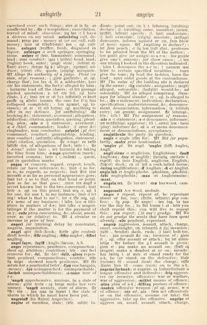 exercised over) such tilings; uten at la ficj - at) unaffected by; 4fe -x temptation ; exercitation, travail of mind; obsession; jeg par =r I have a distress on my mind, astførbrtug call, de¬ mand; penge paa - money at (or on) call, call- money; loan (at tilbafebetale) paa -, ogf. call- loan.  anfugtet (brutfen) fresh, disguised in liquor, aufamger -e arch springer, springing- stone. anføre vt (føre, fommaubere) command; lead; inus conduct; (gaa i fptbfeit) head, lead; (bogføre) book, enter; (angi) state; (beftemt ex- flcere) aver; (berope fig p.) allege; (egempel) ad¬ duce; (citere) cite, quote, (urigtig) misquote. 2)1! Allege the authority of a judge. Plead (or state, urge) reasons; - (..gjøre gjcelbenbe), at, ogf. charge that; font tan =§, bl. a. adducible; pau§ *rte his statements, the fact(s) alleged by him; - purraerne lead off the cheers; =rt fteb passage quoted, quotation; p. bet =rte fteb, ogf. loco citato, 1. c; pbab ber er =rt for beffpttelfe er brutt ganffe og afbete» famnten the case for P-n has collapsed completely; - font epetnpel, ogf. in¬ stance; nt at - til mit forfoar, ogf. anything to offer in my defence. $bf unbffplbning! 4fe booking &c ; statement; averment; allegation ; adduction; citation, quotation, quoting ; plead¬ ing, plea; =nbe n =r statement; averment; >e chief, commander; leader; (i oprør &c) ringleader; mus conductor, anførfet (pi =fter) command, conduct; generalship; leading; mus conduct; (anførelfe) allegation, statement; (citat) citation, quotation, ©e =§4egnl ert rcelEe faftiffe =fler, of allegations of fact; feette i - . ©e i --s4egn! unber pan§ -, beb purrarop &c taking the time from him; #34egtt quotation (mark), inverted comma; feette i (..meHem) -, quote, put in quotation marks. attgoa vt concern, regard, respect, touch, relate (or have reference) to; pbab '-x as for, as to, as regards, as respects; pbab @it§ t)bre meitneffe >x as far as personal appearance goes ; pbab bet -x as to that, on that head or point, fam as far as that goes; ..poem ben angi! a secret known but to the two concerned; f)0ab bette -x, ogf. on this point; pbab mig -x, ogf. 1 for one, for one I, in my instance; pbab -x bet mig? what is that to me?; bet =t if!e mig, ogf. it’s none of my business; i fater, font <r btfci= plinen in matters of d-e; pbi§ faten -x pengeut= tcekinger if the matter is for the payment of m-y; =enbe preep concerning, &c, about, anent, over, as (or relative) to. 2)1! A circular re increase in price of beer. angart jur (pre§ning) delay by constraint, angaria, angariation. angel =gler (fish-)hook; ffotffe =gler central- draft hooks; =ftffe angling; ^fiffer angler; -fifteri angling. angeljfaper, =fn|etfl (Anglo-)Saxon, A.S. auger repentance, penitence, compunction; theol ogf. attrition; contrition; føte - ober feel remorse for; ©e =Iø§! sfulb, sghmt repen¬ tant, penitent, compunctious; contrite; bifte fig meget - showed much penitence. 2)1£ He wrote her a penitential letter; 4jøp ruej bargain, -money; 4ø§ unimpeached ; unimpeachable; 4øéljeb unimpeachableness; 4t4aare tear of r-e. ^ttgeft apprehensive, anxious, in a state of alarm; gjøre penbe - og bange make her very uneasy. 2angeft anxiety, slate of alarm, ©e 2ffe! ben -, pan inaa pa fbcebet t the state of alarm in which he must have been put. angetoinf! (fra Slnjou) Angevin(e). aiigiPe vt mention, state; (bife, oplpfe) in¬ dicate, point out; (nt. f). t. beffatning, fortolbing) declare; (t. fortolbing) enter, manifest; (noiere, fcerffilt, beftemt) specify; (f. labt) understate; (f. pøit) overstate; (urigtig) misstate; (aitHage) denounce, inform against or on, fam blow (si nose) upon. 2)1! Anything to declare?; - bet fam peach ; =r fig fom trp!t efter.. professes to be printed from the MS of the author; - font grunb give (or assign) as a r-n; - fine grunbe give one’s reasons; jur show cause; ..i ben *bne retning I looked in the direction indicated ; - faten f. denounce the a-r to; t ncerntere --bne fteber to certain specified localities; - tonen give tlie tone; fig lead the fashion, have the lead; - barer enter goods at the customhouse. 2)1! The value of the building site is declared by the owner; 4sg suitable; assignable; (angit) alleged, ostensible; (faafalbt) would-be; ad ostensibly. 2)1! An alleged conspiracy. Dam¬ ages for alleged slander ; er -, ogf. is alleged to be..; 4fc --r statement; indication; declaration ; specification; understatement, &c ; denounce¬ ment, denunciation, information; (p. tolbbob) entry; (ao grunbe) assignment, ©e Iabning§=, fetb=, to!b=! 2)1! The assignment of reasons; mbc n --x statement; =r-e denouncer, informer; Cab mebffplbige) approver; bti (..optrre) fom - turn (play) informer &c; =rt n -ex mean denounce¬ ment or denunciations, sycophancy. angjælben&e the party (in question). angle v angle [efter for]. 2)1! Bid for popu¬ larity; =att«fer prov bookmaker. Angler pi. 2lo angel. 2anglet (folf) Angles, Angli. aitglilctStne =r anglicism, Englishism; 4onff Anglican; 4ete vt anglify; (fproglig, oberfoette t. engelf!) do into English, anglicise, English; (fupere) dock; en =rt fjeft a cock-tailed horse; =fcnng anglification; =ff Anglian; »ft =er Anglist, anglølføb er Anglojphobe, -phobian, -phobist; 4obi anglophobia; =moit =er Anglomaniac; *mant. angøla|ert, ©e bue^ertI 4rne barwood, cam¬ wood. angøraulb A-a wool, mohair. angre v repent, repent of, be repentant about or for, rue; (ffrifte, befjenbe) pop con¬ fess; - ftg pop. @e angre! - ben bag, ba pan rue the day lie..; bu ffal fomme t. at - bette you shall repent this; you will live to repent this; - paa regret; („fé paa) grudge. 2)1! We do not grudge the weeks that have been spent already; *nbe penitent, repentant. nttgrep aggression, assault, attack, charge, onset, onslaught; (m. inbmarfcp & fig) invasion; (raff’t -, fremftøt) dash, rush; (i Iaa§) bolt-toe, toe; - paa assault &c on; invasion of; gjøre et -, ogf. offer assault or attack; for bet ahuin= belige - ffer before the g-1 assault is given; gjøre et - paa make an assault on; (fjeeft og icengere) make a deadset at or on; invade; ftaa feerbig t. at møte =et stand ready for the a-k, lie (or stand) on the defensive; blcefe (tromme) tit - sound (beat) the charge; rpfte (ftprte) frem til - come (rush) on to the a-k. ongrepspforlmub; et angrep»= og forfbarSforbunb a league offensive and defensive; 4rtg aggress¬ ive (or invasive, offensive) war or warfare, war of aggression; -mibbel means of offence; *plan plan of a-k; <=fdKi»0 posture of offence; spnaben offensive weapon (pi ogf. arms), w-n of offence; =Pt3 ad; gaa - frem act offensively or on the offensive, assume (or take) the aggressive, take up the offensive, attgttpe vt aggress on, assail, assault, attack, charge,