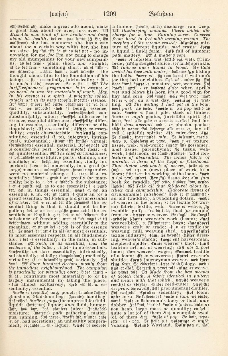 opljcedelfer at)) make a great ado about, make a great fuss about or over, fuss over. SR! Miss Ada was fond of her brother and fussy about his health; bet er - paa penbe (f. £ie, ©n malftrøm) she has manners; she has a way about (or a certain way with) her, she has an «air»; ieg flat ilfe pa nt at) bet npe - no in¬ novation for me, joc I’m not going to change my old mumpsimus for your new sumpsim- us; ab bet rene - plain, short, amr straight; nt at) bet rene - something short; at) et ftiUe ©e fiilfcerbig! ..rpftet I)am i pan§ inberfte - the thought shook him to the foundation of his being; e. fit - essentially, intrinsically; i fit - in one’s (..its) essence. ©e e. fit - I SR! The tariff-reformers’ programme is in essence a proposal to tax the materials of work. Man in his essence is a spirit. A vulgarity which attacks art in its very (btjpefte, inberfte) essence.. fbf 2bpp! enpber fa! burbe bebømme§ ut fra ben§ eget -. ©e inbpolb! djeb fj being, essence, quiddity, substantiality. barfen£|enpeb con- substami|ality, -ation; difference in essence, essential difference; differ¬ ing in essence, essentially different or dis¬ tinguished ; dtf co-essential; dtfpeb co-essen¬ tiality; »mcrfe characteristic. darfentlig con¬ stitutive, essential (f. to), integrant, intrins- ic(al), substantial; (fljønt ilfe ft)nlig) virtual; (£>ett)beligere) essential, material. fbfaarfaf! SR! A considerable part. Some pivotal facts; -ft, ogf. quintessential. 9CRf The chief circumstances; =e beftanbbele constitutive parts; stamina, sub¬ stantial; ab - betpbning essential, vitally im¬ portant; f. en - bel materially, in a great (or large) measure; unbergif ingen - foranbring under¬ went no material change; i - grab, bl. a. es¬ sentially; bibra t - grab t. at greatly (or mate¬ rially) help to..; bet »e inbpolb the substance; i et =t punft, ogf. as to one essential; t =e pun!» ter, ogf. in things essential; noget -t, ogf. an essential, b. in, of; nt ganffe =t quite an (or a great) essential, SR! Fielding is a great essential of cricket; bet =e er, at bet iffe glemmeå the es¬ sential thing is that it should not be for¬ gotten; bet =e ab ben engelffe grammatif the es¬ sentials of English g-r; bet »e beb fripeben the substance of freedom; uten at foie noget =t til betpbningen without adding essentially to the meaning; er nt ab bet =e beb is of the essence of.. ©e noget =t I i alt *t in all (or most) essentials, in most essential respects, in all fundament¬ als; i bet =e essentially; in the main, in sub¬ stance. SRI Such, in its essentials, was the evidence of the butler; i intet - in no essentials. 2barfentltg ad ifcer: essentially, intrinsically, substantially; chiefly; (faagobtfom) practically, virtually; (i en betcenlelig grab) seriously. fbf 1om! SR! Four hundred electors, mostly from the immediate neighbourhood. The campaign is practically (or virtually) over; fribra ganffe - til at., contribute most materially to (or be largely instrumental in) taking the place; - fun almost exclusively; =pe& =er 61. a. es¬ sentiality; essential. xborfle =r (pofe &c) bag, pouch; (ntinbre fuffert) gladstone, Gladstone bag; (paanb=) handbag, fbf reife»! 2bæf!e »r phys (incompressible) fluid, liquid; (fortpnbet) liquor; anat fluid, humor; (faft, po§ bpr, po§ planter) juice; (fugtigpeb) moisture; (materie) path gathering, matter, pus, running. f bf garbe», 8trceffe inb, nfunb! onbe -x, ogf. bad secretions; an unhealthy tempera¬ ment; bepanble nt. en - liquor. 8baef!e vi secrete a humor; (heitbe, rinbe) discharge, run, weep. SR! Discharging wounds. Ulcers which dis¬ charge for a time. Running sores. Covered from head to feet with weeping eczema. The weeping of the eczema ceased; dlnnbing mix¬ ture of different liquids; med crasis; »form a liquid (..fluid) form; =fulb full of humors; path mattery. SRI A mattery sore. darte vt moisten, wet (fortib ogf. wet), 6ft im¬ brue ; (rifelig obergpbe) sluice; (beftcrnle) sprinkle. SR! Imbrue one’s hands in blood. Mr Cold wetted his face with water; - baHerne typ bishop the balls. 8»orte vt - fig (om barn) if wet one’s (or the) bed or clothes. £)gf. vi - unber fig. fbf ligge 3tor! 8barte --t moisture, wet, wetness. fbf 5raa!e! april - er bonben§ glcebe when April’s wet and blows his horn it’s a good sign for hay and corn. fbf 2mai! =beir wet w-r; naar better -, ogf. on a wet day. banning =er wet¬ ting. SR! The wetting I had got in the boat. bortt part. Sib bcete. dartte v. ©n pop fortib ab bate. 2bartte *r (lunn) pile, stack of timber. 8bætte -x myth genius, (invisible) spirit. fbf lanb=, 2rei! alle gobe =r abbenbe barflet! God for¬ bid! deus avertatl onb - ir phooka, pooka; bi§fe to nabne flat befberge atle onbe »r, lay all evil (..spiteful) spirits; =tlb cairn-fire; »lpj§. ®e elmåilb, Ipgtemanbl min. ©e belemnit, torelo! darb v. SBpbeform ab bcebe. 2baeb c =er texture, tissue, web; web-work; (meget fin) gossamer; anat tissue; parenchyma; fig tissue, web- work ; («fiol) loom, ©e barnp», ftrømpe»! 901! A con¬ texture of absurdities. The whole fabric of untruth. A tissue of lies (løgn) or falsehoods. That divine web-work of nerves; fcette op en (np) - set up a (new) piece of work in a loom; fitte i -en be working at the loom. 8bæb n (pi bceb) unbert. (ifcer fig) tissue &c; aim. fam bosh &c, twaddle. $ of celle», flubber, 2tøb, uenbe» ligpeb! SR! Talk all that fol-de-rol about in¬ tellect and comradeship. Elaborate tissues of circumstantial falsehood; ©olb er et gammelt - an old twaddle(r), a twaddling dotard, darbe vt weave: in the loom; =t tøi textile (or wov¬ en) fabric, textile, web. 2barbe vi weave, fig twaddle, guff; - fra bp t. bp float (or ramble) from..to., barber =e weaver. ©e»fugl! ©e»!negt! »atbeibe (»bom) weaver’s work (beam); »f«gl weaver(bird), p. filippinerne baya; »pannbberf weaver’s craft or trade; »i' n »er textile (or weaving) mill, weaving shed. barber|inbuflri textile industry; dam. ©e bcebffe! dlifter dress¬ ing, weaver’s starch; =!negt ent harvest-man, shepherd spider; =fnnte weaver’s knot; =funft textrine art, art of weaving; «lift obs & poet loom; dan weaver’s wages; -ffammel treddle of a loom; fie -x weaveress; »flpttel weaver’s shuttle; »fbenb journeyman weaver, barb fjarr» ting fam. ©e ebbe.rfop! darte hist(i)ology. barb| = nab-ex dial, ©e teptil n, bcebet tøi! »ntng »er weave. ®e bcebet tøi! SR! Made from the best weaves of Scotch cloth. A fabric identical in pattern and weave with that which., borbffe weaver’s reed(s) or sley(s); =binber reed-cutter. borb|ffpt -texprov. ©e bceberfTpttel! prov itinerant clothier, fbf bcerffptt! «fptnbet sedentary; »ftal loom, baite --x s.t. ©e faftebinbe! dale v fam. ©e bprbe, børe! 2bale --x fisherman’s buoy or float, amr dobber. fbf fabl, xbarbe! 8bale e (unbert. bale n) pop heap, large mass or quantity; en pel - quite a lot (of, of them &c), a complete swad (of, of them &c). 4bale vt pop. ©e bøte, repa» rere! vi - paa. ©e ftelle p.! bøléunge »r myth Volsung. fBalnub Wayland. S>alufpan n. ©gl