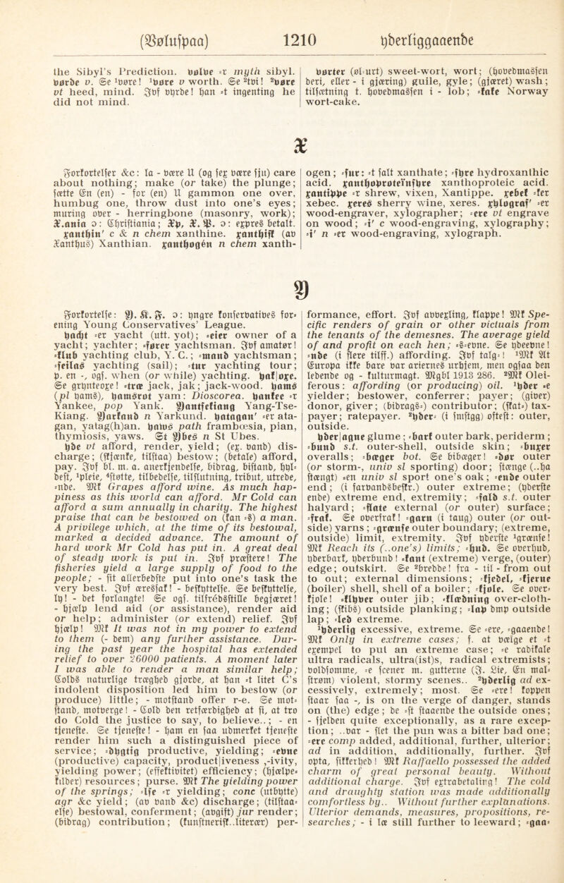 barter (øl=urt) sweet-wort, wort; (pobebmaSfen beri, eller - i gjæring) guile, gyle; (gjaret) wash; ttlfatning t. pobebmaåfen i - lob; -fafe Norway wort-cake. the Sibyl’s Prediction, PalPe -t myth sibyl. Parbe v. Severe! ^are v worth. ©e2tbi! 2bare vt heed, mind. 3bf bprbe! t)an =t ingenting he did not mind. 3orforteIfer &c: ta - Deere U (og feg bare fjtt) care about nothing; make (or take) the plunge; fatte (£n (en) - for (ett) U gammon one over, humbug one, throw dust into one’s eyes; muring oner - herringbone (masonry, work); £.anta o: (Spriftiania ; £p, X. o: ejpre§ betalt. jantpin' c & n chem xanthine, jautpiff (ab 36antpu§) Xanthian. jautpagén n chem xanth- ogen; -fur: =t fait xanthate; -fpte hydroxanthic acid, jantpaprateinfpre xanthoproteic acid, gantippe -r shrew, vixen, Xantippe, peBef -fer xebec, jereb sherry wine, xeres. gplagraf' =et wood-engraver, xylographer; -ere vt engrave on wood; -t' c wood-engraving, xylography; =t' n --ex wood-engraving, xylograph. gorfortelfe: §). ft. o: pngre fonferbatibeå form¬ ening Young Conservatives’ League. padjt =er yacht (utt. yot); -etet owner of a yacht; yachter; -føret yachtsman. 3bf amatør! -flub yachting club, Y. C.; -ntnttb yachtsman; -feilaé yachting (sail); -tut yachting tour; p. en -, ogf. when (or while) yachting, paf|aje. ©e grpnteoje! -træ jack, jak; jack-wood, panté (pi pam3), pamérøt yam: Dioscorea. panfee -r Yankee, pop Yank. gjnntfeftnng Yang-Tse- Kiang. fljnrfanb n Yarkund. patagait' -er ata- gan, yatag(h)an. paluf- path frambæsia, pian, thymiosis, yaws, ©t g)Pe<3 n St Ubes. pbc vt afford, render, yield; (eg. banb) dis¬ charge; (ffjanfe, tilftaa) bestow; (betale) afford, pay. 3«f bl. m. a. anerfjenbelfe, bibrag, biftanb, ppl- beft, 1pleie, 4ftøtte, tilbebelfe, tilflutning, tribut, utrebe, -nbe. fOtf Grapes afford wine. As much hap¬ piness as this world can afford. Mr Cold can afford a sum annually in charity. The highest praise that can be bestowed on (fan -8) a man. A privilege which, at the time of its bestowal, marked a decided advance. The amount of hard work Mr Cold has put in. A great deal of steady work is put in. 3bf praftere! The fisheries yield a large supply of food to the people; - fit allerbebfte put into one’s task the very best. $bf areåfaf! - beffpttelfe. ©e beffpttelfe. Ip! - bet forlangte! ©e ogf. tilfrebSftiUe begjaret! - pjalp lend aid (or assistance), render aid or help; administer (or extend) relief. 3bf pjalp! It was not in my power to extend to them (- bem) any further assistance. Dur¬ ing the past year the hospital has extended relief to over '26000 patients. A moment later I was able to render a man similar help; QfoIbS naturlige tragpeb gjorbe, at pan =t litet C’s indolent disposition led him to bestow (or produce) little; - motftanb offer r-e. ©e mot- ftanb, motberge l - (£oIb ben retfarbigpeb at fi, at tro do Cold the justice to say, to believe..; - en tjenefte. @e tjenefte! - pam en faa ubmerfet tjenefte render him such a distinguished piece of service; -bpgttg productive, yielding; -ebne (productive) capacity, productiveness ,-ivity, yielding power; (effeftibitet) efficiency; (pjalpe- fliber) resources ; purse. 9Jtf The yielding power of the springs; =lfe =r yielding; cone (utbptte) agr &c yield; (ab banb &c) discharge; (tilftaa- elfe) bestowal, conferment; (abgift) jur render; (bibrag) contribution; (funftnerif?..Iiterar) per¬ formance, effort. $bf abbegling, flappe! 9Qtf Spe¬ cific renders of grain or other victuals from the tenants of the demesnes. The average yield of and profit on each hen; -8-ebne. ©e pbeebne! -nbe (i flere tilff.) affording. 3bf talg=! 19Jif 2tt (£uropa tffe bare bar arierne§ urpjem, men ogfaa ben lebenbe og - fulturmagt. fDtgbl 1913 286 . 29CRf Olei- ferous: affording (or producing) oil. *pber -e yielder; bestower, conferrer; payer; (giber) donor, giver; (bibrag§-) contributor; (flat-) tax¬ payer; ratepayer. 2pbcr- (i fntftgg) ofteft: outer, outside. pber|agtte glume; -batf outer bark, periderm; -Punb s.t. outer-shell, outside skin; -Puget overalls; -Pager bot. @e bibager! -bar outer (or storm-, univ si sporting) door; flange (..pa ftangt) -en univ si sport one’s oak; -enbe outer end; (i fatbanb§beffr.) outer extreme; (pberfte enbe) extreme end, extremity; -falb s.t. outer halyard; -flate external (or outer) surface; -frnf. ©e oberfraf! -garu (i taug) outer (or out¬ side) yarns; -gromfe outer boundary; (extreme, outside) limit, extremity. 3bf pberfte 1gtanfe! 9Jtf Reach its (..one’s) limits; -pub. ©e oberpub, pbetbarf, pberbunb I -font (extreme) verge, (outer) edge; outskirt. ©e 2brebbe! fra - til - from out to out; external dimensions; -fjebel, -fjerne (boiler) shell, shell of a boiler; -fjole. ©e oner- fjole! -flpbcr outer jib; -flæbning over-cloth¬ ing; (ffib8) outside planking; -lap bmp outside lap; -icb extreme. ^berltg excessive, extreme, ©e-ere, -gaaenbe! fDff Only in extreme cases; f. at baige et =t egempel to pul an extreme case; =e rabifale ultra radicals, ultra(ist)s, radical extremists; bolbfomme, =e feener m. gutterne (3. Sie, Gsn mal- ftrøm) violent, stormy scenes.. 2pberltg ad ex¬ cessively, extremely; most, ©e -ere! foppen ftaar faa -, is on the verge of danger, stands on (the) edge; be -ft ftaaenbe the outside ones; - fjelben quite exceptionally, as a rare excep¬ tion; ..bar - flet the pun was a bitter bad one; -ere comp added, additional, further, ulterior; ad in addition, additionally, further. 3bf opta, ftfferpeb ! fDlf Raffaello possessed the added charm of great personal beauty. Without additional charge. 3bf egtrabetalirg! The cold and draughty station was made additionally comfortless by.. Without further explanations. Ulterior demands, measures, propositions, re¬ searches; - i la still further to leeward; -gna-