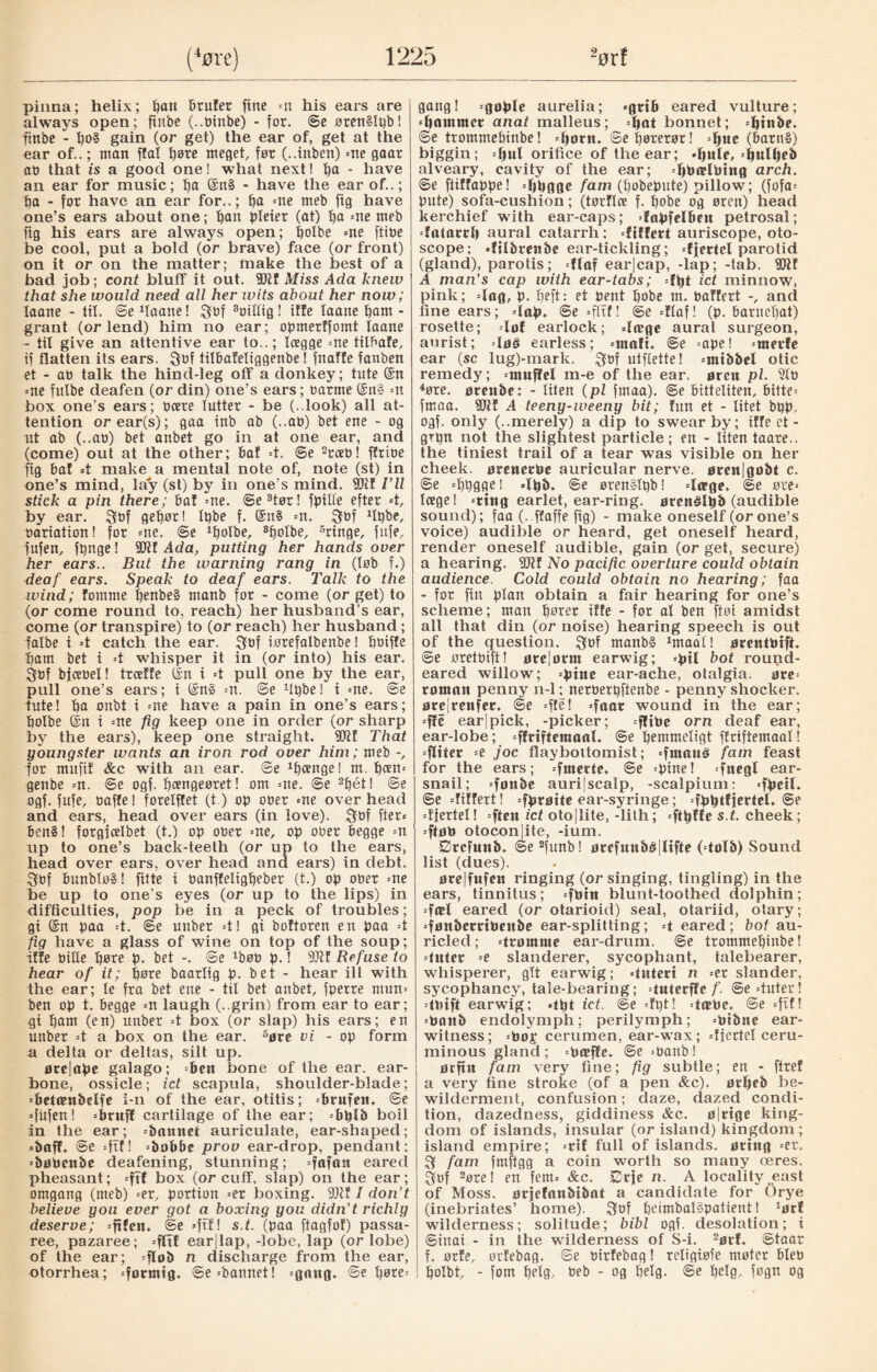 pinna; helix; ban btufer fine =n his ears are always open; fiitbe (..tjinbe) - for. ©e ørenSIøb! -ftnbe - t)0§ gain (or get) the ear of, get at the ear of..; man flat ’bøte meget, før (..inben) =ne gaar ab that is a good one! what next! b& * have an ear for music; b& @n§ - have the ear of..; ba - for have an ear for..; fya =ne meb fig have one’s ears about one; ban pleier (at) ba =ne meb fig his ears are always open; bolbe =ne ftibe be cool, put a bold (or brave) face (or front) on it or on the matter; make the best of a bad job; cont bluff it out. 9)11 Miss Ada knew that she would need all her wits about her now; taane - til. ©edaane! ftof 3oilftg! iffe laaite bam - grant (or lend) him no ear; opmerffomt laane - til give an attentive ear to..; Icegge =ne tilbafe, if flatten its ears. fttif tilbafeltggenbe! fnaffe fanben et - at) talk the hind-leg off a donkey; tute ©n =ne fulbe deafen (or din) one’s ears; tiarme ©n§ =n box one’s ears; bcere lutter - be (..look) all at¬ tention orear(s); gaa inb ab (..ab) bet ene - og ut ab (..ab) bet anbet go in at one ear, and (come) out at the other; baf 4. ©e 2rceb! ffribe fig baf #t make a mental note of, note (st) in one’s mind, lay (st) by in one’s mind. 9Jtf I’ll stick a pin there; baf =ne. @e3tør! fpilte efter *t, by ear. ftøf gebør! It)be f. @n§ =n. fttof dpbe, bariation! for =ne. ©e xbolbe, 3bolbe, 5ringe, fufe, fufett, fbnge! Wit Ada, putting her hands over her ears.. But the warning rang in (løb f.) deaf ears. Speak to deaf ears. Talk to the wind; fomme benbeS ntanb for - come (or get) to (or come round to, reach) her husband’s ear, come (or transpire) to (or reach) her husband ; fatbe i 4 catch the ear. ftof iørefalbenbe! bbiffe i)atn bet i 4 whisper it in (or into) his ear. ftpf bfcebel! trceffe (In i 4 pull one by the ear, pull one’s ears; i ©n§ -n. @e dpbe! i =ne. ®e tute! ba onbt i =ne have a pain in one’s ears; bolbe ©n i =ne fig keep one in order (or sharp by the ears), keep one straight. 9Jtf That youngster wants an iron rod over him; meb for mitftf &c with an ear. @e 1fjcenge 1 m. b«n= genbe *n. @e ogf. bængeøret! om =ne. @e 2bét! ©e ogf. fufe, baffe! forelffet (t) op ober me overhead and ears, head over ears (in love). ftdf fter» ben§! forgicelbet (t.) op ober =ne, op ober begge =n up to one’s back-teeth (or up to the ears, head over ears, over head and ears) in debt, ftof bunbløS! fitte i banffeligbeber (t.) op ober me be up to one’s eyes (or up to the lips) in difficulties, pop be in a peck of troubles; gi ©n paa 4. ®e unber 41 gi boftoren en paa 4 fig have a glass of wine on top of the soup; iffe bide børe p. bet -. @e ^øb p.! 9Jtf Refuse to hear of it; børe baarfig p. bet - hear ill with the ear; le fra bet ene - tit bet anbet, fperre mun= ben op t. begge m laugh (..grin) from ear to ear; -gi bam (en) unber 4 box (or slap) his ears; en unber 4 a box on the ear. 6øte vi - op form a delta or deltas, silt up. øre|ape galago; =ben bone of the ear. ear- bone, ossicle; ict scapula, shoulder-blade; ’betambelfe i-n of the ear, otitis; -britfen. @e dufen! =brufl cartilage of the ear; =bblb boil in the ear; =bnnnet auriculate, ear-shaped; *baff. ©e =ftf! -bobbe prov ear-drop, pendant; 'bøbettbe deafening, stunning; =fafon eared pheasant; -ft! box (or cuff, slap) on the ear; omgang (meb) =er, portion =er boxing. 9Jtf I don’t believe you ever got a boxing you didn’t richly deserve; =ftfen. ©e =ftf! s.t. (paa ftagfof) passa- ree, pazaree; =fltf ear|lap, -lobe, lap (or lobe) of the ear; =flob n discharge from the ear, otorrhea; 'formig. ®e'bannet! =gnng. ©e bøw* gang! =goplc aurelia; *grib eared vulture; 'fjammct anat malleus; =ijat bonnet; -pinbe. ©e trommebinbe! *fjorit. ©ebørerør! (barn§) biggin; =bul orifice of the ear; -bule, alveary, cavity of the ear; 'liøæløtttg arch. ®e ftiffappe! djbgge fam (bobepute) pillow; (fofa= pute) sofa-cushion; (tørflce f. bobe og øren) head kerchief with ear-caps; dapfelbnt petrosal; drttnrrb aural catarrh; differt auriscope, oto¬ scope; *ftlbtenbe ear-tickling; djertcl parotid (gland), parotis; flaf ear|cap, -lap; -tab. 9Jif A man’s cap with ear-tabs; dpt ict minnow, pink; dag, p. f»eft: et pent bobe m. oaffert -, and fine ears; dap. @e =fltf! ©c dlaf! (p. baruebat) rosette; dof earlock; dirge aural surgeon, aurist; \o§ earless; =maft. @e mpe! =met*fe ear (sc lug)-mark. ftof ulftette! untbbel otic remedy; =ntuffel m-e of the ear. øren pi. 9to 4øre. ørettbe: - liten (pl fmaa). ©e bitteliten, bitte-- fmaa. 9Jlf A teeny-weeny bit; fun et - litet bpp, ogf. only (..merely) a dip to swear by; iffe et - grpn not the slightest particle; en - liten taare.. the tiniest trail of a tear was visible on her cheek, øretterøe auricular nerve. ørett|gobt c. ©e d)bgge! dpb. ©e orenSlpb! dirge, ©e øre* loege! =tttig earlet, ear-ring, ørettélpb (audible sound); faa (..ffaffe fig) - make oneself (or one’s voice) audible or heard, get oneself heard, render oneself audible, gain (or get, secure) a hearing. 3Jtf No pacific overture could obtain audience. Cold could obtain no hearing; faa - for fin plan obtain a fair hearing for one’s scheme; man bøtet iffe - for al ben fføt amidst all that din (or noise) hearing speech is out of the question. Støl rnanbg ^maal! øretitøtft. ©e ørettnft! øte|onu earwig; =ptl bot round¬ eared willow; 'pine ear-ache, otalgia. øre' rotnatt penny n-1; nerøetpftenbe - penny shocker. øte|renfer. ©e =ffe! 'faar wound in the ear; =f!c ear|pick, -picker; -fltPe orn deaf ear, ear-lobe; 'ffriftemaal. @e bemmeligt ffciftemaal! =fliter =e joc flaybottomist; dtitnu^ fam feast for the ears; =fmette* =pine! ditegl ear- snail; auri|scalp, -scalpium: =fl>etl. ©e differt! -tyvøite ear-syringe; dPbtficttcl. @e dfertel! dicn ict otojlite, -lith; dlblft s t- cheek; sftøto otoconjite, -ium. Srcfutib. ©e2funb! ørefitnbb|lifte ( tolb) Sound list (dues). ørelfttfett ringing (or singing, tingling) in the ears, tinnitus; dbttt blunt-toothed dolphin; --fæl eared (or otarioid) seal, otariid, otary; dønbcrrtPeitbe ear-splitting; d eared; bot au- ricled; drømme ear-drum, ©e trommebinbe! duter =e slanderer, sycophant, talebearer, whisperer, git earwdg; duteri n =er slander, sycophancy, tale-bearing; duterffe/’. @e4uter! dPift earwig; dpt ict. ©e 4pt! dæPc. ©e =ftf! =Pattb endolymph; perilymph; mibne ear- witness; =boj cerumen, ear-wax; djectel ceru¬ minous gland; =Pceffe. ©e manb ! ørfin fain very fine; fig subtle; en - ftref a very fine stroke (of a pen &c). ørpeb be¬ wilderment, confusion; daze, dazed condi¬ tion, dazedness, giddiness &c. øjrige king¬ dom of islands, insular (or island) kingdom ; island empire; =rif full of islands, ørtng =er. ft fam frnftgg a coin worth so many æres. ftuf 2ore! en fern* &c. Srje n. A locality .east of Moss, ørjefanbibat a candidate for Orye (inebriates’ home), ftof boimbal§patient! xørf wilderness; solitude; bibl ogf. desolation; i ©inai - in the wilderness of S-i. 2ørf. ©taar f. ørfe, øtfebag. ©e oirfebag! religiøfe møter blet> bolbt, - forn bflø. - °8 belg. @e belø- føflb og
