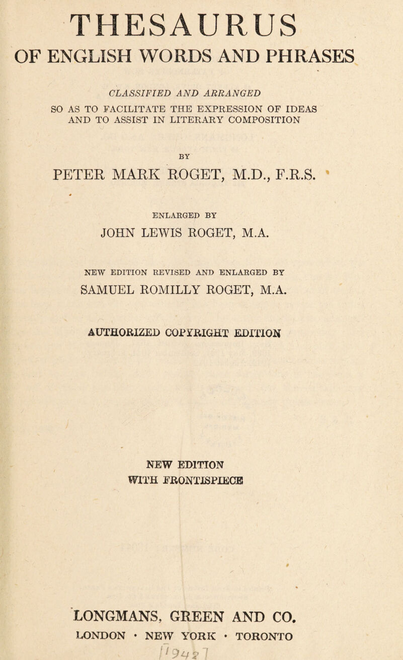 THESAURUS OF ENGLISH WORDS AND PHRASES CLASSIFIED AND ARRANGED SO AS TO FACILITATE THE EXPRESSION OF IDEAS AND TO ASSIST IN LITERARY COMPOSITION PETER MARK ROGER, M.D,, F.R.S. ' ENLARGED BY JOHN LEWIS ROGER, M.A. NEW EDITION REVISED AND ENLARGED BY SAMUEL ROMILLY ROGER, M.A. AUTHORIZED COPYRIGHT EDITlOl^ NEW EDITION WITH FRONTISPIECB LONGMANS, GREEN AND CO. LONDON • NEW YORK • TORONTO