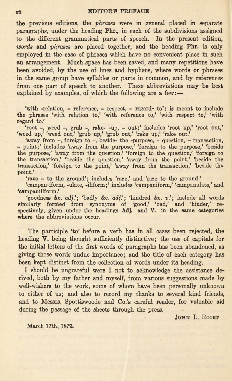 the previous editions, the phrases were in general placed in separat/Q paragraphs, under the heading Phr., in each of the subdivisions assigned to the different grammatical parts of speech. In the present edition, words and phrases are placed together, and the heading Phr. is only employed in the case of phrases which have no convenient place in such an arrangement. Much space has been saved, and many repetitions have been avoided, by the use of lines and hyphens, where words or phrases in the same group have syllables or parts in common, and by references from one part of speech to another. These abbreviations may be best explained by examples, of which the following are a few:— ‘with -relation, - reference, - respect, - regard- to*; is meant to include the phrases ‘with relation to,* ‘with reference to,* ‘with respect to,* ‘with regard to.* ‘root weed grub -, rake- -up, - out;* includes ‘root up,* ‘root out,* ‘weed up,* ‘weed out,* ‘grub up,* ‘grub out,* ‘rake up,’ ‘rake out.* ‘away from foreign to -, beside- the -purpose, - question, - transaction, - point;* iucludes ‘away from the purpose,* ‘foreign to the purpose,’ ‘beside the purpose,’ ‘away from the question,’ ‘foreign to the question,* ‘foreign to the transaction,’ ‘beside the question,* ‘away from the point,’ ‘beside the transaction,’ ‘fos'eign to the point,’ ‘away from the transaction,* ‘beside th^ point.’ ‘raze - to the ground’; includes ‘raze,* and ‘raze to the ground.’ ‘campan-iform, -uiate, -iliform;* includes ‘campaniform,* ‘campanulate,* and ‘eampaniliform.* ‘goodness &c. ad;’.*; ‘badly &c. ad;.*; ‘hindred &c. v.*; include all words similarly formed from synonyms of ‘good,’ ‘bad,’ and hinder,’ re¬ spectively, given under the headings Adj. and V. in the same categories where the abbreviations occur. The participle ‘to* before a verb has in all cases been rejected, the heading V. being thought sufficiently distinctive; the use of capitals for the initial letters of the first words of paragraphs has been abandoned, as giving those words undue importance; and the title of each category has been kept distinct from the collection of words under its heading. I should be ungrateful were I not to acknowledge the assistance de¬ rived, both by my father and myself, from various suggestions made by well-wishers to the work, some of whom have been personally unknown to either of us; and also to record my thanks to several kind friends, and to Messrs. Spottiswoode and Co.’s careful reader, for valuable aid during the passage of the sheets through the press, John L. Roget March 17th, 187a