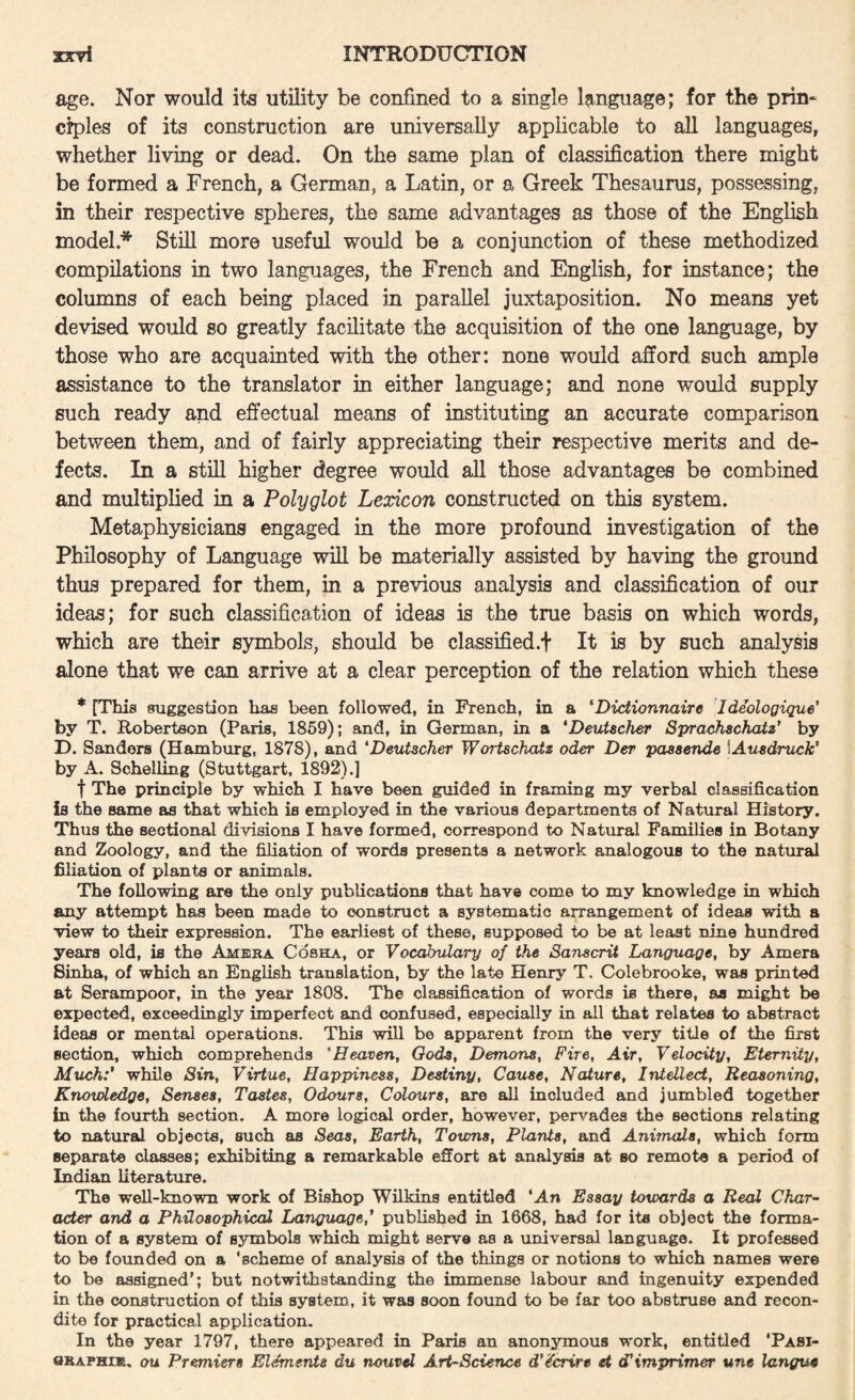 age. Nor would its utility be confined to a single language; for the prin¬ ciples of its construction are universally applicable to all languages, whether living or dead. On the same plan of classification there might be formed a French, a German, a Latin, or a Greek Thesaurus, possessing, in their respective spheres, the same advantages as those of the English model.* Still more useful would be a conjunction of these methodized compilations in two languages, the French and English, for instance; the columns of each being placed in parallel juxtaposition. No means yet devised would so greatly facilitate the acquisition of the one language, by those who are acquainted with the other: none would afford such ample assistance to the translator in either language; and none would supply such ready and effectual means of instituting an accurate comparison between them, and of fairly appreciating their respective merits and de¬ fects. In a still higher degree would all those advantages be combined and multiplied in a Polyglot Lexicon constructed on this system. Metaphysicians engaged in the more profound investigation of the Philosophy of Language will be materially assisted by having the ground thus prepared for them, in a previous analysis and classification of our ideas; for such classification of ideas is the true basis on which words, which are their symbols, should be classified.f It is by such analysis alone that we can arrive at a clear perception of the relation which these * [This suggestion has been followed, in French, in a ‘Dictionnaire Ideologique' by T. Robertson (Paris, 1869); and, in German, in a 'Deutscher Sprachschatz* by D. Ssindors (Hamburg, 1878), and *Deutscher Wortschatz oder Der paaaende \Au8druck' by A. Schelling (Stuttgart, 1892).] t The principle by which I have been guided in framing my verbal classification is the same as that which is employed in the various departments of Natural History. Thus the sectional divisions I have formed, correspond to Natural Families in Botany and Zoology, and the filiation of words presents a network analogous to the natural filiation of plants or animals. The following are the only publications that have come to my knowledge in which any attempt has been made to construct a systematic arrangement of ideas with a view to their expression. The earliest of these, supposed to be at least nine hundred years old, is the Amera Cobha, or Vocabulary of the Sanscrit Language, by Amera Sinha, of which an English translation, by the late Henry T. Colebrooke, was printed at Serampoor, in the year 1808. The classification of words is there, as might be expected, exceedingly imperfect and confused, especially in all that relates to abstract ideas or mental operations. This will bo apparent from the very title of the first section, which comprehends 'Heaven, Gods, Demons, Fire, Air, Velocity, Eternity, MxLchf while Sin, Virtue, Happiness, Destiny, Cause, Nature, Intellect, Reasoning, Knowledge, Senses, Tastes, Odours, Colours, are all included and jumbled together in the fourth section. A more logical order, however, pervades the sections relating to natural objects, such as Seas, Earth, Towns, Plants, and Animals, which form separate classes; exhibiting a remarkable effort at analysis at so remote a period of Indian Literature. The well-known work of Bishop Wilkins entitled *An Essay toxoards a Real Char¬ acter and a Philosophical Langruigef published in 1668, had for its object the forma¬ tion of a system of symbols which might serve as a universal language. It professed to be founded on a ‘scheme of analysis of the things or notions to which names were to be assigned’; but notwithstanding the immense labour and ingenuity expended in the construction of this system, it was soon found to be far too abstruse and recon¬ dite for practical application. In the year 1797, there appeared in Paris an anonymous work, entitled ‘Pasi- ORAPHiK. nu Premiers Eluents du nouvd Art-Science d'^crire et cTimprimer une langue