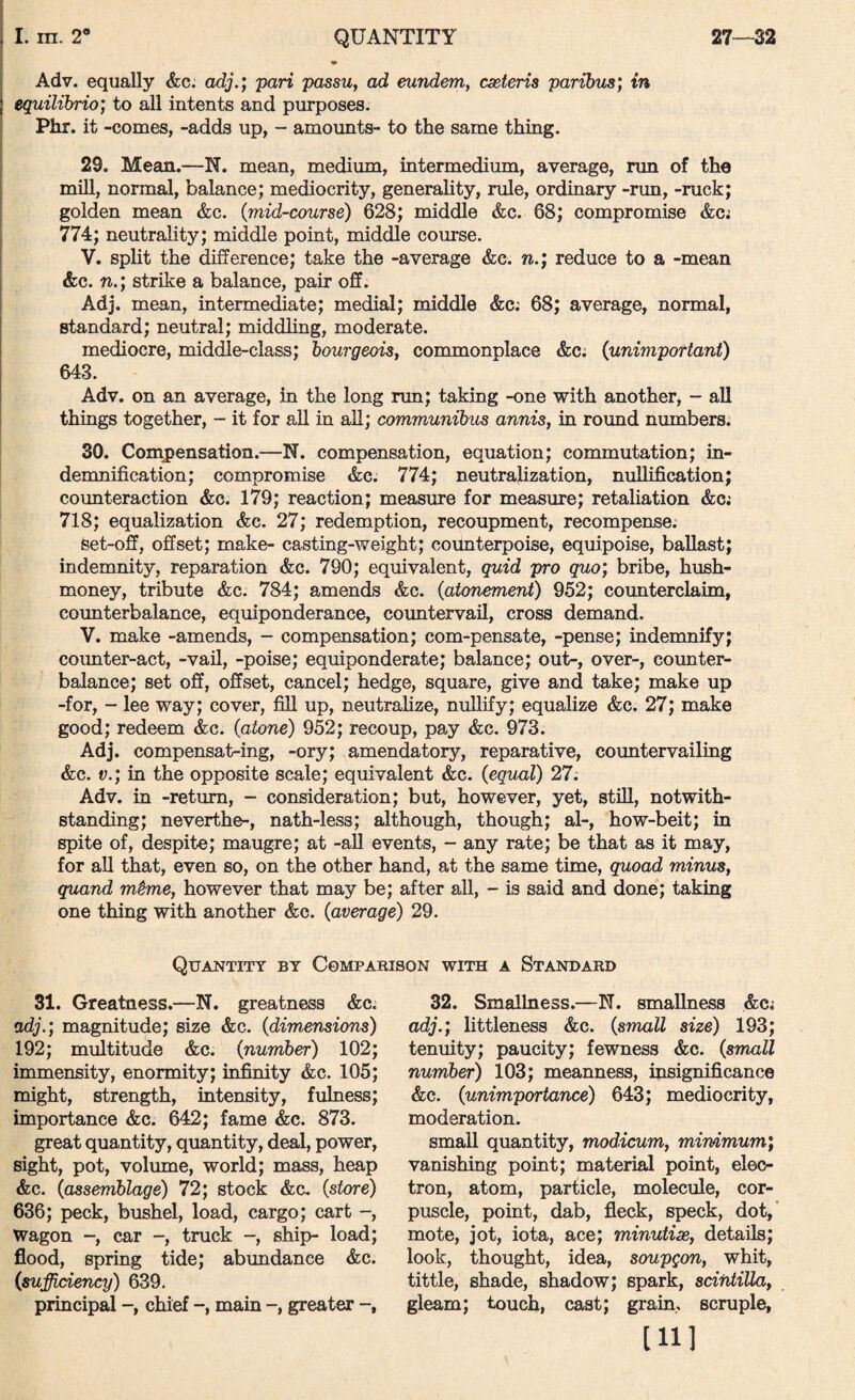 Adv. equally &c. adj.; pari passuy ad eundem, cxteris parihibs; in equilibrio; to all intents and purposes. Phr. it -comes, -adds up, - amounts- to the same thing. 29. Mean.—N. mean, medium, intermedium, average, run of the mill, normal, balance; mediocrity, generality, rule, ordinary -rim, -ruck; golden mean &c. {mid-course) 628; middle &c. 68; compromise &cj 774; neutrality; middle point, middle course. V. split the difference; take the -average &e. reduce to a -mean &c. n.'y strike a balance, pair off. Adj. mean, intermediate; medial; middle &c; 68; average, normal, standard; neutral; middling, moderate. mediocre, middle-class; bourgeois, commonplace &Ci {unimportant) 643. Adv. on an average, in the long nm; taking -one with another, - all things together, - it for all in all; communibus annis, in round numbers. 30. Compensation.—N. compensation, equation; commutation; in¬ demnification; compromise &c; 774; neutralization, nullification; counteraction &c. 179; reaction; measure for measure; retaliation &cj 718; equalization &c. 27; redemption, recoupment, recompense; set-off, offset; make- casting-weight; counterpoise, equipoise, ballast; indemnity, reparation &c. 790; equivalent, quid pro quo) bribe, hush- money, tribute &c. 784; amends &c. {atonement) 952; counterclaim, coimterbalance, equiponderance, countervail, cross demand. V. make -amends, - compensation; com-pensate, -pense; indemnify; counter-act, -vail, -poise; equiponderate; balance; out-, over-, counter¬ balance; set off, offset, cancel; hedge, square, give and take; make up -for, - lee way; cover, fill up, neutralize, nullify; equalize &c. 27; make good; redeem &c. {atone) 952; recoup, pay &c. 973. Adj. compensat-ing, -ory; amendatory, reparative, countervailing &c. V.) in the opposite scale; equivalent &c. {equal) 27. Adv. in -return, - consideration; but, however, yet, still, notwith¬ standing; neverthe-, nath-less; although, though; al-, how-beit; in spite of, despite; maugre; at -aU events, - any rate; be that as it may, for aU that, even so, on the other hand, at the same time, quoad minus, quand m§me, however that may be; after all, - is said and done; taking one thing with another &c. {average) 29. Quajsttity by Comparison with a Standard 31. Greatness.—N. greatness &c^ adj.) magnitude; size &c. {dimensions) 192; multitude &c. {number) 102; immensity, enormity; infinity &c. 105; might, strength, intensity, fulness; importance &c. 642; fame &c. 873. great quantity, quantity, deal, power, sight, pot, volume, world; mass, heap &c. {assemblage) 72; stock &c. {store) 636; peck, bushel, load, cargo; cart -, wagon -, car -, truck -, ship- load; flood, spring tide; abundance &c. {sufficiency) 639. principal chief main -, greater 32. Smallness.—N. smallness &Ci adj.) littleness &c. {small size) 193; tenuity; paucity; fewness &c. {small number) 103; meanness, insignificance &c. {unimportance) 643; mediocrity, moderation. small quantity, modicum, mimmum) vanishing point; material point, elec¬ tron, atom, particle, molecule, cor¬ puscle, point, dab, fleck, speck, dot,’ mote, jot, iota, ace; minutise, details; look, thought, idea, soupgon, whit, tittle, shade, shadow; spark, scintilla, gleam; touch, cast; grain,, scruple, [11]