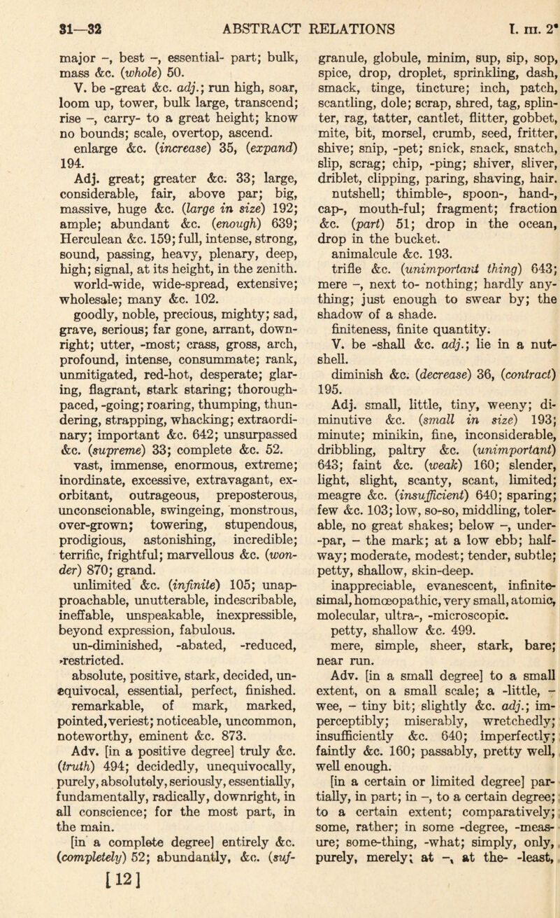 major best essential- part; bulk, mass &c. (whole) 50. V. be -great &c. adj.; run high, soar, loom up, tower, bulk large, transcend; rise carry- to a great height; know no bounds; scale, overtop, ascend. enlarge &c. (increase) 35, (expand) 194. Adj. great; greater &c. 33; large, considerable, fair, above par; big, massive, huge &c. (large in size) 192; ample; abundant &c. (enough) 639; Herculean &c. 159; full, intense, strong, sound, passing, heavy, plenary, deep, high; signal, at its height, in the zenith. world-wide, wide-spread, extensive; wholesale; many &c. 102. goodly, noble, precious, mighty; sad, grave, serious; far gone, arrant, down¬ right; utter, -most; crass, gross, arch, profound, intense, consummate; rank, unmitigated, red-hot, desperate; glar¬ ing, flagrant, stark staring; thorough- paced, -going; roaring, thumping, thun¬ dering, strapping, whacking; extraordi¬ nary; important &c. 642; unsurpassed &c. (supreme) 33; complete &c. 52. vast, immense, enormous, extreme; inordinate, excessive, extravagant, ex¬ orbitant, outrageous, preposterous, unconscionable, swingeing, monstrous, over-grown; towering, stupendous, prodigious, astonishing, incredible; terrific, frightful; marvellous &c. (won¬ der) 870; grand. unlimited &c. (infinite) 105; unap¬ proachable, unutterable, indescribable, ineffable, unspeakable, inexpressible, beyond expression, fabulous. iin-diminished, -abated, -reduced, ^restricted. absolute, positive, stark, decided, un¬ equivocal, essential, perfect, finished. remarkable, of mark, marked, pointed,veriest; noticeable, uncommon, noteworthy, eminent &c. 873. Adv. [in a positive degree] truly &c. (truth) 494; decidedly, unequivocally, purely, absolutely, seriously, essentially, fundamentally, radically, downright, in all conscience; for the most part, in the main. [in a complete degree] entirely &c. (completely) 52; abundantly, &o. (suj- 112] granule, globule, minim, sup, sip, sop, spice, drop, droplet, sprinkling, dash, smack, tinge, tincture; inch, patch, scantling, dole; scrap, shred, tag, splin¬ ter, rag, tatter, cantlet, flitter, gobbet, mite, bit, morsel, crumb, seed, fritter, shive; snip, -pet; snick, snack, snatch, slip, scrag; chip, -ping; shiver, sliver, driblet, clipping, paring, shaving, hair. nutshell; thimble-, spoon-, hand-, cap-, mouth-ful; fragment; fraction &c. (part) 51; drop in the ocean, drop in the bucket, animalcule &c. 193. trifle &c. (unimportard thing) 643; mere -, next to- nothing; hardly any¬ thing; just enough to swear by; the shadow of a shade. finiteness, finite quantity. V. be -shall &c. adj.) lie in a nut¬ shell. diminish &c. (decrease) 36, (contract) 195. Adj. small, little, tiny, weeny; di¬ minutive &c. (small in size) 193; minute; minikin, fine, inconsiderable, dribbling, paltry &c. (unimportant) 643; faint &c. (weak) 160; slender, light, slight, scanty, scant, limited; meagre &c. (insufiicient) 640; sparing; few &c. 103; low, so-so, middling, toler¬ able, no great shakes; below -, under- -par, - the mark; at a low ebb; half¬ way; moderate, modest; tender, subtle; petty, shallow, skin-deep. inappreciable, evanescent, infinite¬ simal, homoeopathic, very small, atomic, molecular, ultra-, -microscopic, petty, shallow &c. 499. mere, simple, sheer, stark, bare; near run. Adv. [in a small degree] to a small extent, on a small scale; a -little, - wee, - tiny bit; slightly &c. adj.; im¬ perceptibly; miserably, wretchedly; insuflficiently &c. 640; imperfectly; faintly &c. 160; passably, pretty well, well enough. [in a certain or limited degree] par¬ tially, in part; in -, to a certain degree; to a certain extent; comparatively; some, rather; in some -degree, -meas¬ ure; some-thing, -what; shnply, only, purely, merely; at at the- -least.