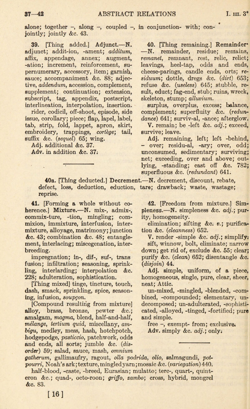alone; together along coupled in conjunction- with; con¬ jointly; jointly &c. 43. 39. [Thing added.] Adjunct.—N. adjunct; addit-ion, -ament; addituniy affix, appendage, annex; augment, -ation; increment, reinforcement, su¬ pernumerary, accessory, item; garnish, sauce; accompaniment &c. 88; adjec¬ tive, addendum, accession, complement, supplement; continuation; extension, subscript, tag, appendix, postscript, interlineation, interpolation, insertion. rider, codicil, off-shoot, episode, side issue, corollary; piece; flap, lapel, label, tab, strip, fold, lappet, apron, skirt, embroidery, trappings, corthge; tail, suffix &c. {sequel) 65; wing. Adj. additional &c. 37. Adv. in addition &c. 37i 40. [Thing remaining.] Remainder* —N. remainder, residue; remains, remanet, remnant, rest, relic, relict; leavings, heel-tap, odds and ends, cheese-parings, candle ends, orts; rc- siduum; dottle, dregs &c. (dirt) 653; refuse &c. {useless) 645; stubbie, re¬ sult, educt; fag-end, stub; ruins, wreck, skeleton, stump; alluvium. surplus, overplus, excess; balance, complement; superfluity &c. {redun¬ dance) 641; surviv-al, -ance; afterglow. V. remain; be -left &c. adj.; exceed, survive; leave. Adj. remaining, left; left -behind, - over; residu-al, -aiy; over, odd; unconsumed, sedimentary; surviving; net; exceeding, over and above; out¬ lying, -standing; cast off &c. 782; superfluous &c. {redundant) 641. 40a. [Thing deducted.] Decrement.—N. decrement, discount, rebate, defect, loss, deduction, eduction, tare; drawback; waste, wastage; reprise. 41. [Forming a whole without co¬ herence.] Mixture.—N. mix-, admix-, commix-ture, -tion, mingling; com- mixion, immixture, interfusion, inter¬ mixture, alloyage, matrimony; junction &c. 43; combination &c. 48; entangle¬ ment, interlacing; miscegenation, inter¬ breeding. impregnation; in-, dif-, suf-, trans fusion; infiltration; seasoning, sprink¬ ling, interlarding; interpolation &c. 228; adulteration, sophistication. [Thing mixed] tinge, tincture, touch, dash, smack, sprinkling, spice, season¬ ing, infusion, soupgon. [Compound resulting from mixture] alloy, brass, bronze, pewter &c.; amalgam, magma, blend, half-and-haff, melange, tertium quid, miscellany, am- bigu, medley, mess, hash, hotchpotch, hodgepodge, pasticcio, patchwork, odds and ends, all sorts; jumble &c. {dis¬ order) 59; salad, sauce, mash, omnium 42. [Freedom from mixture.] Sim¬ pleness.—N. simpleness &c. adj.; pur¬ ity, homogeneity. elimination; sifting &c; v.; purifica¬ tion &c. {cleanness) 652. V. render -simple &c. adj.; simplffyj sift, winnow, bolt, eliminate; narrow down; get rid of, exclude &c. 55; clear; purify &c. {dean) 652; disentangle &c. (disjoin) 44. Adj. simple, uniform, of a piece, homogeneous, single, pure, clear, sheer, neat; Attic. un-mixed, -mingled, -blended, -com¬ bined, -compounded; elementary, un¬ decomposed; un-adulterated, -sophisti¬ cated, -alloyed, -tinged, -fortified; pure and simple. free -, exempt- from; exclusive; Adv. simply &c. adj.; only; gatherum, gaUimaufry, ragout, olla podrida, olio, salmagundi, pot¬ pourri, Noah’s ark; texture, mingled yam; mosaic &c. {variegation) 440. half-blood, -caste, -breed, Eurasian; mulatto; terc-, quart-, quint- eron &c.; quad-, octo-roon; griffo, zambo; cross, hybrid, mongrel &c. 83. [16]