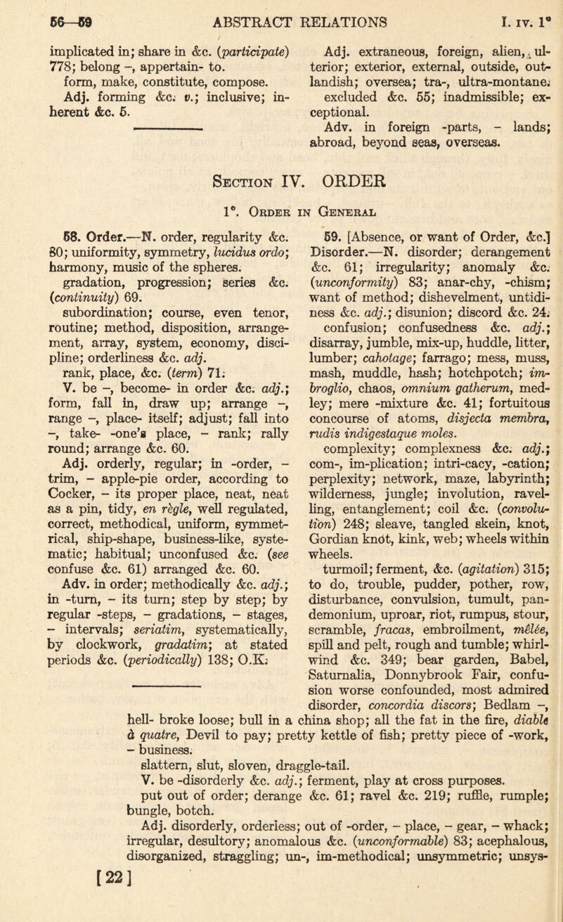 implicated in; share in &c. {'participate) 778; belong appertain- to. form, make, constitute, compose. Adj. forming &c.' v.; inclusive; in¬ herent &c. 6. Adj. extraneous, foreign, alien,^ul¬ terior; exterior, external, outside, out¬ landish; oversea; tra-, ultra-montane^ excluded &c. 55; inadmissible; ex¬ ceptional. Adv. in foreign -parts, - lands; abroad, beyond seas, overseas. Section IV. ORDER 1®. Order in General 68. Order.—N. order, regularity &c. BO; uniformity, symmetry, lucidiLS ordo; harmony, music of the spheres. gradation, progression; series &c. {continuity) 69. subordination; course, even tenor, routine; method, disposition, arrange¬ ment, array, system, economy, disci¬ pline; orderliness &c. adj, rank, place, &c. {term) 71; V. be -, become- in order &c. adj.; form, fall in, draw up; arrange range -, place- itself; adjust; fall into -, take- -one's place, - rank; rally round; arrange &c. 60. Adj. orderly, regular; in -order, - trim, - apple-pie order, according to Cocker, - its proper place, neat, neat as a pm, tidy, en rhgle, well regulated, correct, methodical, uniform, symmet¬ rical, ship-shape, busmess-hke, syste¬ matic; habitual; unconfused &c. {see confuse &c. 61) arranged &c. 60. Adv. in order; methodically &c. adj.; in -turn, - its turn; step by step; by regular -steps, - gradations, - stages, - intervals; seriatim, systematically, by clockwork, gradatim; at stated periods &c. {periodically) 138; O.K; 59. [Absence, or want of Order, &c.] Disorder.—N. disorder; derangement &c. 61; irregularity; anomaly &c; {unconformity) 83; anar-chy, -chism; want of method; dishevelment, untidi¬ ness &c. adj.; disunion; discord &c. 24; confusion; confusedness &c. adj.; disarray, jumble, mix-up, huddle, htter, lumber; cahotage; farrago; mess, muss, mash, muddle, hash; hotchpotch; im~ broglio, chaos, omnium gatherum, med¬ ley; mere -mixture &c. 41; fortuitous concourse of atoms, disjecta membra, rudis indigestaque moles. complexity; complexness &c. adj.; com-, un-plication; intri-cacy, -cation; perplexity; network, maze, labyrinth; wilderness, jungle; involution, ravel¬ ling, entanglement; cod &c. {convolu¬ tion) 248; sleave, tangled skein, knot, Gordian kndt, kink, web; wheels within wheels. turmod; ferment, &c. {agitation) 315; to do, trouble, pudder, pother, row, disturbance, convulsion, tumult, pan¬ demonium, uproar, riot, rumpus, stour, scramble, fracas, embroilment, miUe, spdl and pelt, rough and tumble; whirl¬ wind &c. 349; bear garden, Babel, Satumaha, Donnybrook Fair, confu¬ sion worse confounded, most admired disorder, concordia discors; Bedlam -, heU- broke loose; bull in a china shop; aU the fat m the fire, diahle d quatre. Devil to pay; pretty kettle of fish; pretty piece of -work, - business. slattern, slut, sloven, draggle-tad. V. be -disorderly &c. adj.; ferment, play at cross purposes, put out of order; derange &c. 61; ravd &c. 219; ruffle, rumple; bungle, botch. Adj. disorderly, orderiess; out of -order, - place, - gear, - whack; irregular, desultory; anomalous &c. {unconfonnable) 83; acephalous, disorganized, straggling; un-, im-methodical; unsymmetric; unsys- [22]