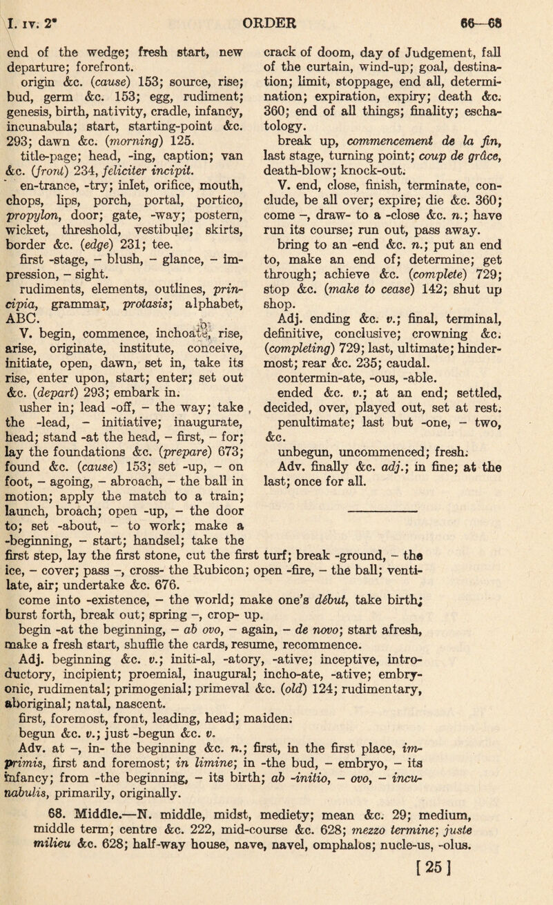 end of the wedge; fresh start, new departure; forefront. origin &c. {cause) 153; source, rise; bud, germ &c. 153; egg, rudiment; genesis, birth, nativity, cradle, infancy, incunabula; start, starting-point &c. 293; dawn &c. {morning) 125. title-page; head, -ing, caption; van &c. {front) 234, feliciter incipit. en-trance, -try; inlet, orifice, mouth, chops, hps, porch, portal, portico, propylon, door; gate, -way; postern, wicket, threshold, vestibule; skirts, border &c. {edge) 231; tee. first -stage, - blush, - glance, - im¬ pression, - sight. rudiments, elements, outlines, prin- dpia, grammar, protasis; alphabet, ABC. V. begin, commence, inchoa|ti,’ rise, arise, originate, institute, conceive, initiate, open, dawn, set in, take its rise, enter upon, start; enter; set out &c. {depart) 293; embark in. usher in; lead -off, - the way; take the -lead, - initiative; inaugurate, head; stand -at the head, - first, - for; lay the foundations &c. {prepare) 673; found &c. {cause) 153; set -up, - on foot, - agoing, - abroach, - the ball in motion; apply the match to a train; launch, broach; open -up, - the door - to; set -about, - to work; make a -beginning, - start; handsel; take the first step, lay the first stone, cut the first turf; break -ground, - the ice, - cover; pass -, cross- the Rubicon; open -fire, - the ball; venti¬ late, air; imdertake &c. 676. come into -existence, - the world; make one’s dihut, take birth; burst forth, break out; spring -, crop- up. begin -at the beginning, - ah ovo, - again, - de novo; start afresh, make a fresh stait, shuffle the cards, resume, recommence. Adj. beginning &c. v.; initi-al, -atory, -ative; inceptive, intro¬ ductory, incipient; proemial, inaugural; mcho-ate, -ative; embry¬ onic, rudimental; primogenial; primeval &c. {old) 124; rudimentary, aboriginal; natal, nascent, first, foremost, front, leading, head; maiden; begun &c. v.; just -begun &c. v, Adv. at -, in- the beginning &c. n.; first, in the first place, im¬ primis, first and foremost; in limine; in -the bud, - embryo, - its infancy; from -the beginning, - its birth; ah -initio, - ovo, - irwu- nahulia, primarily, originally. 68. Middle.—N. middle, midst, mediety; mean &c. 29; medium, middle term; centre &c. 222, mid-course &c. 628; mezzo termine; juste milieu &c. 628; half-way house, nave, navel, omphalos; nucle-us, -olus. [25] crack of doom, day of Judgement, fall of the curtain, wind-up; goal, destina¬ tion; limit, stoppage, end all, determi¬ nation; expiration, expiry; death &c. 360; end of all things; finality; escha¬ tology. break up, commencement de la fin, last stage, turning point; coup de grdce, death-blow; knock-out. V. end, close, finish, terminate, con¬ clude, be all over; expire; die &c. 360; come -, draw- to a -close &c. n.; have run its course; run out, pass away. bring to an -end &c. n.; put an end to, make an end of; determine; get through; achieve &c. {complete) 729; stop &c. {make to cease) 142; shut up shop. Adj. ending &c. v.; final, terminal, definitive, conclusive; crowning &c. {completing) 729; last, ultimate; hinder- most; rear &c. 235; caudal, contermin-ate, -ous, -able, ended &c. v.; at an end; settled, decided, over, played out, set at rest; penultimate; last but -one, - two, &c. unbegun, uncommenced; fresh; Adv. finally &c. adj.; in fine; at the last; once for all.