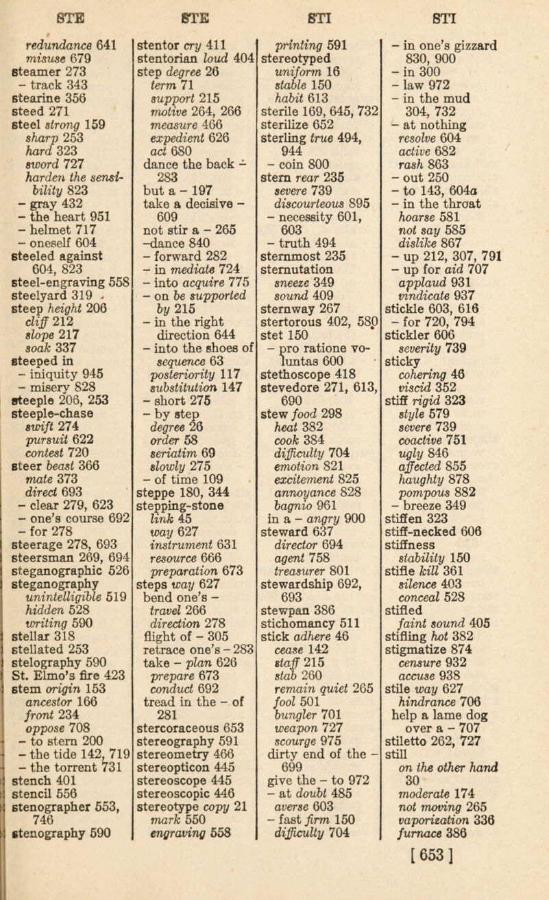 redundance 641 misuse 679 steamer 273 - track 343 stearme 356 steed 271 steel strong 159 shar'p 253 hard 323 sword 727 harden the sensi¬ bility 823 - gray 432 - the heart 951 - helmet 717 - oneself 604 steeled against 604, 823 steel-engraving 558 steelyard 319 ^ steep height 206 cliff 212 slope 217 soak 337 steeped in - iniquity 945 - misery 828 steeple 206, 253 steeple-chase swift 274 pursuit 622 contest 720 ; steer beast 366 mate 373 direct 693 - clear 279, 623 - one’s course 692 - for 278 steerage 278, 693 steersman 269, 694 steganographic 526 steganography unintelligible 519 hidden 528 writing 590 stellar 318 stellated 253 stelography 590 St. Elmo’s fire 423 stem origin 153 ancestor 166 front 234 oppose 708 ■ - to stem 200 ' - the tide 142, 719 ■ - the torrent 731 ( stench 401 I stencil 556 ^ stenographer 553, 746 ^ stenography 590 stentor cry 411 stentorian loud 404 step degree 26 term 71 support 215 motive 264, 266 measure 466 expedient 626 act 680 dance the back - 283 but a - 197 take a decisive - 609 not stir a - 265 -dance 840 - forward 282 - in mediate 724 - into acquire 775 - on be supported by 215 - in the right direction 644 - into the shoes of sequence 63 posteriority 117 substitution 147 - short 275 - by step degree 26 order 58 seriatim 69 slowly 275 - of time 109 steppe 180, 344 stepping-stone link 45 way 627 instrument 631 resource 666 preparation 673 steps way 627 bend one’s - travel 266 direction 278 flight of - 305 retrace one’s - 283 take - plan 626 prepare 673 coTxdud 692 tread in the - of 281 stercoraceous 653 stereography 591 stereometry 466 stereopticon 445 stereoscope 445 stereoscopic 446 stereotype copy 21 mark 550 engraving 558 printing 591 stereotyped uniform 16 stable 150 habit 613 sterile 169, 645, 732 sterilize 652 sterling true 494, 944 - coin 800 stem rear 235 severe 739 discourteous 895 - necessity 601, 603 - tmth 494 stemmost 235 sternutation sneeze 349 sound 409 stemway 267 stertorous 402, 580 stet 150 - pro rations vo¬ luntas 600 stethoscope 418 stevedore 271, 613, 690 stew food 298 heat 382 cook 384 difficulty 704 emotion 821 excitement 825 annoyance 828 bagnio 961 in a - angry 900 steward 637 director 694 agent 758 treasurer 801 stewardship 692, 693 stewpan 386 stichomancy 511 stick adhere 46 cease 142 staff 215 stab 260 remain quiet 265 fool 501 bungler 701 weapon 727 scourge 975 dirty end of the - 699 give the - to 972 - at doubt 485 averse 603 - fast firm 150 difficulty 704 - in one’s gizzard 830, 900 - in 300 - law 972 - in the mud 304, 732 - at nothing resolve 604 active 682 rash 863 - out 250 - to 143, 604a - in the throat hoarse 581 not say 585 dislike 867 - up 212, 307, 791 - up for aid 707 applaud 931 mridicate 937 stickle 603, 616 - for 720, 794 stickler 606 severity 739 sticky cohering 46 viscid 352 stiff rigid 323 style 579 severe 739 coactive 751 ugly 846 affected 855 haughty 878 pompous 882 - breeze 349 stiffen 323 stiff-necked 606 stiffness stability 150 stifle kill 361 silence 403 conceal 528 stifled faint sound 405 stifling hot 382 stigmatize 874 censure 932 accuse 938 stile way 627 hindrance 706 help a lame dog over a - 707 stiletto 262, 727 stfll on the other hand 30 moderate 174 not moving 265 vaporization 336 furnace 386 [653]