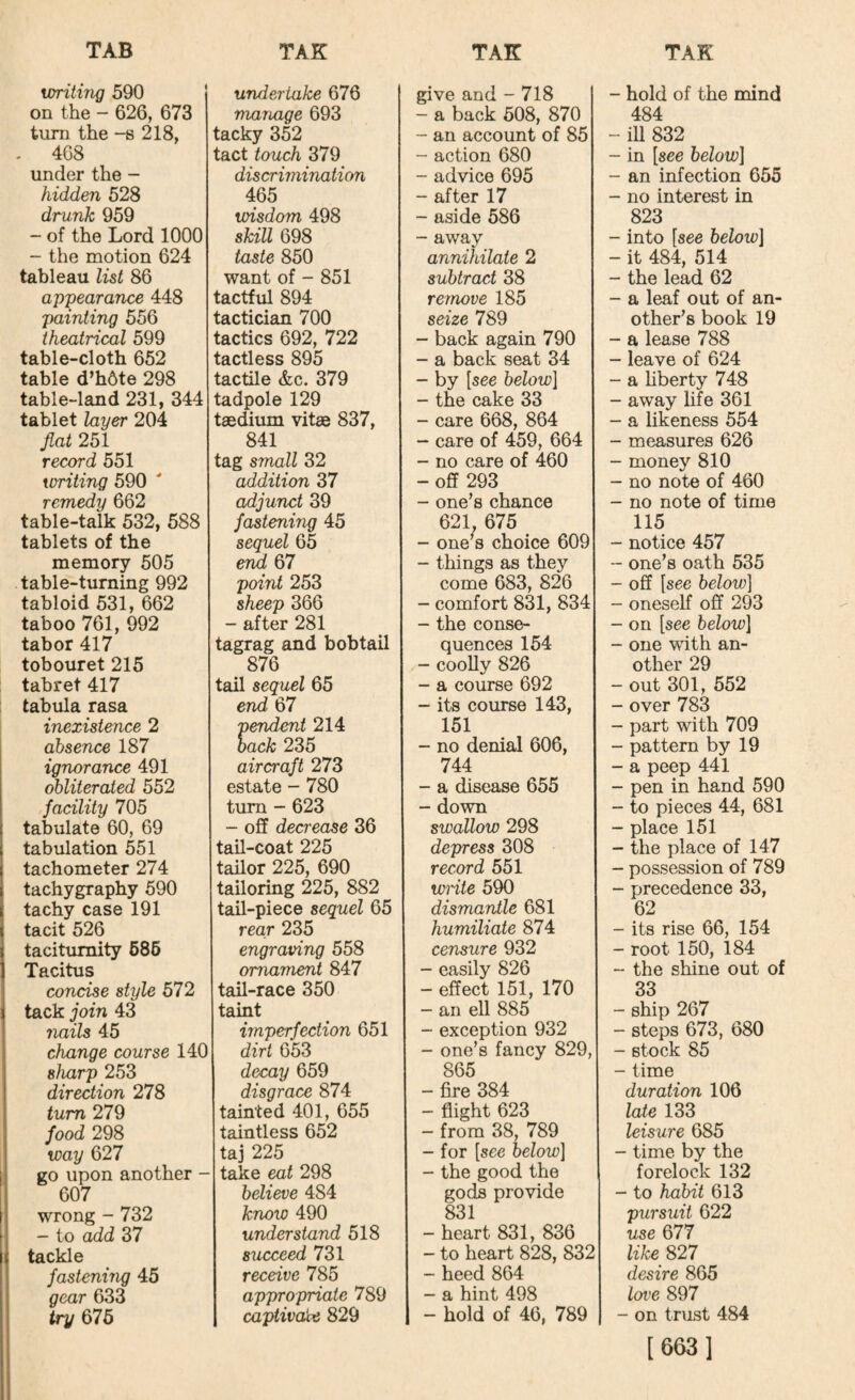 writing 590 undertake 676 give and - 718 on the - 626, 673 manage 693 - a back 508, 870 turn the -s 218, tacky 352 - an account of 85 . 468 tact touch 379 - action 680 under the - discrimination - advice 695 hidden 528 465 - after 17 drunk 959 wisdom 498 - aside 586 - of the Lord 1000 skill 698 - away - the motion 624 taste 850 annihilate 2 tableau list 86 want of - 851 subtract 38 appearance 448 tactful 894 remove 185 painting 556 tactician 700 seize 789 theatrical 599 tactics 692, 722 - back again 790 table-cloth 652 tactless 895 - a back seat 34 table d’h6te 298 tactile &c. 379 - by [see below] table-land 231, 344 tadpole 129 - the cake 33 tablet layer 204 taedium vitae 837, - care 668, 864 fiat 251 841 - care of 459, 664 record 551 tag small 32 - no care of 460 writing 590 addition 37 - off 293 remedy 662 adjunct 39 - one’s chance table-talk 532, 588 fastening 45 621, 675 tablets of the sequel 65 - one’s choice 609 memory 505 erid 67 - things as they table-turning 992 point 253 come 683, 826 tabloid 531, 662 sheep 366 - comfort 831, 834 taboo 761, 992 - after 281 - the conse¬ tabor 417 tagrag and bobtail quences 154 tobouret 215 876 - cooUy 826 tabret 417 tail sequel 65 - a course 692 tabula rasa end 67 - its course 143, inexistence 2 pendent 214 151 absence 187 back 235 - no denial 606, ignorance 491 aircraft 273 744 obliterated 552 estate - 780 - a disease 655 facility 705 turn - 623 - down tabulate 60, 69 - off dea'ease 36 swallow 298 tabulation 551 tail-coat 225 depress 308 tachometer 274 tailor 225, 690 record 551 tachygraphy 590 tailoring 225, 882 write 590 tachy case 191 tail-piece sequel 65 dismantle 681 tacit 526 rear 235 humiliate 874 taciturnity 686 engraving 558 censure 932 Tacitus ornament 847 - easily 826 concise style 572 tail-race 350 - effect 151, 170 tack join 43 taint - an ell 885 7iails 45 imperfection 651 - exception 932 change course 140 dirt 653 - one’s fancy 829, sharp 253 decay 659 865 direction 278 disgrace 874 - fire 384 turn 279 tainted 401, 655 - flight 623 food 298 taintless 652 - from 38, 789 way 627 taj 225 - for [see below] go upon another - take eat 298 - the good the 607 believe 484 gods provide wrong - 732 know 490 831 - to ^d 37 understand 518 - heart 831, 836 tackle succeed 731 - to heart 828, 832 fastening 45 receive 785 - heed 864 gear 633 appropriate 789 - a hint 498 try 675 captivate 829 - hold of 46, 789 - hold of the mind 484 - iU 832 - in [see below] - an infection 655 - no interest in 823 - into [see below] - it 484, 514 - the lead 62 - a leaf out of an¬ other’s book 19 - a lease 788 - leave of 624 - a Hberty 748 - away life 361 - a likeness 554 - measures 626 - money 810 - no note of 460 - no note of time 115 - notice 457 “ one’s oath 535 - off [see below] - oneself off 293 - on [see below] - one with an¬ other 29 - out 301, 552 - over 783 - part with 709 - pattern by 19 - a peep 441 - pen in hand 590 - to pieces 44, 681 - place 151 - the place of 147 - possession of 789 - precedence 33, 62 - its rise 66, 154 - root 150, 184 - the shine out of 33 - ship 267 - steps 673, 680 - stock 85 - time duration 106 late 133 leisure 685 - time by the forelock 132 - to habit 613 pursuit 622 use 677 like 827 desire 865 loi^e 897 - on trust 484 [6S31