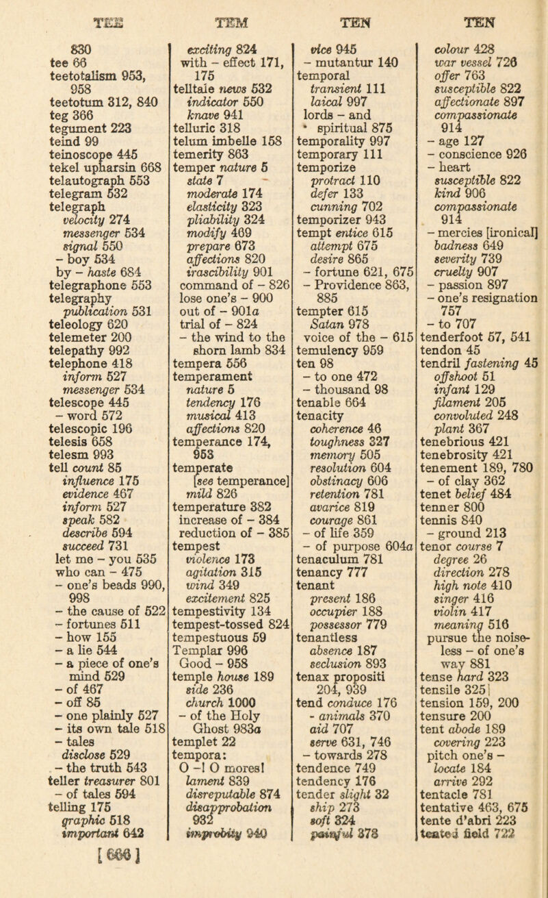 TEM TEN TEN 830 tee 66 teetotalism 953, 958 teetotum 312, 840 teg 366 tegument 223 teind 99 teinoscope 445 tekel upnarsin 668 telautograph 553 telegram 532 telegraph velocity 274 messenger 634 signal 650 - boy 534 by - haste 684 telegraphone 563 telegraphy p^lication 531 teleology 620 telemeter 200 telepathy 992 telephone 418 i'^orm 527 messenger 634 telescope 445 - word 572 telescopic 196 telesis 658 telesm 993 tell count 85 influence 176 evidence 467 inform 527 speak 582 describe 694 succeed 731 let me - you 635 who can - 475 - one’s beads 990, 998 - the cause of 622 ~ fortunes 511 - how 155 - a lie 544 - a piece of one’s mind 629 - of 467 -off 85 - one plainly 627 - its own tde 518 - tales disclose 629 - the truth 643 teller treasurer 801 - of tales 694 telling 175 graphic 618 %mportant 642 imi exciting 824 with - effect 171, 175 teUtaie news 632 indicator 650 knave 941 telluric 318 telum hnbelle 158 temerity 863 temper nature 5 state 7 moderate 174 elasticity 323 pliability 324 modify 469 prepare 673 affections 820 irascibility 901 command of - 826 lose one’s - 900 out of - 901o trial of - 824 - the wind to the shorn lamb 834 tempera 556 temperament nature 6 tendency 176 musical 413 affections 820 temperance 174, 853 temperate [see temperance] mild 826 temperature 382 increase of - 384 reduction of - 385 tempest violence 173 agitation 316 wind 349 excitement 825 tempestivity 134 tempest-tossed 824 tempestuous 69 Templar 996 Good - 958 temple house 189 side 236 church 1000 - of the Holy Ghost 98^ templet 22 tempera; 0-10 mores! lament 839 disreputable 874 disapprobation 932 imptvbiiy 940 vice 945 - mutantur 140 temporal transient 111 laical 997 lords - and • spiritual 875 temporality 997 temporary 111 temporize protract 110 defer 133 cunning 702 temporizer 943 tempt entice 615 attempt 675 desire 865 ~ fortune 621, 675 - Providence 863, 885 tempter 615 Satan 978 voice of the - 615 temulency 969 ten 98 - to one 472 - thousand 98 tenable 664 tenacity coherence 46 toughness 327 memory 505 resolution 604 obstinacy 606 retention 781 avarice 819 courage 861 - of life 359 - of purpose 604o tenaculum 781 tenancy 777 tenant present 186 occupier 188 possessor 779 tenantless absence 187 seclusion 893 tenax propositi 204, 939 tend conduce 176 - animals 370 aid 7^7 serve 631, 746 - towards 278 tendence 749 tendency 176 tender slight 32 ship 273 soft 324 373 colour 428 war vessel 720 offer 763 susceptible 822 affectionate 897 compassionate 914 - age 127 - conscience 926 - heart susceptible 822 hind 906 compassionate 914 - mercies [ironical] badness 649 severity 739 cruelty 907 - passion 897 - one’s resignation 757 - to 707 tenderfoot 67, 541 tendon 45 tendril fastening 45 offshoot 61 infant 129 filament 205 convoluted 248 plant 367 tenebrious 421 tenebrosity 421 tenement 189, 780 - of clay 362 tenet belief 484 tenner 800 termis 840 - ground 213 tenor course 7 degree 26 direction 278 high note 410 singer 416 violin 417 meaning 516 pursue the noise¬ less - of one’s way 881 tense hard 323 tensile 3251 tension 159, 200 tensure 200 tent abode 189 covering 223 pitch one’s - locate 184 arrive 292 tentacle 781 tentative 463, 675 tente d’abri 22Z toited held 722