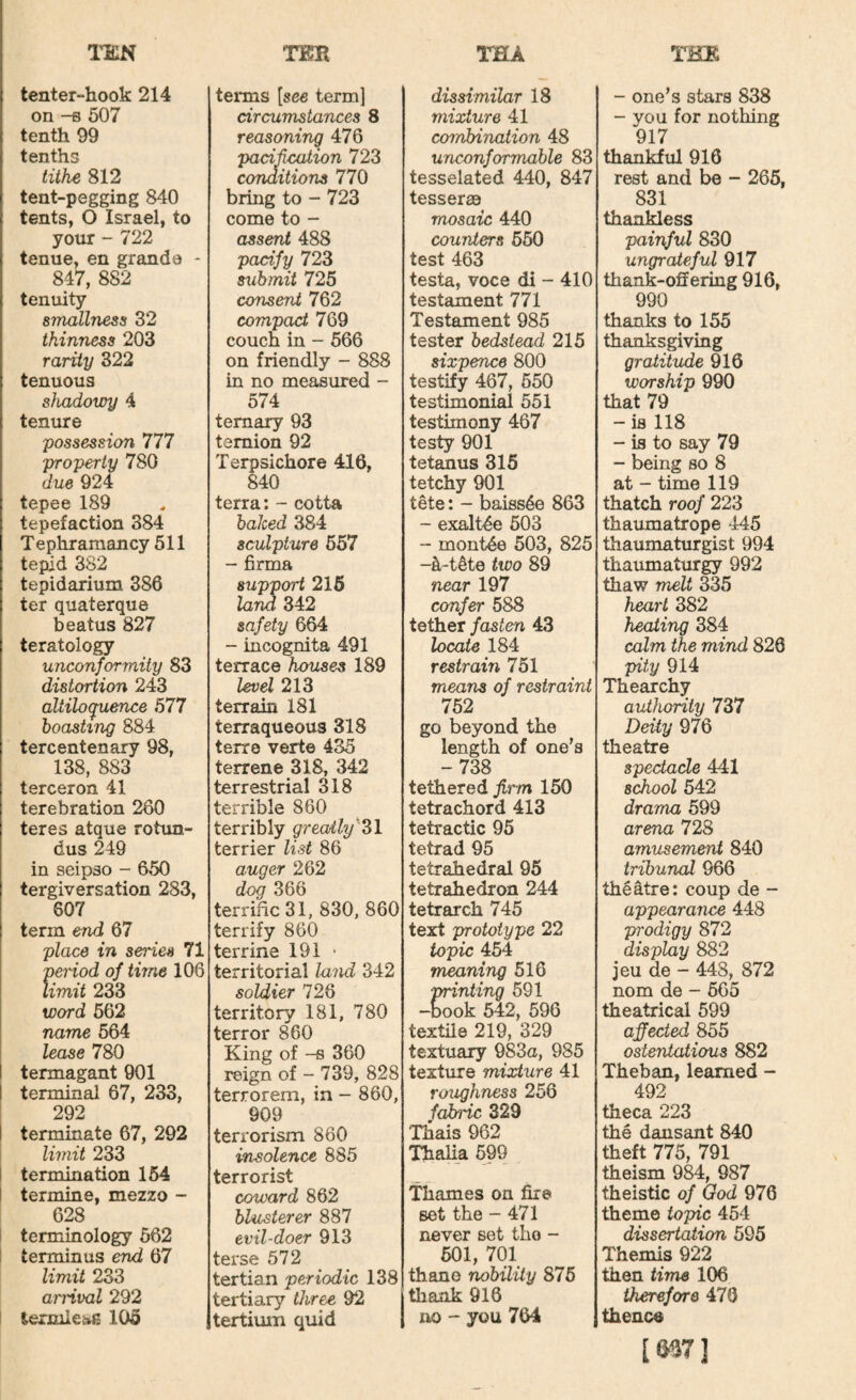 I’EN rm TEA TKR tenter-hook 214 terms [see term] dissimilar 18 on ^ 507 circumstances 8 mixture 41 tenth 99 reasoning 476 combination 48 tenths padhcation 723 unconformable 83 tithe 812 conditions 770 tesselated 440, 847 tent-pegging 840 bring to - 723 tesserae tents, 0 Israel, to come to - mosaic 440 your - 722 assent 488 counters 660 tenue, en grande - pacify 723 test 463 847, 882 submit 725 testa, voce di - 410 tenuity consent 762 testament 771 smallness 32 compact 769 Testament 985 thinness 203 couch in - 566 tester bedstead 215 rarity 322 on friendly - 888 sixpence 800 tenuous in no measured - testify 467, 650 shadowy 4 0/4 testimonial 551 tenure ternary 93 testimony 467 possession 777 temion 92 testy 901 -property 780 Terpsichore 416, tetanus 315 due 924 840 tetchy 901 tepee 189 terra: - cotta tete: - baiss4e 863 tepefaction 384 baked 384 - exalt4e 603 T e phramancy 511 sculpture 557 “ mont4e 503, 825 tepid 382 - firma -k-t4te two 89 tepidarium 386 support 216 near 197 ter quaterque lam 342 confer 588 beatus 827 safety 664 tether fasten 43 teratology - incognita 491 locate 184 unconformity 83 terrace houses 189 restrain 751 distortion 243 levd 213 means of restraint altiloquence 577 terrain 181 752 boasting 884 terraqueous 318 go beyond the tercentenary 98, terre verte 435 length of one’s 138, 883 terrene 318, 342 -738 terceron 41 terrestrial 318 tethered 150 terebration 260 terrible 860 tetrachord 413 teres atque rotun- terribly greatly'^Zl tetractic 95 dus 249 terrier list 86 tetrad 95 in seipso - 650 auger 262 tetrahedral 96 tergiversation 283, dog 366 tetrahedron 244 607 terrific 31, 830, 860 tetrarch 745 term end 67 terrify 860 text prototype 22 place in series 71 terrine 191 • topic 454 penod of time 106 territorial land 342 meaning 516 limit 233 soldier 726 printing 691 word 562 territory 181, 780 -Book 542, 596 name 564 terror 860 textile 219, 329 lease 780 King of -s 360 textuary 983a, 985 termagant 901 reign of - 739, 828 texture mixture 41 terminal 67, 233, terrorem, in - 860, roughness 256 292 909 fabnc 329 terminate 67, 292 terrorism 860 Thais 962 limit 233 insolence 885 Thalia 599 termination 154 terrorist termine, mezzo - coward 862 Thames on fire 628 blusterer 887 set the - 471 terminology 562 evil-doer 913 never set the - terminus end 67 terse 572 501, 701 limit 233 tertian periodic 138 thane nobility 875 arrival 292 tertiary three 92 thank 916 ternilei»g 105 tertium quid lio - you 704 - one’s stars 838 - you for nothing 917 thankful 916 rest and be - 265, 831 thankless 'painful 830 ungrateful 917 thank-offering 916, 990 thanks to 155 thanksgiving gratitude 916 worship 990 that 79 - is 118 - is to say 79 - being so 8 at - time 119 thatch roof 223 thaixmatrope 445 thaumaturgist 994 thaumaturgy 992 thaw melt 335 heart 382 heating 384 calm the mind 826 pity 914 Thearchy authority 737 Deity 976 theatre spectacle 441 school 542 drama 599 arena 728 amiLsement 840 tribunal 966 theatre: coup de - appearance 448 prodigy 872 display 882 jeu de - 448, 872 nom de - 565 theatrical 599 affected 855 ostentatious 882 Theban, learned - 492 theca 223 the dansant 840 theft 775, 791 theism 984, 987 theistic of God 976 theme topic 454 dissertation 595 Themis 922 then time 106 therefore 470 thence [S37]