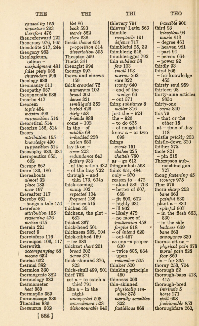 THE Tin THO caused by 165 departure 293 therefore 476 thenceforward 121 theocracy 976, 996 theodolite 217, 244 theogony 983 theologicum, odium “ misjudgmeni 481 fcdse mety 988 churckdom 995 theology 983 theomancy 611 theopathy 987 theopneustic 985 theorbo 417 theorem topic 464 maxim 496 supposUitm 514 theoretical 614 theorize 155, 614 theory atirtbviion 165 knowledge 490 supposition 614 theosophy 983, 984 therapeutics 665, 662 therapy 662 there 183, 180 thereabouts cdmost 32 place 183 near 197 thereafter 117 thereby 631 - hangs a tale 164 therefore attribution 165 reasoning 476 motive 616 therein 221 tiiereof 9 tiieretc^ore 118 thereuj^on 106, 117 therewith accompanying 88 means 632 theriac 662 thermal 382 thermion 330 thermogenic 382 thermology 882 thermometer heat S89 thermopile 389 thermoscope 389 Thersites w36 thesaurus 802 I668J rm list 86 hook 593 words 662 store 636 thesis theme 454 proposition 614 dissertation 695 Thespian 699 Thetis 341 theurgist 994 theurgy 992 thews and sinews 169 thick crowded 72 numerous 102 broad 202 dense 321 semiliquid 852 turbid 426 dirty 653 frimds 888 come - 102 in the - of middle 68 imbedded 228 action 680 lay it on - cover 223 redundance 641 fiattery 933 - of the action 682 - of the fray 722 through - and thin 173, 604a thick-coming many 102 repeated 104 frequent 136 - fancies 515 thicken 35 thickens, the plot - 682 thicket 367 thick-head 601 thickness 202, 204 thick-ribbed 169 - ice 383 thickset short 201 broad 202 dense 321 thick-skinned 376, 823 thick-skull 499, 601 thief 792 set a - to catch a thief 791 like a - in the night unexpected 608 concealment 528 dishonourable 940 thievery 791 thieves’ Latin 663 thimble receptacle 191 defence 717 thimbleful 26, 32 thimblerig 645 thimblerigger 792 thin subduct 38 few 103 small 193 narrow 203 rare 322 scanty 640 - end of the wedge 66 - out 371 thing substance 3 matter 316 just the - 924 the - 926 - to do 625 - of naught 4 know a “ or two 698 things events 161 clothes 225 chattels 780 as - go 613 thingumbob 663 think 451, 484. only - 870 reason to - 472 - aloud 589, 703 - better of 607, 658 - fit 600, 602 - higWy 931 - iU 932 - likely 472 - no more of inaUenticm 458 forgive 918 - of intend 620 - out 467 as one -s proper 600 - twice 606, 864 - upon remember 505 thinker 500 thinking principle 450 thinness 203 thin-skinned physically serir swle 876 morally sensitive 822 fasUdious S6S irascible 901 third 93 irisection 94 music 413 - degree 461 - heaven 981 - part 94 - person 664 - power 92 thirdly 93 thirst 865 - for knowledge 455 thirsty soul 959 thirteen 98 thirty-nine articles 983a thirty-one . cards 840 this 79 “ that or the other 15 at - time of day 118 thistle prickly 253 thistle-down 320 thither 278 thole 821 - pin 215 Thompson sub-, machine gxm 727 thong fastening 45 scourge 975 Thor 979 thorn sharp 253 bane 663 painful 830 plant a - 830 spiteful 907 - m the flesh 663, 830 - in the side badness 649 bane 663 annoyance 830 thorns: sit on- physical pain 378 moral pain 828 fear 860 on - for 865 thorny 253, 704 thorough 62 thorough-bass 413, 416 thorough-bred intrinsic 5 horse 271 skill 698 fashionable 852 thoroughfare 26(^