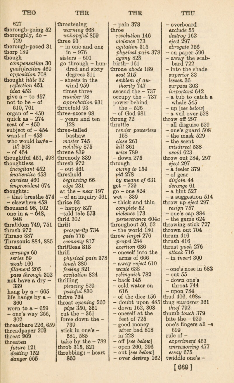 627 thorough-going 62 thoroughly, do - 729 thorough-paced 31 thorp 189 though compensation 30 qualification 469 opposition 708 thought Utile 32 reaction 461 idea 453 give a - to 457 not to be - of 610, 761 organ of - 450 quick as - 274 seat of - 450 subject of - 454 want of - 468 who would have - it? 608 - of 454 i thoughtful 451, 498 ! thoughtless incogitant 452 inattentive 458 careless 460 improvident 674 I thou^ts: - that breathe 674 - elsewhere 458 ! thousand 98, 102 one in a - 648, 948 ! thralldom 749, 761 i thrash 972 i Thraso 887 Thrasonic 884, 885 thread arrange 60 series 69 weak 160 , filament 205 pass through 302 not have a dry - 339 hang by a - 666 life hangs by a - 360 worn to a - 659 - one's way 286, 302 threadbare 226,659 threadpaper 203 threat 909 threaten future 121 destiny 152 danger 666 threatening - pain 378 warning 668 throe unhopeful 859 revolution 146 three 93 violence 173 - in one and one in - 976 agitation 315 physical pain 378 sisters - 601 agony 828 go through - hun¬ birth- 161 dred and sixty throne abode 189 degrees 311 seat 215 - sheets in the emblem of aur wind 959 thority 747 times three ascend the - 737 number 98 occupy the - 737 approbation 931 power behind threefold 93 the - 526 three-score 98 - of God 981 - years and ten throng 72 128 throttle three-tailed render powerless bashaw 158 master 745 dose 261 nobility 875 kill 361 threne 839 seize 789 threnody 839 - down 276 thresh 972 through - out 461 owing to 154 threshold tdd 278 beginning 6d by means of 631 edge 231 get - 729 at the - near 197 go - one 824 - of an inquiry 461 wet - 339 thrice 93 - thick and thin - happy 827 -told tale 573 complete 62 violence 173 thrid 302 perseverance 604a thrift throughout 50, 52 prosperity 734 - the world 180 gain 776 throw impel 276 economy 817 propel 284 thriftless 818 exertion 686 thrill - oneself into the physical pain 378 arms of 666 touch 380 - away rejed 610 feeUng 821 excitation 824 waste 638 relinquish 782 - back 145 thrilling pleasing 829 - cold water on painful 830 616 thrive 734 - of the dice 166 throat opening 260 - doubt upon 485 pipe 350, 361 - down 162, 308 cut the - 361 - oneself at the force down the - feet of 726 739 - good money stick in one’s - after bad 818 581, 585 -in 228 take by the - 789 - off [see below] throb 315, 821 - open 260, 296 throbbing: - heart - out [see below] 860 - over destroy 162 - overboard exclude 65 destroy 162 eject 297 abrogate 756 - on paper 690 - away the scab¬ bard 722 - into the shade superior 33 lessen 36 surpass 303 important 642 - a tub to catch » whale 645 - up [see helotv] - a veil over 628 throw off 297 - aU disguise 529 - one’s guard 608 - the mask 629 - the scent misdirect 538 avoid 623 throw out 284, 297 eject 297 - a feeler 379 - of gear disjoin 44 derange 61 - a hint 527 - a suggestion 614 throw up eject 297 resign 757 - one’s cap 884 - the game 624 throwing stick 727 thrown out 704 thrum 416 thrush 416 thrust push 270 attack 716 - in insert 300 - one’s nose in 682 - out 65 - down one’s throat 744 - upon 784 thud 406, 408a thug murderer 361 thief 792 thumb touch 379 bite the - 929 one’s fingers all -s 699 rule of - experiment 463 unreasoning 477 essay 675 twiddle one’s - [669]