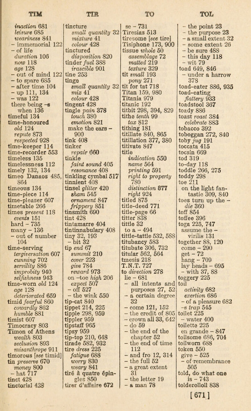 inaction 681 leisure 685 weariness 841 - immemorial 122 - of life duration 106 now 118 age 128 - out of mind 122 -• to spare 685 - after time 104 - up 111, 134 - was 122 there being -s when 136 timeful 134 time-honoured old 124 repute 873 respected 928 time-keeper 114 time-recorder 553 timeless 135 timelessness 112 timely 132, 134 timeo Danaos 485, 864 timeous 134 time-piece 114 time-pleaser 607 timetable 266 times present 118 events 151 hard - 735 many - 136 - out of number 104 time-serving tergiversation 607 cunning 702 servility 886 improbity 940 selfishness 943 time-wom old 124 age 128 deteriorated 659 timid fearful 860 cowardly 862 humble 881 timist 607 Timocracy 803 Timon of Athens wealth 803 seclusion 893 misanthrope 911 timorous [see timid] tin preserve 670 money 800 - hat 717 tinct 428 tinctoriel 423 1 tincture small quantity 32 mixture 41 colour 428 tinctured disposition 820 tinder fuel 388 irascible 901 tine 253 tinge smoU quantity 32 mix 41 colour 428 tingent 428 tingle pain 378 touch 380 emotion 821 make the ears - 900 tink 408 tinker repair 660 tinkle faint sound 405 resonance 408 tinkling cymbal 517 tinnient 408 tinsel glitter 420 sham 545 ornament 847 frippery 851 tinsmith 690 tint 428 tintamarre 404 tintinnabulary 408 tiny 32, 193 - bit 32 tip end 67 summit 210 cover 223 give 784 reward 973 on -toe high 206 expect 507 - off 527 - the wink 550 tip-cat 840 tippet 214, 225 tipple 298. 959 tippler 959 tipstaff 965 tipsy 959 tip-top 210, 648 tirade 582, 932 tire dress 225 fatigue 688 worry 830 weary 841 tire ^ quatre epin- gles 850 tirer d’affair© 672 se - 731 Tiresias 513 tiresome [see tire] Tisiphone 173, 900 tissue whole 50 assemblage 72 matted 219 texture 329 tit small 193 pony 271 tit for tat 718 Titan 159, 980 Titania 979 titanic 192 titbit 298, 394, 829 tithe tenth 99 tax 812 tithing 181 titillate 840, 865 titiUation 377, 380 titivate 847 title indication 550 name 564 pnnting 591 right to property 780 distinction 877 right 924 titled 875 title-deed 771 title-page 66 titter 838 tittle 32 to a - 494 tittle-tattle 532, 588 titubancy 583 titubate 306, 732 titular 562, 564 tmesis 218 T.N.T. 727 to direction 278 he - 681 - all intents and purposes 27, 52 - a certain degree 32 - come 121, 152 - the credit of 805 - crown aU 33, 642 - do 59 - the end of the chapter 52 - the end of time 112 - and fro 12, 314 - the full 52 - a great extent 31 - the letter 19 - a man 78 - the point 23 - the purpose 23 - a small extent 32 - some extent 26 - be sure 488 - this day 118 - wit 79 toad 649, 846 - under a harrow 378 toad-eater 886, 935 toad-eating flattery 933 toadstool 367 toady 886 toast roast 384 celebrate 883 tobacco 392 toboggan 272, 840 toby jug 191 toccata 415 tocsin 669 tod 319 to-day 118 toddle 266, 275 toddy 298 toe 211 on the hght fan¬ tastic 309, 840 toes turn up the - die 360 toff 854 toffee 396 toga 225, 747 assume the - virihs 131 together 88, 120 come - 290 get - 72 hang - 709 lay heads - 695 - with 37, 88 toggery 225 toil activity 682 exertion 686 - of a pleasure 682 -8 trap 545 toilet 225 - water 400 toilette 225 en grande - 847 toilsome 686, 704 toilwom 688 token 550 give - 525 - of remembrance 505 told, do what one is - 743 tolderolloll 838 [ 671.1