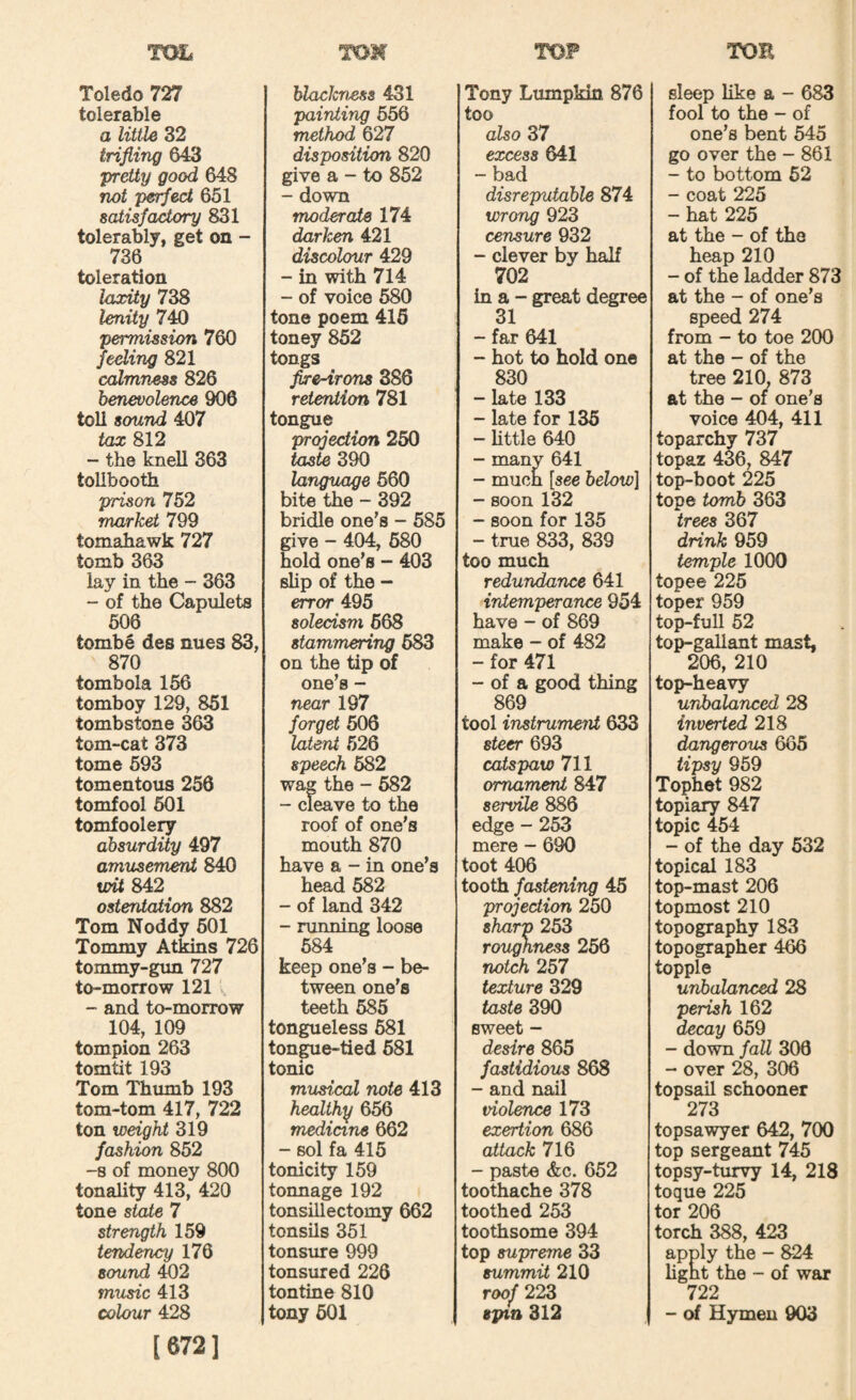 Toledo 727 tolerable a little 82 trifling 643 ‘pretiy good 648 not peT^ect 651 satisfakory 831 tolerably, get on - 736 toleration laxity 738 lenity 740 permission 760 feeling 821 calmness 826 benevolence 900 toll sound 407 tax 812 - the knell 363 tollbooth prison 752 market 799 tomahawk 727 tomb 363 lay in the - 363 - of the Capulets 506 tombe des nues 83, 870 tombola 156 tomboy 129, 851 tombstone 363 tom-cat 373 tome 593 tomentous 256 tomfool 601 tomfoole^ absurdity 497 amusement 840 wUS4:2 ostentation 882 Tom Noddy 601 Tommy Atkins 726 tommy-gm 727 to-morrow 121 . - and to-morrow 104, 109 tompion 263 tomtit 193 Tom Thumb 193 tom-tom 417, 722 ton weight 319 fashion 852 -8 of money 800 tonality 413, 420 tone state 7 strength 159 tendency 176 sound 402 music 413 colour 428 [672] blackness 431 painting 656 method 627 disposition 820 give a - to 862 - down moderate 174 darken 421 discolour 429 - in with 714 - of voice 680 tone poem 415 toney 852 tongs flre-irons 886 retention 781 tongue projection 250 taste 390 language 660 bite the - 392 bridle one's - 585 give - 404, 680 hold one’s - 403 slip of the - error 495 solecism 668 stammering 683 on the tip of one’s - near 197 forget 606 latent 526 speech 682 wa^ the - 682 - cleave to the roof of one’s mouth 870 have a - in one’s head 582 - of land 342 - running loose 684 keep one’s - be¬ tween one’s teeth 585 tongueless 681 tongue-tied 681 tonic musical note 413 healthy 656 medicine 662 - sol fa 415 tonicity 159 tonnage 192 tonsillectomy 662 tonsils 351 tonsure 999 tonsured 226 tontine 810 tony 601 Tony Lumpkin 876 too also 37 excess 641 - bad disreputable 874 wrong 923 censure 932 - clever by half 702 in a - great degree 31 - far 641 - hot to hold one 830 - late 133 - late for 136 - little 640 - many 641 - much [see below] - soon 132 - soon for 135 - true 833, 839 too much redundance 641 intemperance 954 have - of 869 make - of 482 - for 471 - of a good thing 869 tool instrument 633 steer 693 catspaw 711 ornament 847 servile 886 edge - 253 mere - 690 toot 406 tooth fastening 45 projection 250 sharp 253 roughness 256 notch 257 texture 329 taste 390 sweet - desire 865 fastidious 868 - and nail violence 173 exertion 686 attack 716 - paste &c. 652 toothache 378 toothed 253 toothsome 394 top supreme 33 summit 210 roof 223 spin 312 sleep like a - 683 fool to the - of one’s bent 545 go over the - 861 - to bottom 62 - coat 225 - hat 225 at the - of the heap 210 - of the ladder 873 at the - of one’s speed 274 from - to toe 200 at the - of the tree 210, 873 at the - 01 one’s voice 404, 411 toparchy 737 topaz 436, 847 top-boot 225 tope tomb 363 trees 367 drink 959 temple 1000 topee 225 toper 959 top-full 52 top-gallant mast, 206, 210 top-heavy unbalanced 28 inverted 218 dangerous 665 tipsy 959 Tophet 982 topiary 847 topic 454 - of the day 632 topical 183 top-mast 206 topmost 210 topography 183 topographer 466 topple unbalanced 28 perish 162 decay 659 - down faU 306 - over 28, 306 topsail schooner 273 topsawyer 642, 700 top sergeant 745 topsy-turvy 14, 218 toque 225 tor 206 torch 388, 423 apply the - 824 lignt the - of war 722 - of Hymen 903