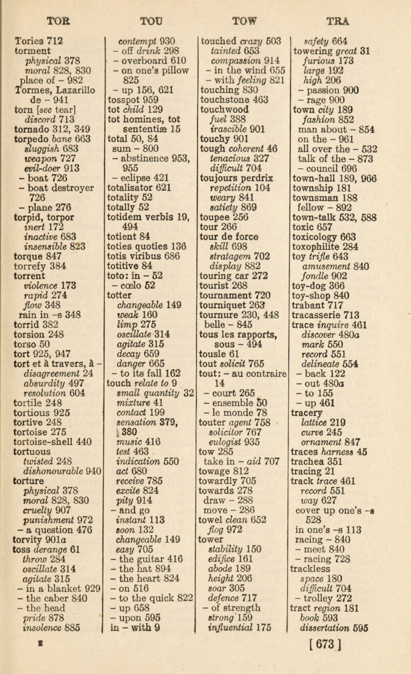 Tories 712 torment physical 378 moral 828, 830 place of - 982 Tormes, Lazarillo de - 941 tom [see tear] discord 713 tornado 312, 349 torpedo bane 663 sluggish 683 weapon 727 evil-doer 913 “ boat 726 - boat destroyer 726 - plane 276 torpid, torpor inert 172 inactive 683 insensible 823 torque 847 torrefy 384 torrent violence 173 rapid 274 flow 348 rain in -s 348 torrid 382 torsion 248 torso 50 tort 925, 947 tort et k travers, k - disagreement 24 absurdity 497 resolution 604 tortile 248 tortious 925 tortive 248 tortoise 275 tortoise-shell 440 tortuous twisted 248 dishonourable 940 torture physical 378 moral 828, 830 cruelty 907 punimment 972 - a question 476 torvity 901a toss derange 61 throw 284 oscillate 314 agitate 315 - in a blanket 929 - the caber 840 - the head piide 878 insolence 885 I contempt 930 - off dnnk 298 - overboard 610 - on one’s pillow - up^l56, 621 tosspot 959 tot child 129 tot homines, tot sententiaa 15 total 50, 84 sum - 800 - abstinence 953, 955 - eclipse 421 totalisator 621 totality 52 totally 52 totidem verbis 19, 494 totient 84 toties quoties 136 totis viribus 686 totitive 84 toto: in - 62 - cceIo 62 totter changeable 149 tpeak 160 limp 275 oscillate 314 agitate 315 decay 659 danger 665 - to its fall 162 touch relate to 9 small quantity 32 mixture 41 contact 199 sensation 379, ^380 music 416 test 463 indication 550 aci 680 receive 785 excite 824 pity 914 - and go instant 113 soon 132 changeable 149 easy 705 - the guitar 416 - the nat 894 - the heart 824 - on 516 - to the quick 822 - up 658 - upon 595 in - with 9 touched crazy 603 tainted 653 compassion 914 - in the wind 655 - with feeling 821 touching 830 touchstone 463 touchwood fuel 388 irascible 901 touchy 901 tough coherent 46 tenacious 327 diflicult 704 toujoixrs perdrix repetition 104 weary 841 satiety 869 toupee 256 tour 266 tour de force skill 698 stratagem 702 display 882 touring car 272 tourist 268 tournament 720 tourniquet 263 toumure 230, 448 belle - 845 tous les rapports, sous - 494 tousle 61 tout solicit 765 tout: - au contraire 14 - court 265 - ensemble 60 - le monde 78 touter agent 758 solicitor 767 eulogist 935 tow 285 take in - aid 707 towage 812 towardly 705 towards 278 draw - 288 move - 286 towel clean 652 flog 972 tower stability 150 edifice 161 ab^e 189 height 206 soar 305 defence 717 - of strength strong^ 15*k influential 176 safety 664 towering great 31 furious 173 large 192 high 206 - passion 900 - rage 900 town city 189 fashion 852 man about - 854 on the - 961 all over the - 632 talk of the - 873 - council 696 town-hall 189, 966 township 181 townsman 188 fellow - 892 town-talk 632, 688 toxic 657 toxicology 663 toxophilite 284 toy trifle 643 amusement 840 fondle 902 toy-dog 366 toy-shop 840 trabant 717 tracasserie 713 trace inquire 461 discover 480a mark 650 record 651 delineate 654 - back 122 - out 480a - to 155 - up 461 tracery lattice 219 curve 245 ornament 847 traces harness 46 trachea 351 tracing 21 track trace 461 record 551 way 627 cover up one’s -a 528 in one’s -s 113 racing - 840 - meet 840 - racing 728 trackless space 180 difficult 704 - troUey 272 tract region 181 book 593 dissertation 695 [ 673 ]